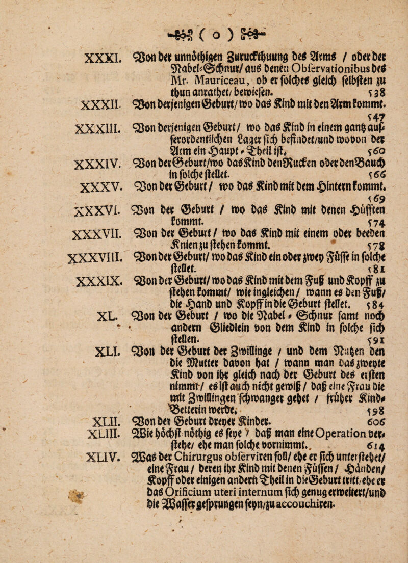 < XXXI. XXXII XXXIII. XXXIV. XXXV. xxxvi. XXXVII. XXXVIII. XXXIX. XL. XLI. XLII. xliii. XLIV. *4% ;*mr( o) m- «Son bet unnötigen gutucftbuung be$ / ob« bet - 9Habel<@chnut/au$ Denen Obfervationibusbe* Mr. Mauriceau, ob « folc&tä gleich felbjlen JW tbun antatbet/ bewiefen. 5 3 8 <33on bet jenfge n ©ebutt/wo Das Stinb mit ben 5(vm Eommt. *47 ‘söonbetienfgen ©ebutf/ wo baö Jffnb in einem ganbaup ferotbenfllchen Sag« fleh beftnbef/unb wobon b« Sttm ein «gjaupt»$:bdl 1(1, 5<?o <3Jonb«@cbu«/n)o bas&inb benOiucfen o‘oetben33auch in folche Heüef. *<s« ^Son b« ©ebutf / wo ba$ £»nb mit bem #intetn Eommt. e<?9 Sßon b« ©ebutf / wo ba$ Älnb mit betten pufften Eommt. 574 <sßon bet ©eburf / wo bao SEinb mit einem obet beeben .Änienju (leben Eommt. 578 <25on bet ©ebutf/ wo baö Sf inb ein obet jwep ftüflfe ln folche Hebet. «81 5ßon bet ©ebutf/wo baöÄlnb mit bemjuf unbJEopff itu Heben Eommt/ wieingideben/ wann es ben§uf/ ble £anb unb Äopffln bie ©ebutf Hebet. 5 8 4 <3Jon bet ©ebutf / wo bie 2Habel * (Schnur famt noch anbetn ©Hehlern bon bem Äinb in folche ftd) Heben. 591 <2Jon bet ©ebutf bet SwiHfnge / unb bem 9Ia|en ben bie fOluttet baoon bat / wann man ®a£ jwepte Äinb oon ibt gleich nach bet ©ebutt bes etHen nimmt-/ esiHauch nicht gewiß/ baß eint ftrau bie mit Swibingen fchwanget gebet / Hübet Äinb# VSettcttn werbe; 598 <35on bei ©ebutt brepet Äinbet. cos 2Bie böehH nüfbig eö fette > baß man eine Operation eet< Hebe/ ebe man folche bornimmt.. . 614 2Bö$ bet Chirurgus obferviten fob/ ebe et (ich unter Hebet/ eineSrau/ beten ibt Äinb mit benen Jüffen / 4>ünben/ topff obet einigen anbetn ^beii in bie©ebutt tritt/ehe ec baö Orificium Uteri internum pch genug etWeifett/unb bie SÖÜajfet gefpt ungen fepn/ju accouchiten. 0 ^ / •