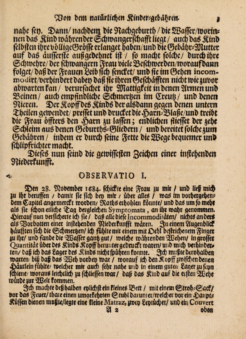 93on bcm natürlichen 5?mber/gcl>ä§reit. i nahe fei). Stenn/ n«d)betti feie SKachgehutth I t>ie SBajfec/woctm nenPag $inb itte htenhet ©chmangetfchafft liegt / öud)ba6Ämi> felbffen t&teobtttge©fhjfe erlanget haben/unt> bte ©ebäi)r*3EJtuttet auf baö duffetrffc aufgehehnet tfl 7 fo macht fofche/ buccb th« ©chmehte/ her fd/mangem Scan Piele Sefd/roecfcm/motauffcann folget/ bafj bet Stauen ßetb ftch fencf et/ uttb fie tm ©eben incom- modirt/betbinbett bobeb bof fie ibten ©efcbäfften nicht tote phoc obtodtten fatt / becutfacbet ihr iJlattigfeit in benen 2frmentmb Seinen/ auch empjtnbltebe ©ehmerfcen im ©teub/ tmb benen Mieten. S)et JtopPeg j£int>ö bet albbann gegen benen untetn Sbeifen getoenbet/ pteffet unb btucf et bte ^atn^ Sla^e/unb tteibt bie Stau öfftetö ben ^>atn p lajfen; enblicben ftteffet bet jebe ©chteim auö benen ©ebuttbö-Sitebetn / unb beteitet folcbe prn ©ebdbten / tnbem et butcb feine Sette bie SEBege bequemer unb fc&Iipfctchtermacht 2>iefeS nun feinb bie geipifieffen 3ei(&m einet inffebenben OBSERVATIO I. SDeti 28. Sftobember 1684. fchicfte «ine Stau tu mit / unb lief mich |u ibt berufen / bamit fie jicb beb mir / über alles / was im botbergeben# bem Capitei angemercft worben/ SvatbS erboblen fonnte/ unb bas um fo mebt als fie fchon etliche %ag bergleicben Symptomata, an ibt wahr genommen, hierauf nun oerficberteicb fie/ baf alle biefe Incommodisäten/ nichts an ber$ als‘SSotbotten einer inflebenben Stieberfunfft wüten. 3n einem Slugenblicf häuften (ich bie ©chmer&en/ ich fühlte mit einem mit £>e&l betriebenem Singet juibr/unb fanbe bie Gaffer ganbgut/ welche wäbrenben SEßeben/ ingroffec Quantität über bes ÄinbS Jtopff berußtet gebtueft waren/unb mich wtbinbeo ten/ Caß ich bas Saget bes j?inbS nicht fpübren tonnte. 3<t muffte berobalbett warten' biß baf bas <2Beb borbet» war / worauf ich ben & opff jwffehen benen ^äutlein fübite/ welcher mir audh febr nabe unb in einem guten Säger tu fcpn fdiiene/ woraus letcbtlith ju fchlieffen war/ bafj bas Sinb auf bie etfien SSBebe würbe tut 2Belt tommen. 3ch machte beß halben epüchfiein Flelnes 33ett / mit einem ©froh*@acF/ bot bas S«uer/thateein<n umgefebtten ©lubl barunier/weichet bor ein Raupte Hüffen bienen nwßie/legte eine ((eine Matraz, iwcp Septüch«/ unb ein Couvert