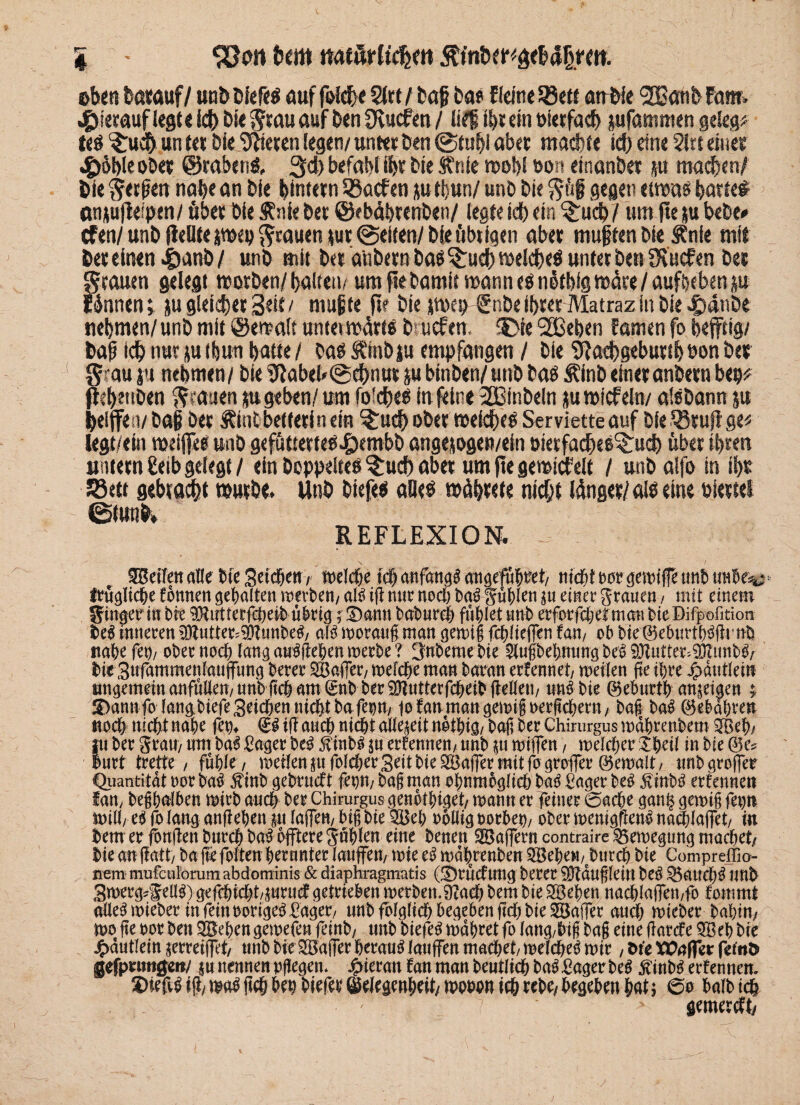 % - SJrw 6cm ttatilrlfchm fönfemäcMfttm eben batauf/ «oö Diefeö aufföfcht $rt/baf bas ßefne-SBe« atrbie <2BötibF<m hierauf legt« Ich btt Stau auf ben Svuefm / li?| ii)t ein Pierfach pfammen gelegt te# $:uch un (et bie ‘tHieren legen/ untet ben @tubi aber mad)fe id) eine 5irt einet 4>äi)ie ober ©raberi#, 3d) befahl ihr bie Änie n>ot>l ooti einanbet p machen/ bie S«feu nabe an bie ^intern 55acfen p tbun/ unb bie S&i gegen etwas batte# attpfleipen/ übet bie Änie bet ©ebäbrenbeti/ legte id) ein §:uch / um fte p bebe* cFen/unb fieüteisweg Stauen pt@ei(en/bie übtigen abet muffen bie Änte mit bet einen .£wn&/ unb mit bet a'tibetn baö $£uch welche# untet ben fKücfen bet Stauen gelegt worben/ halten/ um fte bamit wann es nütbig wüte / aufbeben p rannen t p gleichet Seit/ mufte ft? bie twep €nbe ihrer Matraz in bie -£)dnbe nehmen/unb mit ©ewalt untet wärt# brucfen, £>ie SBeben Fanten fo befftig/ baf ichnurpitjun batte/ baSÄ'mbp empfangen / bie 9Iad)gebuubPonber S au p nehmen/ bie Ufabeb©#nutp binben/unb bas finbeinetanbetn bep* fte&etiben S>*a«en p geben/ um fofche# in (eine 2Binbeln p wicfeln/ aisbann p belffen/ baf bet ftmtbetlerin ein ^:ud> obet weites Serviette auf bie ißrufl ge* legt/em weifte# unb gefütterte# .pembb angepgen/ein oietfacbeS^ucb übet ibten untern £cib gelegt / ein hoppelte# $:ud) aber um fte gewiebelt / unb alfo in tbt Jöett gebracht würbe. Unb biefe# alle# wdbtete nicht länger/al# eine Pleuel 0tunb» REFLEXION. ••• \ ' / Reifen alle bie Seid&en, melche icf) anfangs angeführt/ tiid&t m gemtfe unb mUza frügliche fönnen gehalten Herbert/ aU iß mir noch bafgüblen $u emer grauen, mit einem Ringer inbre 9Hutterfcheibübrig ;£)aun babureh fühlet unb erforfchefman bie Difpofition tei inneren ^Zntter?0?unbe^ m moratiß man gemig fchüeflen tarn ob bie©eburtb3ßinb nahe fern ober noch lang aträßehenmerbe? 3nbeme bte ^nibebnungbe^93Zutter.?DZmib^ bie3«fammenlauffung berer SBafler/ mefche man baran erfennet, meilen ße ihre jpduttein imgemetnanfülten/unb fic6 am (gnb ber9}iutterfcbeib(iellen/ «nf bie ©eburth an^eiaen ©annfo lan^ biefe Setcben nicht ba feom jo fan man gemißoerßehern, baß ba$ ©ebabten noch nicht nabe fei)* & iß auch nicht aWeieit nothtg/ baß ber Chirurgus mdbrenbem 2&eb/ f i ber grau/ um ba$ Säger M $inb3 |u ernennen/ unb |U mißen, meiner £heü in bie @e* urt trette / fühle / meilen §u folget Seit bie 2Baßer mit fo großer ©emalt/ tmb großer Quantität oor ba# $iub gebrueft fenm baß man obnmbgltch batf Säger be£ £inb3 ernennen fan, beßbatben mirb auch ber Chirurgus genotbi^et/ mann er feiner ©acbe gan^ gemiß fet)ti mtU, e$ fo lang anßeben in laßen/ biß bie 2Beb rollig oorbet)/ ober menigflen^ naeblaßet/ in tenr er fonßen burch M öftere gühlen eine benen Söaßern contrairc ^ernegun^ machet/ bieanßatt/ baßcfoltenhernnterlauffeit/ miee^it)dhrenben2BeheM/eburch bie Compreffio- mm mufculomm abdominis & diaphragmatis (©rücftmcj berer 9)?dußleilt beö ^5auch^ unb Swerg^f ell^) öefchicht/iurttcf getrieben merbeit.9?ach bem bie SBeben nad)laßeti/fo foitim $ alle^mteber infeinoorige^ager/ unb folglich begeben ßch bie SBaßer auch mteber babim mo ße oor ben Sieben gemefen feinb/ unb biefe^ mdbret fo lang/biß baß eine ßarefe QBeb bie £dutleitt zerreißet/ unb bie SBaßer herauf laufen machet/ melche^ mir, M‘e XOaffct femö gefprimgeit/ ju nennen pßegen. hieran fan man bentlich ba^ Säger M ^inb^ erfennen. ©ief^ iß/ ma$ ßch bw biefer ©elegmbcit/ ttwn ich rebe/ begehen hat 5 ©0 halb ich