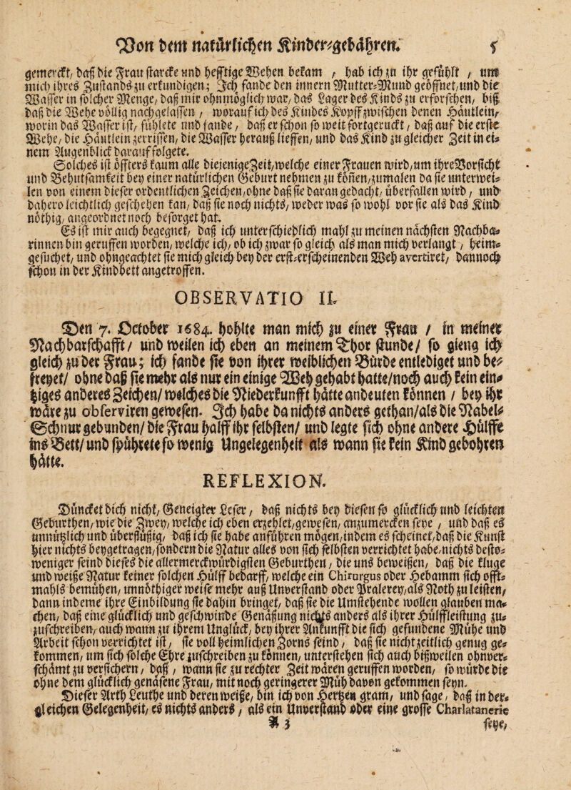 93on t><m naf&rttd&m f gem'w&t/ba§bie$vauft0;VäeHnb$effti§e%efanMm , habichm thr gefühlt , mtt mich ihre! SuftanD^u erfitnbigen; 34) fanbe ben Innern $tutter?S)?unb geöffnet,unb bie Baffer in folget Stenge, baf mir o|nmbglt4) war, ba! Bager bei Inb! in etfotffchen, big baf bie Bebe völlig nadjgelaffen, woraufict>be! ftmbeo $opff pifchen benen Mi\tkmr worin bai Baffer iff/fühlete nnbfanbe, baf er fchon foweitfortgerucft, baf auf bie erfte Bebe/ bie £dutlein griffen, bie Baffer herauf liefen/ unb bai £inb $» gleicher Seit in tu nem Slugenblicf baratiffolget*. @o(4)ei id öfter! faum ade bieienigeSeit/welche einer grauen mirb/um thte&ordchh unb 3$e&utfamfeit bet) einer natürlichen ©eburt nehmen $tt fonenBumalen Da fte unterwei* len non einem btefer orbentlichen Seichen,ohne baf fte baran gebaut/ überfallen wirb, uub bahero kid)tlid) gefchehen fan, baf fte nach nichts Weber wa! fo wohl vor fte al! ba! Jdnb nothig/ angeorbnetnoeh beforget hat ©üff mir auch begegnet/ baf ich unterfchteblid) mahl m meinen ndchdett Stacbba* rinnen bin gerufen worben, welche i4), ob ich ^marfo gleich al! man mich verlangt, heim# gefuchet/ unb ohngeachtet fte mich gleich bet) her er^erfeheinenbm Be& avertiret, batma# fchon in ber Äinbhett angetroffen, OBSERVATIO ll ©en 7. Qctobtt 1684. l)o&Ue «tan mtd) |u timt t ftr meiner S^acf)barfc&afft/ unb mellen id) eben an meinem ^bor pun&e/ fo gfeug i# gleich pber grau; ich fanbe fte ton ihre* mefblicben 53ürbeentiebigetunbbe^ freier/ ohne baf Re mehr aW nur ein einige ® eb gehabt batte/noch auch fein ein* $ige! anderes Seichen/ milchet bie 9iNebee?unfft hötteanbeuten fonnen / wäre ü« obfemren gemefen. 3ch habe ba nichts anöer! getban/ate bie ^abel* ©$nur gebunben/ bie $?rau fyalffttjr fdbfleti/ unb legte pd) ohne anbere $ülffe unb pbnetewenig Ungelegenbeit a!£ wann pe fein SEtob &tU\)xw Um. ’ REFLEXION. Süncfetbich nicht/ ©eneigtet Befer, baf nicht! bef) liefen fo glücflich nnb feichteti ©ebutthen, wie bie Swew welche ich eben erseblet/gewefen, azurner cf en fet)e, tmb baf ef unnü^lichunb überfüfig/ baf i ch de habe anführen mögen,inbem e! fchemef,bafi bie ßnnft hier ntcht! bevgetragen/fonbernbie Statur alle! von fleh fefbden verrichtet babe/tti4)t! bedo# weniger feinb biefe! bie allermercfwürbigden ©eburthen, bie un! bemetfen; baf bie duge unb weife Statur feiner folcheu Jpülff bebarf/ welche ein Chirurgus ober ^ebamm ftch offt^ ntahl! bemühen, unnothigerweifemehr auf Unverftanb ober ^raleremalfStothju leiden/ banninbeme ihre ©inbilbung f!e bahin bringet, baf fte bie Umdehenbe wollen glauben ma* chen, baf eine glücflich unb gef4)Winbe ©endfung nidit!anber!al!ihrer|)ülfleidung $u jmfchreiben/ auch mann in ihrem Unglucf, bet) ihrer Slnfunft bie ft'4) gefunbene SJtühe unb Arbeit fchon verrichtet id, fte roll heimlichen Sorn! feinb, baf fte nt4)tüei4ich genug ge# fommen, um (Ich folche ^hre ufchreiben ^u fbmten, unterdehen ftch and) bifweilen ohnver# fchdmtjuverftchem, baf, mann fte su rechter Seit waren gerufen worben, fo würbe bif ohne bem glücflich gendfene Jrau, mit noch geringerer Büh bavon gefommen fevm btefer Sfrfh Benthe unb beren weife, btn ich von Jöerfee« gram, unb fage / bnf in ber# gleichen ©elegenheit, e! nichts anher!, al! ein unverdano hher eine grofe Charktanene