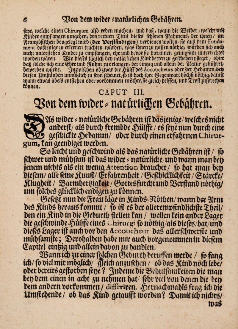 fepe/ welche entert Chirurgum alfo reben machen/ tmb baß, mann bie SBeiber, welchrmft ^tnbecempfangen«mg-cben/benrechten £ttul tiefet fchonett 9?al;mcng/ ber ihnen/ im grants oßfehen bepgelegtwirb(t>et VerffSnhtgeti) oerbienenwoltett/ fte au3 bem Funda¬ ment ba^entgein erlernen trachten mürben/ was ihnen su wiftennothig/ würben ßch an# nicht untergeben fiuberju empfangen/ ebetmbbeoorjte hierinnen genugfam unterrichtet worben waren. 2Bie btefe$ täglich bep natürlictjen^mbbetten^u gefchehenpßeget/?ohnt baß folche ftd) eine €hre nnb 9tubm su erlangen/ ber einzig tmb allein ber SKatur gebühret, bemerben mürbe» ^njmifchen ob jmar bie £ülff beS Accoucheurs ober ber Jpebamm/beh biefen Umßdnben tmnü^lich $u fepn fcheinet/fo iß hoch ihre ©egenwart boebß nothig/bamit mann etwas übelS entgehen ober oorfommen mbchte/ße gleich hoffen/ tmb $roß pfprechen bonnem CAPUT III. un bem mibet * natüvlifen ©eßafcren. ^£®2B wiber * tiatütlt(jpe©ebdpren tfl bao jenige,/ it>clcpc6 nicht CßTJ anberjl/ aB butd) frembbe / B fepenun buvcb eine ^23 gc|cbicf te 4>ebamm/ ober burcbciuenerfaörnen chirur¬ gum, f an geenbiget werben. ©o leicht unb gefcbwinb aB ba6 natürliche ©ebäbren iff / fo febwer unb mtibfam ifi bae wiber * natürliche/ unb wann «tan bep jenem niebBaB ein wenig Attention brauebet/ fo bat man bep biefem/ alle feineSwtft/ (Erfahrenheit / ©eftbiefliebfeit/ ©tärefe/ Klugheit / 25armberbigfeü / ©ottebfiircbt unb ©erftanb nötbig/ um folcbeö glüeflieb enbtgen ju tonnen. ©efept nun bie grau läge in Äinbö iHöthen/ Wann ber 3ltm beö Äinbö beraub fommt / fo ift ber allerempftnbliebffe £beii/ ben ein jfinb in bie ©ebuttb fiellen fan / weilen fein anber ßager bie gefebwinbe $ülffe eineg Chirurg« fo nötÖig/aB Oiefeö f>at/unh biefeö Säger ijf aueb oor ben Accoucheur ba6 allerfcbwerffe unb mäbfamfre; 3>erobalbenbabemirancbPorgenommeninbiefem ©apitel einzig unb allein baoonut banbien, SBann ich &u einer fold/ett © eburtb beruffen werbe / fo fang ich/ fo Piel mir möglich/ gleich anjufe’ben / ob bab Äinb noch lebe/ ober bereiB gejf orben fepe? gnbeme bie 35ebutfamfeiten bie man bep bem einen in acht ja nehmen bat/ febt Piel Pon benen bie bep bem anbern porf ommen / differiren. ^ernacbmabB frag ich bie Umflebenbe/ ob bab $inb getaufft worben? StamitiebnicbB/ wa$