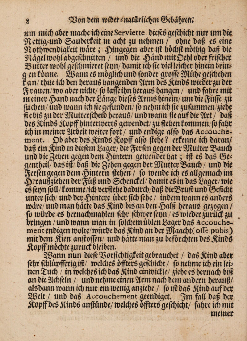 g bcnt totber * »taförh'cijm @cMf rett; am mich aber mache ich eine Serviette biefeb gefchicht nur um bk 9tettigmnb ©auberfeit in acht p nehmen / ohne baß eb eine STotbmenbigfeit mare; hingegen aber iff hhthßnbtbtg baß bie SHdgelmoblabgcfchnitten / unbbie |>dnb mit Dehl ober jxifcßer 25uttcr rnohl gefchmieret fet>n/ bainit ichßebielleicher hinein beim genfbnne. Sann ebmbgfichunbfonber große ^ühegefchehen ran/ thue ich ben herauf hangenben Slrm beb Äinbb mieber p ber g rauen/ too aber nicht/ fo lafleihn beraub hangen / unb fahre mit m einer .fjanb nach ber Bange biefeb 5ltmb hinein/ um bie Süße p fuchen/ unb mann ich ßcgefunben/ fo nehm ich ße pfammen/phe ßebib pber Sölutterfcheib beraub/ unb mann ße auf bie 3let / baß beb Jtinbb Ä opff hintermertb gemenbet/ p ßehen fommenfo fahr ich in meiner Arbeit rneiter fort / unb enbige alfo bab Accouche- ment. Ob aber beb dtinbb Äopf alfo ßehe ? erfenne ich baran/ baß ein Jtinb in biefetn Bager/ bie Werfen gegen ber 30lutter 23auch unb bie gehen gegen bem Hintern gemenbet hat; iß eb bab ©e* gentheil/ bab ifl/ baß bie gehen gegen ber SOiutter 23auch / unb bie gerfen gegen bem ^intern ßehen/ fo menbe ich eb allgemach im Heraufziehen ber güß unb ©chencfel/ bamit eb in bab Bager/ tote eb fetp fott/ fomme/ich oerßehe baburch/baß bieSSruß unb ©eßcht unter ßch/ unb ber Hintere über ßch fehe / inbem mann eb anberb mdre/ unb man hatte bab dtinb btb an ben Halß beraub gesogen / fo mürbe eb hernachmahien fehr fchmer fepn / eb mieber prüef SU bringen / unb mann man in folchemüblen Bager bab Aceouche- menc enbigen molte/mürbe bab dtinb an ber SDTaachtC ofle pubis) mit bem Mm anßoßen/ unb hatte man su befbrehten beb Äinbb $opff mochte suruef bleiben. Sann nun biefc 33orßchttgf eit gebrauchet / bab ^inb aber fehr fchlüpffertg iß/ melcheb bffterb gefchicht / fo nehme ich ein lei* nen £ucb / in melcheb ich bab dtinb einmief le/ stehe eb hernach biß en bie 3lchfeln / unb nehme einen 5lrm nach bem anbern heranß/ albbann mann ich nur ein menig ansiehe / fo iß bab dtinb auf ber Seit / unb bab Accouchement deenbiget. 3m faß baß ber .ftopjfbeb $inbb anßünbe/ melcheb offterb gefchicht/ fahre ich mit meiner