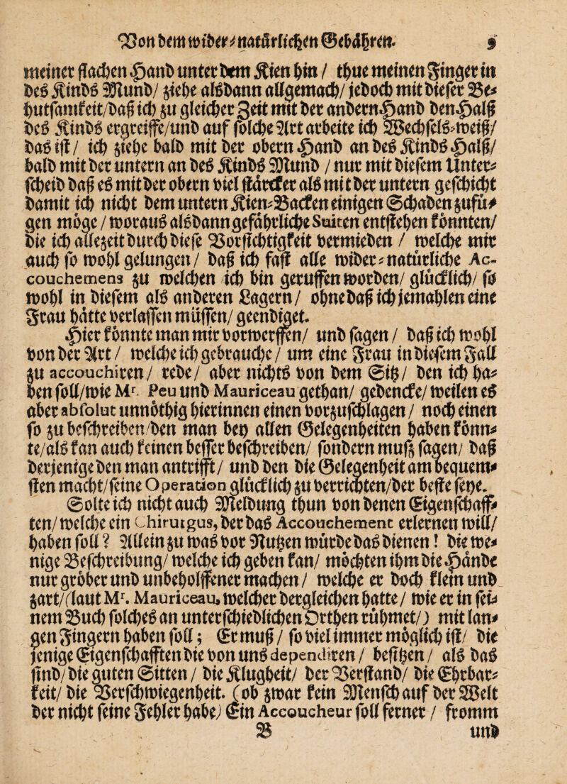 33ott bem «nber ^natürlichen § meinet flachen |)anö unterbeut $ien bin / time weinen Singet in be$ jtinbß Sttunb/ siebe aföbann allgemach/ jeboeb mit liefet 25e* butfamfett/bafiieb s« gleichetSeit mtt bet anbetnSanb benepalft beö Äinbö etgreiffe/unb auf folcbe 3ltt arbeite ich SBecbfel&weifi/ ba6 tff/ ich stehe batö mit kt obetn.£)anb an beö Ötinbß |)alft/ halb mit bet untetn an beö J£inbS SDlunb / nur mit biefem Unter* febeib bajj e6 mit bet obetn toiel flattfet alb mi t bet untetn gefebiebt bamit icb niebt bem untetn £ien*25acfen einigen ® ebaben sufu# gen möge / tooraub aibbanngefäbtliebe Saiten entfleben fbunten/ bie iebatteseitbutebbiefe 23ocf?cbtigfeit betmieben / welche mit aueb fo wohl gelungen/ bajj icb faff alle wibet* natürliche Ac- couchemens $u welcbeu ich bin getufen wotben/ glücflicb/ fo wohl in biefem alb anbeten Sägern / obnebaf icb jemal)len eine Stau batte oerlaffett muffen/ geenbtget. £)iet f önnte man mit ootwctffcn/ unb fagen / bafjtcbmobl bon betritt/ welche ich gebrauche/ um eine Stau in biefem Satt $u accouchiten/ tebe/ abet niebtb bon bem ©ifc/ ben icb ba* ben fott/wie Mr Peu unb Mauriceau getban/ gebenefe/ weilen eb abet abfoiut unnötbig bietinnen einen bot$ttfcblagen / noch einen fo su befebteiben ben man ben allen ©elegenbeiten haben fönn* te/alö fan auch feinen helfet befebteiben/ fonbetn mufs fagen/ ba£ betjenigeben man antrifft/ unb ben bie ©elegenbeit am bequem* fien maebt/feine O perationalücflicb SU bertichten/bet beffe fetje. ©ölte icb nicht aueb SÖlelbung tbun bon benen ©genfebaff* ten/ welche ein chirutgus, bet ba6 Accouchemenc etletnen will/ haben fott ? 3lttein su waö bot tftuhen wütbebaö bienen! bie m* nige 25efcbteibung/ welche icb geben fan/ mochten ihm bie .fjänbe nur gröber unb unbeholfener machen/ welche et boeb fletnunb jatt/rtaut Mr. Mauriceau, weichet betgleicben batte / wie et in fei* nem 25ucb folcbeS an untetfcbieblicben Öttben rühmet/) mit lau* gen Singetn haben fott; (Et mufi / fo biel immet möglich iff / bie jenige ©genfebafftenbie bpn unö dependiten / befiben/ als ba$ ftnb/ bie guten ©itten/ bie Klugheit/ bet^Setffanb/ bie©btbat* feit/ bie 23erfcbwiegenbeit. (ob swat fein SDIenfcb auf bet Sföelt bet nicht feine Seblet habe/ ©n Accoucheur fott fetnet / ftomm S ' unb