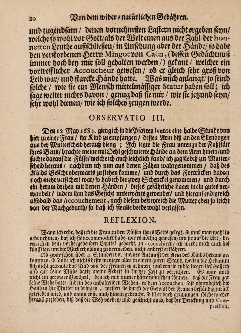 a© <2}on hem t j uni» tugcntfam / fernen oomehmffen ßaflmt nicht otgehen feqn/ welche fo wohl oot ®ott/aB feetSSBelt einen au6 feet 3al)l Der hon¬ netten fieuthe auffchlielien/ in Slnfehung aber bet |)änfee/ fo habe ten oetffothenen ^errn Mingot »an Caen, (beffen ©efedchtnu# immer hoeh bet) mir fott gebalten werben/) gef ant / welcher ein bortreflieber Accoucheur gewefen/ ob er gleich febr grof bon £eib war/ unb |?arcfe .^anbe batte. Söa6 mich aqlangt/1 o feinb folcbe / wie ftc ein SJlenfch mtttelmäfftger Statur haben fott; ich fage weitet nichts feaoon / genug feajj fte mir / wie fte jefcunfe feqn/ febr wohl bienen/ wie ich folcheß jeugen werbe. ; ■- / OBSERVATIO MI. SE)«m 9B?a9i«8+. gkng ich in bie^fat rep Ivetot eine halbe @tua6et>ott biet *u einet grau/ lf>r.ÄtaD*u empfangen / helfen Sttmbif an ben CBenbogen aus bet 9D?utteefcbeib herauf; l)ieng ; 3$ (egte bie ^rau unten j« bet gußllä« ihres 95ettt/ brach« meine mitßebl gefebmiette^dnbe an bem Sinti binefn/unb fucf)te Darauf bie güfle/melcbe icb auch Ieicbtlicb fanb/ ich jog fte biß pr SOIutter* jefceibbetau«/ nachbem ich nun au$ betten gäben »abrgenemmen / bafbeS Äinbö @ef*cf>t obewattö ju geben fomme / unbbutcb ba$ gortrficfeti baosn »odh mehr oetfichert mar/ fo bab ich bie jmep ©cbencfel genommen / unb bureb ein herum brehen mit benen ^tdnben / biefes gefährliche Säger inein pfesoer* manbelt/ inbem ihm bas@ejlcht untermärWgemenber/ unb hieraufenbigteicb alfobalb bas Accouchement, nach biefem befreptefch bie SKutter eben fo leicht sott bet ^adhgebutth/ fo baß ich fteaRebeebemohl oetlaffen- REFLEXION. SStttitt ich tebe, Sag ich Sie £cati jtt Sen guffett itjreß $5ettS gelegt, fo mug man wohl in oept nehmen, Sag icf) ge accommodirt habe, wie e# nbtbrg gewefen, um ge aufbie 2lrt, be, eenicl) in Sem »orhergehenben Gapitel gebacht, ju accouchiren/ ict> werbe mich aucpinl fünfftige, um Sie SBieberhohitntg su ttermeiben, nicht anberg eeffätjren. Ob swar fchon übet 4. ©tnnben »or meiner Slnfunfft ber 2!rut beb 5CinSS herauf ge, tommen, fo fanbe ich nichts bego weniger aiieo in einem guten ©tanb, weilen bie .«bebattmt geh nicht getraute baS ft mb oon ber grauen ju nehmen, fonbern ge ruhig liegen heg,Sag ich alfo gar teilte ajtühe hatte meine Slrbett in Euren* Seit jtt »errichten. & war auch nicht ein geringer Sßortheii, beit ich nur immer hättemtmfchen fonnen, Sag bie Ifrau gar feine 2Behe hatte, inbem bet) anhaltenbett Sßeben, eS bem Accoucheur fag ohttmoglich bie £anb in Sie üDtutter ju bringen , weilen ge burch bie Gewalt ber grauen begänbigjuruef getrieben wirb, unb wann er ge auch hinein gebracht, fo ig er hoch geswungen folche mieber leraitf 5« liehen, big Sag bie 28e& »erbet;/ imb gcfchicht auch, Sag bie Sendung unb Com- preffion,