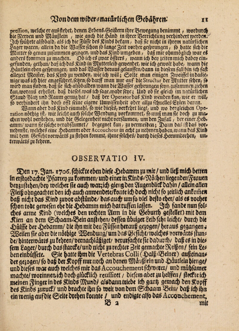 r ^ottöem wibm «atürttcßm ©ebd^ren: preflloti, welche er auf gehet/ betten £d>ett&(Beigern ihre $5ewe<pttg benimmt f wortmrct Mt Herren unbMduglein , mte aucf) bte#änb tn ihrer ^erric&t^ttgDerbinbertmerbe«^ 3ch fpührte alfohalb/ aB ich bk Süffe be$ JftubS hefam, bag ge nicht in ihrem natürlichen £aget waren/ altem ba bie £Bager fchon fo lange Seit »orhergefprungeu / fb hatte geh bie älutterfpgenaumfammengewg^n/tmbba^^inbumgeben/ bagmirohnmogüchwarel anberl kommen p machen. Ob ich t$ ;war offrerg, wann ich bep feiten mich babep eins gefunbett/ gethan/ bag ich ba3 .finb in Mutterleib gewenbet/ wie ich, gernolt habe/ wann bie jfpdutlein eben gedrungen/ unb ba$ Gaffer herauf gelcmffen/bann in biefem fall bin ich fag aüekit Meiner/ ba£$inbpmenbett/ wteich will; ©ölte man einigen Sweiffelinba^es ttigewaSicbhier attgeführet/ftßen/fbbarjf man nur auf bie Stmdur ber Mutter feheö/fo wirb man gnbett/ bag fte ftch alfobalben wann bie SBafTer gefprungen fepii/^ufammen Riehen lamworani erhellet/ bag biefe3/ma$ichfage/mahcfebe; Unb ob ge gleich im natürlichen '©taub Maß unb Staum genug hat / bag ber Operatorbag $inb wenben tan, wie er will/ fo oerbinbert ihn hoch ojft feine eigene Unwifienheit ober aH;ufchndle^€plenbaran. SBann aber ba^^inb einmahh fo wie biefe^oerfehrt liegt, unb wo begleichen Ope¬ ration nothig ig; wiekid)t anehfolcheSBenbung oorfommet/ fomttgmange Doch p ma# #en wohl »ergehen/ unb bie ®degenbdtmcht»eefdumett/ umbenSufaß, ber einer %ch amm/wanngefbkhe»erabfdumet/ begegnet fan, poetmeiben; 2)ann ba^iflbaö m* nehmffe/ welche^ eine Aebamm ober Accoucheur in acht p nehmenhaben/warnt ba^inl mit bem 05eftcht »orwatB p gehen tommt, ihme ftltiffi burch biefe# Jjperumbeeben/ uns iterwdrty pkbren. OBSERVÄTIO IV. SD«t 17. San. 170«. fdjicf teeben bief« gebäumt p mit / unb Heg rnfdb betten in erflqebacfote ^fatsep p fownten/ unb einet inStinW^tiKtt ttegenben^tauen bepjufüben/bep roeld&et fie aud) wacjicfj gfengben Siugenblicf babin / aüdnaöett gleiß o&ngeadxet ben id& audü anwenbete/foott ic& boc& nfdjt fo jefclid) anfomet» baf nfcfrt ba« Stinb pootab(lünb«/&a«aue| umfoöfel beftoebet/atöeöeotfjer fd)en tobt geroefen ege bie $ebamm mich baf raffen laßen. 3d) fanbe nun fol# <f>e« arme Stinb (weidje« ben tec&ten Statt in bie @eburd> gefleHeO mit bem Jtien an bem @cbaam>S3einan(ieb«R/befeQÖbsi3etgeibfeb«ta(^r/ burcbbie .fcuiffe bet «pebamm/ bie tf>n mit be« göjf<nb«mtg gep gen/ Itrau« gegangen* SBeilen jte aber bie nötbige SBenbuttg/um bo# 0(ftd>(/raelc§«« »otwdst«fiun# be/ bintetmdtt« p Eebren/oernad&idltgef/ »etutfäd&fefte babutcb/ baf a in bie# fern Säger/ but$ baö flatefe/unb ni^i p reglet geit gemadbte 9vtffen / fein Se# ben efnbüjfcte. @fe bade ibm bie Vertebras Colli (polß#S5efnet) außetnan# bet geigen/ fo baß bet Stop ff nut noch an bene» fSiduffcia unb Ddutiein gierige/ unb biefes war audb melcbes mit baö Accouchement unb müßfamet machte/ tootinnenicb b ocb gtücf iifb reuffitei / biefem aber pbeiffen / (tecftdd) meinen ginget in be$ Sttobs SRunb/ ölsbann (Hebe fcbgoc^ gemach ben Stopf be« Stinbfi jutuif/unb bta^(e ißn fo welu>onbem@c&aaia SSeht/ baß idbilp ein meniflaufbie @ei(e bte^en tonnte / unb enbfgfe alfo ba« Acconchement, fö * mit