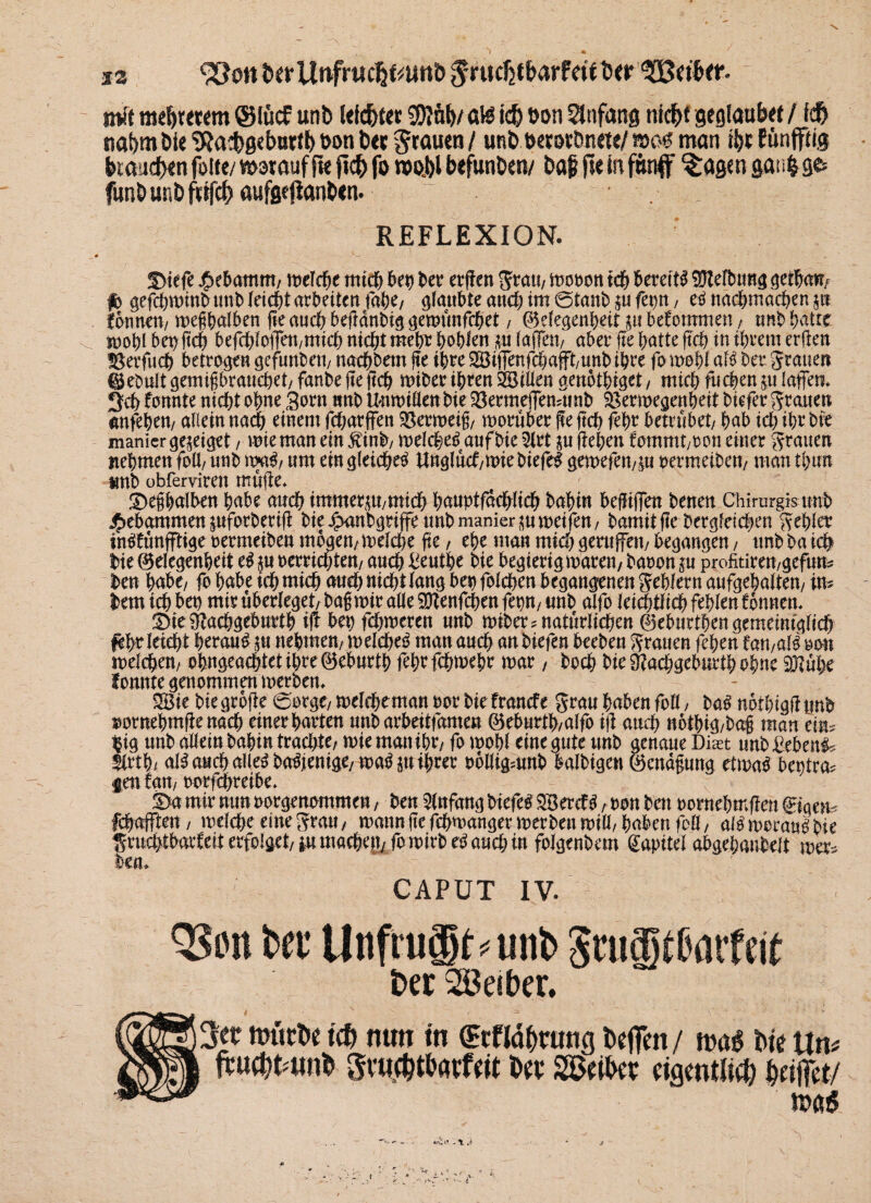 32 fcerUnfrttc&mmh $ruchtharf«eber nv't meS)r«cm @lucf unb Wehe« $Jnt)/ a\i ich »on Anfang nicht gegiaubet /ich nahm bie ‘SRacbgeburth Bon bec grauen / unb Berorbnete/ m$ man ihr Etinfiftig brauchen fotte/ motauf fie fleh fo rooi>l befunben/ bag fie in fünf ^agen gaiifc g& funbunbfrifchaufgeftanben. ~ . REFLEXION. S>tefe ^ebamnt/ melcbe mtd; bet) ber erjfen grau, mcoon ich bereit# Reibung getbam fb gefebminbunb leicht arbeiten fabe/ glaubte and; im ©taub p fetp, e# nacbmacben p tonnen/ megbalben fie auch bedanbiggemunfebet, @elegenbeit p bekommen, unb-batie mohl bepftcb befcblofien/micb nicht mehr bohlen p laflTeu/ aber fte batte ftcb in ihrem erden !8erfucb betrogen gefunben/ naebbem fte ihre 2öi|Tenfd;afft/unbibre fomobl af# bet grauen ®ebult gemigbranebet/ fanbe fte ftcb miber ihren 28iüen genotbiget , mich fueben p (affen, 3d> fonnte nicht ohne 3orn nnb Unmiöen bie $8ermefTen4tnb Sßermegenbeit biefer grauen anfeben/ allein nach einem fd;arffen Vermeid/ worüber fee ftd; febr betrübet/ bab td; ihr bie manicr gepget , wie man ein jtinb/ melcbe# auf bie 2lrt p flehen fommt/O on einer grauen nehmen folf unb m$, um ein gleichet Unglüd/mie biefe# gemefen/p oermeibett/ man tl;tm nnb obferviren mufte* £>egbalben habe auch immerp/micb bnnptfdcblicb babin befüjfen benen Chirurgis nnb gebammen pforberift bie^anbgriffeunbmanierpmeifen/ bamitfte berg(etd;en gehler in#fimfftige oermeiben mögen/ melcbe fte, ehe man mid; gernffett/ begangen, unb ba ich bie ©elegenbeit e# p Herrichten/ auch Benthe bie begierigmaten, baoon p profitiren/gefum ben habe/ fo hübe ich mich auch nicht lang bet) folcben begangenen gebfern aufgebaiten/ im bemichben miruberleget/bagmiraae^enfcbenfepn/unb alfo leidlich fehlen fbnnen, S>tc ^achgeburtb id bet) fd;meren unb miber^ natürlichen ®eburtben gemeiniglich febr leicht berank p nehmen/ n> eichet man auch an biefen beeben grauen feben fan,ali oon melcben/ obngeacbtetibre@ebnrtb febtfebmebe mar, boeb bie 3?ad;gebnrtb ohne SKnbe fonnte genommen merbem 2Bie bie große ©orgt/ mclcbeman oor bie frande grau haben fofl / ba# notbtgd unb swmebmfienad) einer barten nnbarbeitfamen ©ebnrtb/alfo iji auch notbig/bag man eim $ig unb allein babin trad;te, rnte man ibt, fo mobl eine gute unb genaue Diast nnb £ebeni* $rtb/ ai^ auch alle# ba#ienige/ma#p ihrer rblligmnb balbigen Öcndfnmg etma# beptra* gen tan, norfpreibe. £>a mir nun oorgenommen, ben Anfang biefe# $18erd#, ron bett oornebmflen @nqem febafften, meld;e eine grau, mann fte febwanger merben mtli/ buben foll, a(# morau# bie gmchtbatleit erfolget/ p mad;en, fo mirb e# and; in foigenbem Kapitel abgebaubelt mer* ben, CAPUT IV. QSiut Bet1 Unftugt^unl) SnaJUHitfcif ber Leiber. ttniche ich mm tn (Hcfldhratig hoffen / t»a^ hie Un^ fruebtamh gw^thatfeit hev SSÖeihev eigentlieb beifiet/