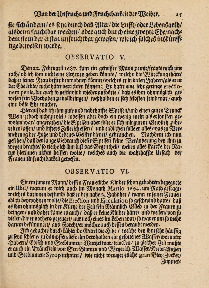 fit ftch ötiDem/ €§ ft\)t hutfh t>a$ SUtec/ bie Sufft/otw ßehmSotth/ ölöbenn fruchtbar werben/ ober auch butch eine jweote (She/nacft* bent fteinbet etilen unfcuchtbatcjewefen/ wie ich foJcheS itWfüt# % beweifen werbe, OBSERVATIO V. S5en22.Sebruatif J687. Fam ein gewffie« *$annpmir/fragtett?i(hutK rath/ ob ich ihm nicht eine SJrfenep geben Eönnte / welche bfe <2Buecfunfl tbäte/ bag er feiner Stau befer bepwobnen Fönnte/weldhes er in vielen 3ahten/als er in beruhe lebte/ nicht bötte verrichten formen; Sc hatte eine febt geringe ereäio- nempenis>bfeauchfogefchwinbwieberaufbötte/ bagesthm obnmöglidb gtt wefen fein Vorhaben p vollbringen/ weghalben er (ich felbfen feint» war / auch eine bofe She machte. hieraufhab ich ihm gute ur.b nahrhafte ©peifen/unb einen guten ^runef SBein/jeboch nicht p viel / inbefen aber hoch ein wenig mebralSetfonfen ge# wohnt war/ angeratben/bie©peifea aber folte er (ich mit gutem ©ewürh pbe* reiten (offen/ unb öfters Sellerich efen / unb entließen foOe er alles/was p SSet* mehrung ber $\%t unb tebens>©eifer bienet/ gebrauchen. Slachbem ich nun gefehen/baf ber fange @ebraudt)biefer©peifen Feine Sßeränberung bep ihm p wegen brachte/ fo riethe ich ihm juf bas ©egentheil/ weilen aQes fiatefe ber 91a» tur hierinnen nichts helfen wolle / welches auch bk wahrhafte ttrfach ber Stauen ttnfr uchtbatfeif gewefen. \ • ■ '' -J S' - v OBSERVATIO VI. Sinern jungen 93?ann/ befen Stattetlithe .Stinber fchon gebohren/begegnete «ln Übel/ warum er mich auch im SWonath Martio 1694. um Ütatb gefragt/ welches barfnnen bef unb/ bag er bep nahe 2.3ahr her / wann er feiner Stauen ehlich bepwohnen wolte/ bie Ereötion unb Ejaculation fo gefchwinb hatte/ baf es ihm ohnmöglith in ber 3?ütbe bei Seit fein SSJiännlich ©lieb p ber Stauen p bringen/ unb baher Farne esauch/ bag et Feine Äinber hätte/ unb weilen/ pon fo vielen/bie er vorher» gejeuaet/ nur noch eines im geben war/ fo war er um fo mehr barum beEümmett/ aus Sorcht/er möchte auch befen beraubt werben. 3#gebuchtebutch EüblenbeMittelbie.£i|e/ welche bepihmfehrhäufig ju fepn fchiene/ p bämpffen/liefe ihn berohalben ein gefotteneS ‘■JBafer/motunter labern/ Sbifch unb ©<eblumew>,2Bur&el war/ trinefen/ p gleicher Seit mugte er auch ein §:räncf!ein von@ee*58lumen unb ®egerich»SS3afer/^rebs>2lußen unb ©eeblumewSyrop nehmen / wie nicht weniger etliche gran R3iep*3ucfer/ Simmet#
