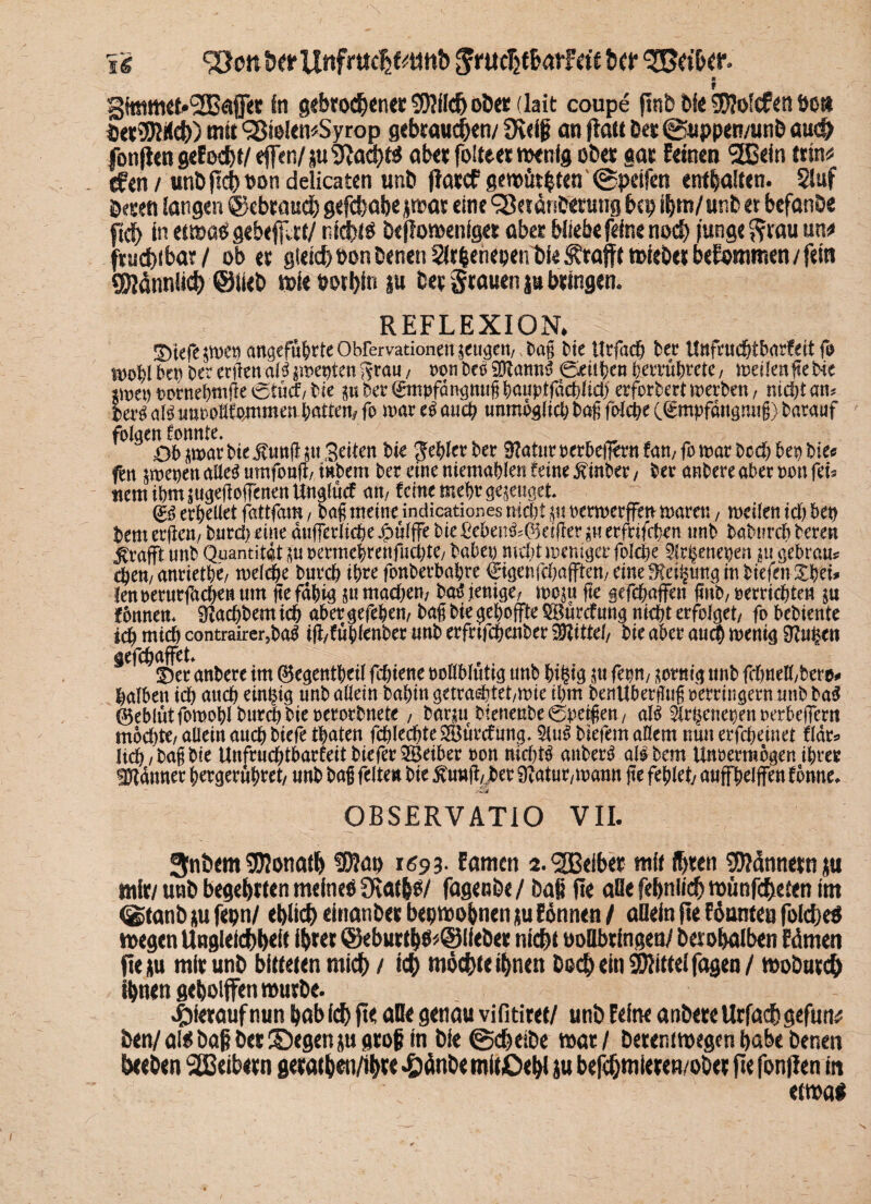 ii 95ott he* Unfrttcljfctmb Jruchfbatfetf her Leiber. ;3immet»(2Bafet in gebroden« SRflchß&er (lait coupe finb bie 3D?ofcfött bott betuch) mit SßielemSyrop gebrauchen/ Ülriß an fiatt bet ©uppen/unb auch jonjien gef echt/ eft n/ ju Sftaqjts abctfoiteermenfg ober gas feinen StBein trin* tf«n/ unbftct>t>on delicaten unö ffattf gemühten ©peifen enthalten. Siuf Deren langen (gebrauch gefchabe jmat eine 98*tdnbetung bcp ihm/unb et befanöe ficf> in etmas gebefflrt/ nichts beffomeniget aber bliebe feine noch junge Stauun* ftuchibar / ob et gleich bon benett Sitfjenepen t>i< i^tafft mieber befommen / fein Sinnlich @iieb miebothin ju bet grauen ja bringen. REFLEXION. !^>iefe anaefu&rteObrervationen^ugeit/ tag Me Urfach ber Unfcuchtbarfeit fo wohl Mb bcrerftendllpoebien^rau/ «on bei 2R«nn3 ©eitlen berruhtete, mdlenfteMe pnet) «ernehmge etuef/Me piber^mpfdngmigbauptfdcblid) erfordert werben, nicht am Serl all unooUfommen batten* fo mar el auch unmöglich tag folcfee C^mpfdugmtg) barauf folgen konnte. ^ Ob ^mar Me jfimfi pt Seiten Me ^cfytx ber Sftatur oerbefern tan, fo mar hoch he« Me« fen poenen allel umfonfi, intern bet eine niemablen feine hinter, btt anbere aber non fet* «emibmpigeiWenenUngfücf am feine mehr gepuget @ü erhellet fattfam, tag meine indicationes nicht pt oermerffen mären, meilen ich bep tem erjktt/ burd) eine dufferliche Jpulffe Me £eknl;@etjler pt erfrifeben «nb baMircb beren ^rafft «nb Quantität^« «ermebmtfudpe/ habet) nicht weniger foldbe 5frj§enepen pt gebram ehern anrietbe/ mefche burch ihre fonbetbahre ©genfehafften/ eine^eilpmgmMefenXbei* lenoerurfachenum fte fähig pt machen/ bat5 jienige/ min fit gefchaffen fmb, «errichten $u tonnem Sachtem ich aber gefehen, bag bie gehoffte $Bürcf ung nicht erfolget/ fo bebiente ich mich contrairer,ba$ tfi/fitblenber unb erfrtfehenber Mittel/ bie aber auch wenig 9?ugen gefchaffet 3)er anbere im ©egentheil fchtene «ollbluttg «nb hi^tg ftm, $ofmg unb fchnell/bere* halben ich auch einzig «nb allein bahin getradpet/mie ihm benUbergug «erringern «nb bag ©eblntfomohlburdtbieoerorbnete, barpt Menenbeöuetgen/ all 2lrbenet)en «erbeffem mochte/ allein auch Mefe traten fd)lechte SBürcfung. 5lul Metern aüem nun erfcheinet täte lieh, bag bie Unfruchtbarfeit tiefer SBeiber oon nichts anbere all bem Unoermogen ihrer Utdnner hergeruhtet/ «nb tag feiten bie 5vuug/jber 9?atur/mann ge fehlet/ auffhelffen fbnne. OBSERVATIO VII. 3nbem Sföonath tDJap 1693. Eamen 2. <2Edbct ntfi ihren 95?dnnetn ju mir/unb begehrten meines 9vat&S/ fagenöe/ bap fie alle febnli<$ mimfeheien im (gtanb m fepn/ etjlict) einanbet bepmobnen tu fönnen / adeln fte föunieu foidjeS tvegen Ungleichheit ihrer <Sebur(h$*©(ieber nicht oodbringen/ berohaiben Edmen fte au mir unb bitteten mich / ich möchte ihnen bo<h ein Mittel fagea/ moburch ihnen geholfen mürbe. hierauf nun habich fte ade genau vifitiret/ unb Feine anbere Urfachgefun# ben/ als baß bet ©egen ju groß in bie ©cheibe mar / berentmegen habe benen heeben Leibern gerathen/ih« *£)dnbe mitOehl ju befchmieren/ober fte fonflen in etmai