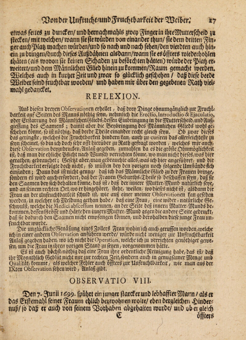 btt ^Gelber; vj *fwa# feite# p buncf 01/ unb bertwd&ffldbl# jweo Sängerin i&t«93?utterfcbeib p flccfen/ mit welchen/ wann fte fte würben bon einanber tfyun/ fte bem Driften $fB* gerautb^Mcp mac&en wütöen/tmb fonadb unb na# feben/ben öietDten au# bin» ein p bringen/bur# Dtefeö $ugbdl)neii al#bann/wann fl« e#öffter# wfeber&o&len tljdren (aiö wooon fte feinen ©traben pbeför#tenbdttetü würbe Dermal er* wettert/unbbem 9J?dmtik^eti©liebhineinpEommeti/üKaum g«ma#f werben. 2B«l#e# aucf> in furletB^unbjwar fo glücfli# gef#eben / ba|i biefe beebe SSSeiber feinb fruchtbar worben/ imb haben wir über ben gegebenen 9ra$ oiel* wnijigebanefei, REFLEXION. 3(ii» biefeu beeren OMervationim ertjeiiet, ba jj bretj Stnge ofjmimgdnglicf) pr grud#* baxfeit auf ©eiten be$ 331ann3 nothig feptt/ nenntet) bie Ere&io, Introdudio &Ejaculatioa ober ©rjlarrung be£ ^dmtlic^en^Ueb^/Deffen (Einbringung trt bie SKutteVfcöeib/unb^lugs gieflTuug M 0aamen3 ; bamit aber bie Beibringung be6 ^amtlichen ©liebS wohl ge* fchehen tbme, fo ift nothig/ bag beebe Zbdk einanber rec^t ^fetc^ fepn. Ob jmar brefe^ ba6 geringlle, welche^ bk gruchtbarfeit bindern fm, auch p curiren ba£ aöerfeicbtefle p femfc^einet/ fo bin ich hoch fel)t offt hierüber p £ftath gefragt worben, roeicbe^ mir auch/ biefe Obfervation beppbrudkn/^lnlag gegeben/ pmahlen ba e^biegtojle£)bnmbglicbfeir ifh bag man bie ehliche Pflicht nach 28unfch oerriebten fonne, wo man nicht biefe^/mc# biet gerätsen/gebrauchet; ©efe|t aber/man gebrauchte aM/waä ich hier angefribret/ unb bie gruchtbarkitecfolgtebobhiucht/ fo müften bei) ben vorigen noch folgenbeUmgdnbeffch einftnben; 3)annbai ifitticht-genug/ bag ich baö Männliche®lieb p ber frönen bringe/ fenbern wtrb auchecforbevt/bag ber ff tauen ®eburth^Xheifefo befchaffenfep/baf fte ben 0aamen bet) jtch behalten f6nne; ba3 tjf / bag ber innere D3?uttee-ED?tinö natürlich fepe/ unb an feinem rechten £)rt/U)o er hingehoret/ flehe/ weilen/ wo biefe$ nicht tfl/ al^bannbie grau an berUnfrudbtbarfeit fchulb tjl/ wie aug einer meiner Obfervationen fan gefehen werben/in welcher ich Reibung gethan habe/ bag eine grau/ eine wiber? natürliche ©e? fchwulfl/ weiche bie Medici abfeeffum nennen/ an ber 0eite beg innern 9Kutter?iUlunb^ bes iommen/befTen©rbffe tmb jpdrte ben innernlHutter^unb gegen bie anbere 0eite gebrucUv bag ge baburch ben 0aamen nicht empfangen fomiett/ unb berohalben biefe junge grau um frnchtbarwurbe. t)ie tmglücfltche©enagung eine^SoIleei grau mohm’tch auch geruffen worben/welche ich in einer anbern Obfervation anführen werbe/ würbe nicht weniger pr Unfruchtbarfeit Slnlag gegeben haben/ wo ich nichfbie Operation, weiche ich p oerrichten genothiget gewe* fen/ um bie gratt in ihren oorigen 0tanb p fe^en, oorgenommen hatte. & ift auch hochflmbthig bag eine grau ihre orbentliche Reinigung hübe/ laß tfl/ bag ihr ^lonathlich ©ebfüt nicht nur pr rechten 3eit/fonbern auch in genugfameriOtettge unb Qiialitdt/ fomme/ aU welker gehler auch bffter^pr Unfruchtbarfeit / wie man au$ ber IXten Obfervation fehen wirb / Slnlaggibt ■» OBSERVÄTIO VIII. S5en 7« 3utiii 1699. fpul)rt emfunget flarcf er unD lebbajfier tDIami / gfö er ö<P f tf!ema!)l ferner ^rouen eblirb beowopien wolte/ eben bergleicben J^inDer# nup/ fo bag er ouct> bon feinem 98or^öb«n abgebaKeti würbe/ unb ob er gleidb . , J € x öfter#