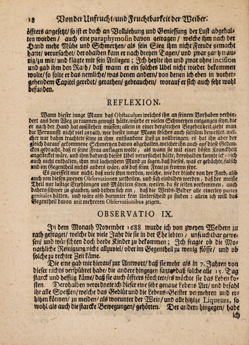 ijftcrS öngcfc^t/ fo ffl « t>od& an SBoUjfdmng unb ®entcfFung b« €ufl abQthab len mocben / aud) dncparaphymofmbaoon gcitagcn/ mdcbe !l>m rsact) i>« Jftanb mebt t9?üf>e unb ©cbmer&en/aW fein @i<g ibm nicht $tcube gemacht batte/ »etutfacbet/ b«obolben Fam et nach btcpcn ^agcn/ unb jroat gar§ itau# *ig/ju mit/ unb Haate mit fein Anliegen; 3d) heplte ihn unb jmar ohne incifion unb gab ihm Den 9va;b/ bajj mann et ein folchee Übel nicht miebet beFcmmen molte/ fo folte ec bae nemliche/ matf benen anbetn/ »on benen ich eben in »och«# gebenbem Kapitel gcccbct/ gerathen/ gebrauchen/ morauf er (ich auch (ehr wob* hefutiben. REFLEXION. .. - ~ ' ' . > ~ - ' V. r-, ’• Ä« 2Bann biefer junge SDZann ba$ Obftaculummefche$ihtt an fernem Vorhaben t>erhin* beet au$ bem 2Beg pi raumen gemugt hdtte/mürbe er fielen (Schmerlen entgangen fetpt/bie er nach ber £anb hatauggehen muffen; allem in einer begleichen ^egebenhett/peht matt bie SSernunfft nicht Diel p rath/ mie biefer junge Süftann folchetf auch fattfam bemeiget/ mU eher nur bahin trachtetefeine in ihm entganbene £ugpt Dollbringen/ e# hat ihn aber ber gleich barauf gefommene (Schmerlen baoon abgebalteu/melcher ihn auch auf biete ©eban* cf en gebracht/ bag er feine 3rau anf lagen molte, al$ mann fte mit einer bbfen tfranef heit angejtecfet mdre/ unb ihm babnreh biefe$ Übel oerurfachet hatte/ berohalben fonnte iclvnich auch nicht enthalten/ ihm mit fachenbem SDtunb $n fagembag biefer ma$ er gebdchte/falfch unb im ©egentheil nichts anber$ mdre/ atö ba§ feint 'Stau jn fromm fe^e, <£$ jmeiffelt mir nicht/ bag tick fern merben/ melche7 mie ber bltnbe oon ber garb, alfo Änchoonbiefenjmet)ettObfervationen urtheilem unbgdKmbilbenmerben, bag ber meige %\)d\ nur luftige ©rphlungen unb Üftöbelein feuern meilen/ ba ge feiten oorfommen , auch bahero fchmer pt glauben/ unb bilben geh ein , bag bie 2Betb&&ifber alle einerlei) partes genitales hatten/ unb mdre alfo barunter fein Unterfchetb jn gnben : allein ich mtE baf ^egentheil baoon mit mehreren Obfervationibus feigem OBSERVATIO IX. 3n bem $?onafh 9}obmtbcr»688 würbe ich \>m SBefbetn m fatbgefraget/ welche Die oiele 3ahr bie fte in ber (£be lebten / unftud>tbar gerne* fen/ unb wünfehten hoch beebe ^fnber ju befommen; 3d> fragte ob bie 9D?o* tiatblicbe Reinigung nicht aBjuöiel/ ober im ©egentbeil*u wenig flöfie/ unb ob folcbeju rechter geftfdme. ©fc eine gab mir hierauf jur Slntmort/ bag fte mehr als (n 7*3ahwmtt biefer ntcb^öerfpuhret hübe/bie anDere hingegen fagt#ba§ folcbeaüe 1 ^.^ag jlarcf unb hefittg Eime/ ba§ fte auch offterö förd)tete/c^ möchte pe ba^ geben fo* fien. ©erohalben oerotbneteid>bieferdne fehr genaue febeno 3lrt/ nnb befahl ibraOc ©peigen/meldbe ba^ ©eblutunb bie £ebetto*@eifter uenuebren unb er^ bihen fönnen/ meiben/ ate worunter ber 3Bein/ unb aBe bihige Liqueurs, fo wohl/ate auch bie fiatcFe Bewegungen/ gehörtem $>er anbern hingegen/ habe