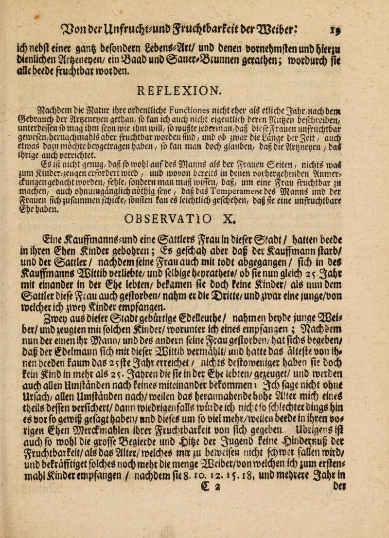 <23011 Der Unfruc^unt) Jnie&tbatfett ber S3Me r: i> fd& nebfl <in« ganp befonbern 2ebenS;$lrt/ unb benen botnehmffen unb hierju Nenllcpen Slrpenepen/ ein söaöb unb ©auet^runnen gewinn; Wotbutd) fle «Bebeebe fruchtbar worben. REFLEXION. Sfiacpbembk SRatur ihre orhentliche Funbliones nicht eher aB etliche japr, nach bem ©ebrauch bec 2lrhene»en getban, fo fan ich auch nicht eigentlich bereu fragen hefchmben, unterbeffen fo mag ihm fani mie ihm will, fo raufite feöermawbafj biefegrauen unfruchtbar geraefen,berngcbmabl# aber fruchtbar rcorben ffnb, imb ob jraar bie i'dnge her Seit , auch etwa# bajn möchte be»getrageit haben, fofan man hoch glauben, baff bie9!rpnegen, bat ihrige auch »errichtet. Cid ift nicht genug, baf foraobl auf beb SOlannö al# ber grauen ©eiten, nicht# mal pm jfinbet;jeugenerforbertt»irb, unb mooon bereit# in benen »orhergeheuben Slumer* düngen gebacht worben, fehle, fonbetn man mugmilTen, baft, um eine grau fruchtbar ju machen, auch ohnumgängüchnöthigfeue, baf ba# Temperament bc# SDlann# unb ber trauen |ichsufammenfchide,fon(ten fan e# leichtlicf) gefcljehen, bafj fte eine unfruchtbare he haben. OBSERVATIO X« ©ne .ftaujfmannSmnb eine ©attlers grau in biefer ©tabt / hatten beebe in ihren Üben ÄinDer gebobren; gefebap aber baß bet Äaufirmann fiatb/ unb ber ©attler / nachbem feine grau auch mH tobt obgegangen / jtdp in Des Äaujfmanns Wittib oetüebfe/ unb felbige peprathete/ ob fte nun gleich % 5 3obt mit efnanber in ber (Jbe lebten/ bekamen fte bod> Feine Äfnbet/ als mmbem ©attler biefe gt au auch geflorben/ nahm et bie dritte/ unb jwat eine funge/hon Welcher ich jwep finber empfangen. gwep aus biefer ©labt gebürtige (EbeBeutpe / nahm eu bepbe junge <2Bef* ber/ unb jeugten mit foidjen Äinbet/ worunter ich eines empfangen; 5Iad)bem nun ber einen ihr \JRaun/ unb beS anbetn feine g-:au gefiorlktv hat |td)S begeben/ baß ber €belmann fiep mit biefer 2Cittib Pertndhit/ unb hatte bas ältefie »on ih* nenbeeben Faum bas 2?fte 3ahrerreichet / nichts btflomenig« hüben ft? bod& Fein Äftib in mehr als 25 • 3oPren bie fte fn ber §pe lebten/ gejeuget/ unb werben auch allen Hmftdnbm nach Feines mtteinan&er befommen 1 3d> fuge nid)t ohne Urjad)/ aflen Umfidnben nach/weilen bas perannahenbebohe Silier mich eines tpeiis beffen perfichert/ bann wiebrigenfaHS würbe feb nidttfo fchlecbterbjngsbin es »or fo gewiß gefagt hoben/ unb biefeS um fo Diel mehr/weilen beebe in ihren mw rigen €pen SERetcfmablen ihrer gruchtbarfeit oon ftch gegeben. Übrigens ifl aud) fo wohl bie greife 33egierbe unb .fcipe ber 3ugenb Feine ^inbernuß bet gtuchtbarEeit/ als bas Sflter/ welches mitp bewelfe« nicht fd>wec fallen wirb/ unb beFrdfftigef folches noch mehr bie menge 2Beibet/»on welchen Id) jum erflen# mahl^inber empfangen / nachbemfies.io. 12.15.18, unb mehrere 3ohrin £ 2 bet