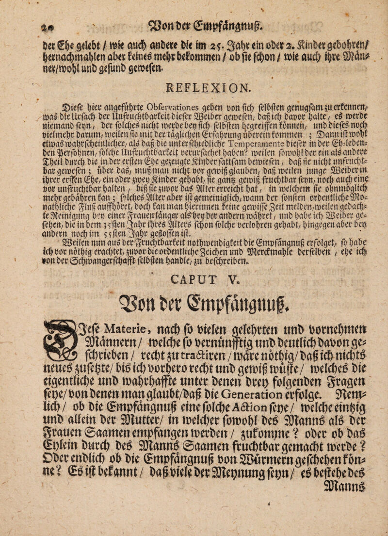 D«t®lje gelebt / mk aud) anbete Die im 2?. gabtein o&er2. f hib«gebolwn/ bemacbmablen abet feitie$ nte£)t befommen /obfie fcbon / t»ie and) i|re ®dn* net/mobl unD gefunb gewefe«. REFLEXION. ■ f '  ©iefe \)kt angeführte Obfervationes geben oonftch fefb{iengenugfam$uerfennetfy rmibieUrfach beeUnfcucbtbarfettbiefee^öeibeegetnefen/ bagich baoor halte, e# werbe nlemmtb fep, ber folche# nicht werbe bep geh felbfien begreifen fonneh, nnb biefe# noch nielmehr barurn, weilenfie mit bertäglichen Erfahrung nbereinfommen ; ©anntlimohf etwa# wahrfcheiulicher, al# bag bie nnterfchiebliche Temperamente biefer in ber ©Mebett* ben 55erfobnen/ folche Unfruchtbarfeit oerurfachet haben? weilen fowohl ber ein alb anbeee äheil burch bie inberer(len€hege^eugte Äittberfattfambewiefett/ baf ge nicht unfruchfe bargewefen; über ba#, mugman nicht oor gewiggfattben, bag weilen junge SBeiberin ihrer er(ten (£1)0/ ein ober $wep linber gehabt, fie gang gewig fruchtbar fepn, noch and) eine oor unfruchtbar halten, big {teurer ba$ Elfter erreicht hat, in welchem jte ohnmcglich mehrgebahrenfan; f'lchebStlteraberiggemeiniglich/Wannber fonften orbentliche$Zo? nathliche giugauffh&ret, hoch fanmanhterinnen feine gewifeSeitmelben/weilengebach^ te Reinigung bep einer Srauen langer al#bep ber anbern wahret, unb habe ich; SBeiberge* fehen, bie in bem 3 fjlenfjahr ihre# Filter# fchon folche oerlohren gehabt, hingegen aber ben anbern noch im vsfeh 3ahr geflofenifL feilen nun au# ber gruchtbarfeit nothwenbigfeitbie^mpfangnug erfolget, fohabe ich oor nothtg erachtet, poor bie orbentliche geilen unb IDtercfmahle berfelben , ehe .ich? ton ber ©chwangerfchafft fclbgen hanble, p betreiben* CAPUT v: un Da Smpfängtuig. Materie, nad) fo Dielen gelebten unb Dotnebmett 5%j SDtdnnern/ tt>eldpe fo oetnünfftia unb Deutlich Daoon ge* ^5Ö> fcptteOen/ teefeljutraeUfen/warenDt^g/ra^teDnicDtö neueg sufe^te/ big id> Dotbero ted)t unb gemig muffe/ melcfeeg Die eigentliche unb maf>tpaffte unter Denen bten folgenben Stagen fepe/ Don Denen man gfaubt/bafi Die Generation erfolge. 9tem* lieb/ oD Die (^mpfdngmtf einefolcDeAaionfene/ loeltbe einzig unD allein Der SOtutter/ in meldper fornobf Deg SOtamig alg Der Stauen ©aamen empfangen toetDeit / jufomme ? ober ob Dag tEplein DurcD Deg 9Jtanng ©aarnen fruchtbar gemacht werbe ? Döet enD(tcf) ob Die (Empfängnis Don Stürmern gefdxben fön* ne? (Egiftbefannt/ Daß Diele Der SHepnung fepn/ egbeffebebeg s SDtanng