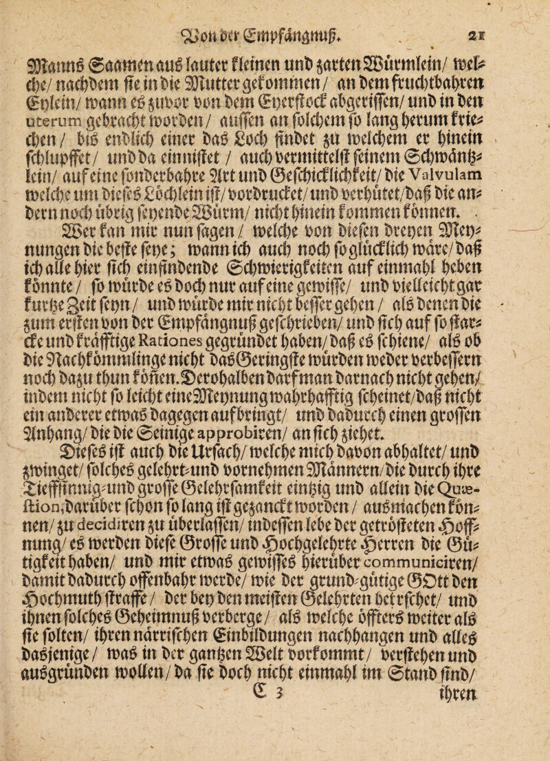 ‘XJon oct Sitipfdrtgmtf. . 2.i 4 >> '' * '' * $8lmn$ ©aamenauö lautet f leinen unD satten SBürmlein/ mX* d?e/ nähern fte in Die Sölutfet gefotttmen / an Dem frucbtbabteit (gi)ldn/ mann eö suböt feen Dein (gperftocf abgetiffen/ nnD in Dett uterum gebracht worben/ auffen an folcbem fo lang Detttnt feie* eben / biö enblicb einet Daö £ocb ftnbet p welchem et Hinein fcblupffet/ unDDa einniftet / auchpetmitteljl feinem ©cbwänh* lein/ auf eine fonbetbabte 9lttunD ©efebtefliebfeit/ Die Vaivulam welche um Diefeö Cocblein i{?/ porbructet/ unD bet büfet/baf Die am Dem noch übrig fepenbeSBüttn/ nicht hinein tommen tonnen. . 2öet tan mit nun fagen / welche Don Diefen Deepen SKep* nungen Die beffe fette; wannicb auch nocbfoglücflicbwdre/ba# ich alle hier ftcb einftnbenbe ©cbwtetigfeitcn auf einmabl beben tonnte/ fo würbe eö Docb nut auf eine gewiffe/ unD bielleichtgae fut$e Seit fepn / unD würbe mit nicht befer geben / als Denen Die §um etften oon Der (Sntpfangnuftgefcbrieben/ unD ftcb auf fo flat* efe unD frdfftige Rationes gegtünDet haben/ Daf eö febiene/ alö ob Die 9tacl)f ommlinge nicht DaöSeringfte würben meDet petbeffetn noch Daju tbun f bnen.S)etobalben Darf man Darnach nicht gehen/ tnbern nicht fo leicht eineSJtepnung wabtbafftig fcheinet/Daf nicht ein anDetet etwaö Dagegen aufbtingt/ unD DaDuceb einen gtofen Anhang/ Die Die ©einige approbiten/ an ftcb siebet. Siefeö ift auch Die Urfach/ welche mich Dabon abhaltet/ unD swinget/ folcbeö gelehttmnD botnehmen SDtdnnern/Die Durch ihre ^ieffttnuigmuD gtofe ®elehtfamfeit einzig unD allein DieQuse- ftion,Darüber fchon fo lang i|f gejanett worben / auömacbenföm neu/ su decidiren su übetlaffen/ mDeffen lebe Der getrotteten hop mmg/ eö werben Diefe ©roffe unD hochgelehrte hetten Die ©m tigf eit haben/ unD mir etwaö gewifeö hierüber co m m u niciren/ Damit DaDurcl) ofenbahr merDe/ wie Det grunb'gütige©Dttben hochmuthffraffe / Der bet) Den meinen ©eiehrten hei rfchet/ unD ihnen folcheö ©ebeitnnuft oetberge/ alö welche bffterö weiter alö fte foltcn/ ihren ndrtifchen ©nbilbungen nachhangen nnD atleö Daöjenige/ waö in Detr ganzen Söelt borfommt/ berffehen unD auögrünDen wollen/Da fte Doch nicht einmahl im ©tanbffnb/ £ 3 ihrett