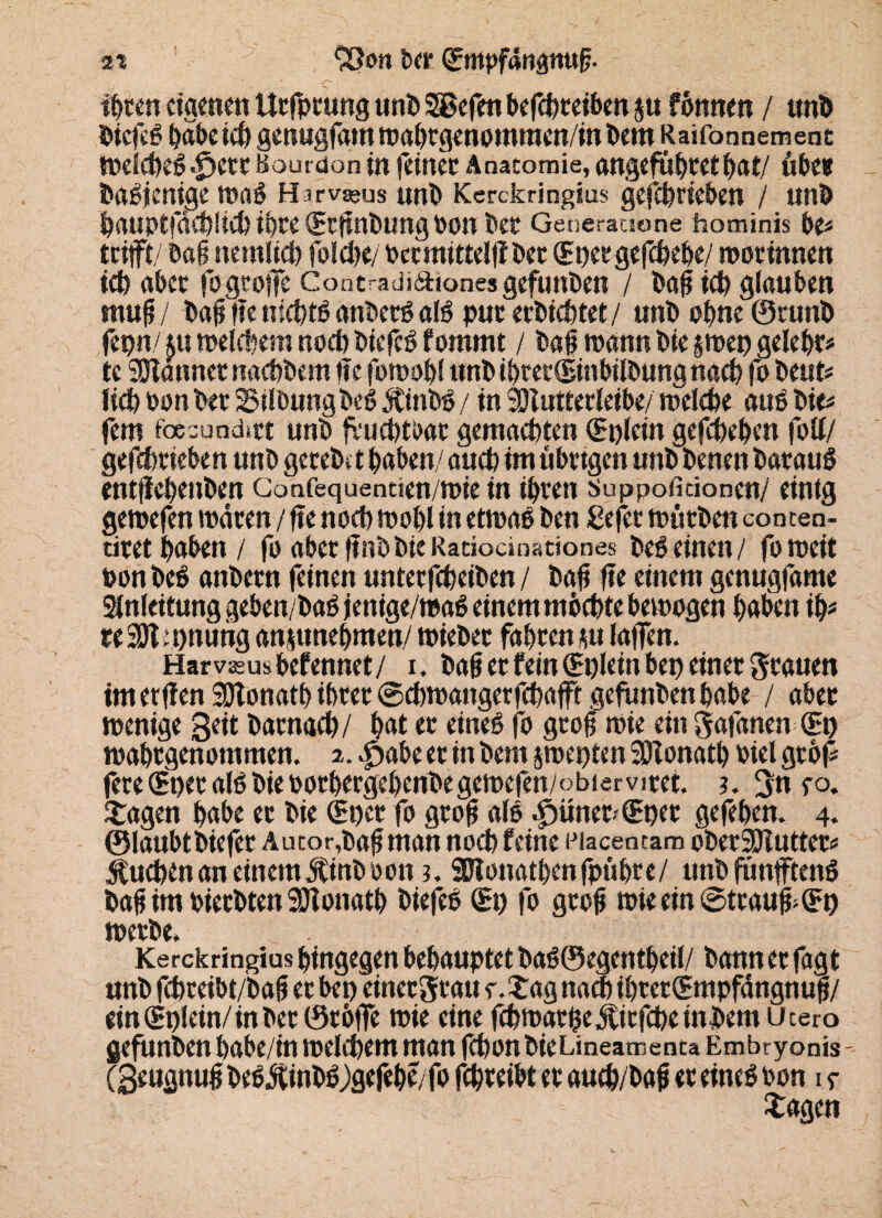 2i 93on bet (Empfängttuff tyttn eigene« Urfprung unb 28efen betreiben j« fonnen / unb biefeß babeid) genugfam mahrgenommen/in bem Raifonnemenc melcbeß .fjerr Bourdon in feiner Anatomie, angefuhret bat/ übe* baßjcnige maß H irv^us unb Kerckringius gefebrieben / unb bauptfäcbüct) ihre (Etfinbung PO« bet Generaaone hominis be# trifft/ baß nemlid) fo!d>c/ Oermittelfiber (Epetgefcbebe/ morinnen ieb aber fpgtoffe Cont-adiaiones gefunben / baf id) glauben muf / ba0 fie niebtß anbetß alß pur erbiebtet/ unb ohne ©runb fepn/ au melcbera nod) biefeß fommt / ba0 mann bie jmep gelebt te Männer naebbesn fie fornobl unb ibret(Einbilbung nacb fo beut# lieb oonbet 25ilbungbeß ätinbß / in SDlutterleibe/ melcbe auß bie# fern foesundmt unb fvud)tOat gemachten (Eplein gefebeben foll/ gefebrieben unb gereb» t haben/ auch im übrigen unb betten barauß entfiebenben Gonfequenticn/mie in ihren suppofiäoncn/ einig gemefen mären / fie noeb mobl in etmaß ben ßefer mürben conten- tiret haben / fo aber finb bie Ratiocinationes beßeinen/ fomeit ponbeß anbern feinen unterfebeiben / bafi fie einem genugfame Slnfeitung geben/baß jetitge/maß einem möchte bemogen haben ih# n 3911 pnung anjunebmen/ mieber fahren au laffen. Harvasusbefennet/ i. baji et fein (Eplein bep einet grauen imerfien SJlonatb ihrer ©ebmangerfebafft gefunben habe / aber menige geit barnaeb/ hat er eineß fo groß mie ein gafanen (Ep mahrgenommen. 2. $abe er in bem jmepten Söionath Piel grbf# fere(Epet alßbieootbergebenbegemefen/obiervitet. ?. gn yo. Etagen habe er bie (Epcr fo gtofi alß .£)ütter-(Epet gefeben. 4. ©laubtbiefer Autor,bafi man noch feine Eiacentam oberSJluttet# Sueben an einem Äinbooni. SDlonathenfpuhre/ unb funfftenß ba0 im Pierbten SDTonath biefeß (Ep fo gtofi mieein@trauff(Ep merbe. Kerckringius hingegen behauptet baß©egentheil/ bannerfagt unb febreibt/'bafi er bep einergrau y. tag nach ihrer (Empfängnul/ ein(Eplein/inber©r6ffe mie eine febmarpe^itfebeinbem utero gefunben babe/in melcbem man fibonbieLmeamenta Embryonis - (3«ugnu0 beßjtinbß )gefehe/fo febreibt er aueb/bafi er eineß oon 1 y tagen