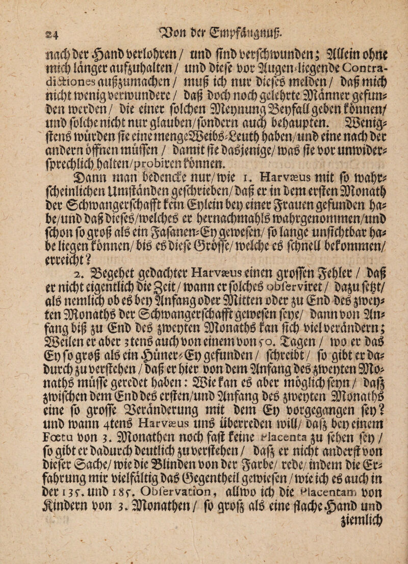 ®4 Sßoii Der ©rnfffatigiitiff nach Det .fjanD berichten / unD flnD berfcDwunDen; 51 (fein ohne mich langer aufpbalten / tutD Diefe bot SlugcnPegenDe Contra- diafones auflpmachen / mufl ich nur t>ie|cs melben / Daflmich nichtwenigbetwunDete/ Daf? Doch noch gelehrte Scannet geftm* Den wetten/ Die einet folgen NennungSSenfaUgebcnfbnnen/ unD folche nicht nur glauben/fonDetn and? behaupten. Senig* flenb würben fle eine mengeSeibb;£eutb haben/unD eine nachher anDetn offnen muffen / Damit fte Dasjenige/ wab fle bot imwibet* fprechlich Daltett/probiten fbnne«. - • 3)ann man bebende nur/wie r. Harvssus mit fo wahr* fcheinlichen UmfMnDen gefcömben/Dafl et in Dem etffen HHonatD Det ©chwangecfd)afft fein (Enlein Den einet Ratten gefunDen Da* De/unD bafi Dtcfcb/'welcheb et hecnachmablb wahrgenommen/nnD fchon fo gcofl alb ein gafatiemCEngewefen/ fo lange unflchtbar Da* De liegen fonnen/Dib eb Diefe ©röffe/ welche eb fchnell befommen/ (? 2. begehet gebachtet Harvasus einen gtoffen gebiet / bafl et nicht eigentlich Die Seit/ wann ctfofcheb obfervitet / bap fefct/ alb ttemlim ob eb Den Infang obet SÖlittm obet p (Enb Deb p>en* ten SEftonatbb Det ©Cbwangetfcbafftgewefen fepe/ Dann bon Sin* fang b$ p (Enb Deb gwenten SHonatDbfan fteh bielberänbern; Seilen er aber ? tenb and) bon einem bon eo. Etagen / wo et Dab (En fogtofl alb ein ^ünet«€n gefunDen/ fchteibt/ fo gibt et Da* Dutch pbetfleDett /Daff et hier oon Dem Slnfang bebjwenten SDlo* natDb muffe gereDet haben: Sief an eb abet möglich fern*/ baß jwifchen Dem (Enb Deb et ff cn/unb Slnfang Deb sweuten 2ffonatDb eine fo gtoffe ^SetanDetung mit Dem (En borgegangen fen? unD wann 4tenb Harv^us nnb tibetteDen will/ Daß bcn einem Faecu bon 3. SDlonatben noch faff feine riacenta p feben fen / fo gibt et DaDntcD Deutlich §tt betfleDen / Daß et nicht anbetfl bon Diefet ©acbe/ wie Die S3linDen bon Det gatbe/ rebe/inbem Die (Et* fahtung mit bielfältig Dab 0egentDeil gewiefen / wie ich eb auch in Det 13 f. unD i8f, Obfervation, atlWO id) Die macentam bOtt $inDetn bon 3. SÖTonatDen/ fo gtoß alb eine flache £>anb unD , ziemlich