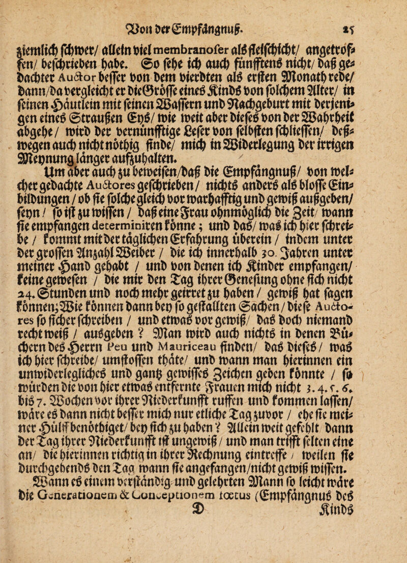 *2)011 ixrgmpfdnam# *t ikmtüjf fd)twt/ allein biel membranofer angettof* fen/ befchriebe« habe. ©0 fehe ich auch ftmfftenb nicht/ tag ge* Dct^tec Auftorbeffa* bon bem bierbten alb erfien SDfonathtebe/ bann/ba bergleicht er bie®rbffe eineö Äinbö bon folchem 2lltet/ in feinen -£>äutlein mit feinen SBajfern «nt> Stachgeburt mit berietti* gen eineb ©ttaufjen (EnS/mie meit aber biefeö bon her Sößahrheit abgehe / wirb Der betnünfftige ßefet bon felbffen fchlieffen/ befc megenauch nicht nothig ftnbe/ mich in Sßiberlegung ber irrigen SDtepnung länget aufjuhalten. Um aber auch ju bemeifen/bafj bie (Empfängnuß/ bon mb chetgebachte Au6toresgefchrieben/ nichts anberb alb bloffc(Ein* hilbungen / ob fte folche gleich bor mathafftig unb gern# aufeeben/ fepn / foift jumijfen/ ba#einegrauohnmbglichbie3eit/mamt fte empfangen dccerminiten fbnne; unb bab/ mal ich hier fchrei* he / f ornmt mit ber täglichen (Erfahrung überein / inbem unter bet großen 2ln$abl28eiber / bie ich innerhalb jo. fahren unter meinet |jattb gehabt / unb bon benen ich Äinbet empfangen/ feine getoefen / bie mir ben£ag ihrer ©enefung ohne ftch nicht 24, ©tunben unb noch mehr geirretju haben / gemifj hat fagen fbnnen;28ie fönnen bann bet) fo gefällten ©ächen/biefe Audto« resfoficherfchreiben / unb etmaßoor gemifj/ baö hoch niemanb recht meifl / außgeben ? 9Jtan wirb auch nicht* in benen 2?ü# eher n be* .£>etr n t'eu unb Mauriceau ftnben/ ba* biefe*/ ma* ich hier fchreibe/ umff offen thäte/ unb mann man hierinnen ein unmibetlegliche* unb gattfc gemiffe* Seichen geben fönnte / fo mürben bie bon hier etrna* entfernte grauen mich nicht 1.4. c. hi* 7. SBochenbor ihrer 9fieberfunjft ruffen unb fommen laffen/ märe ei bann nicht beffc mich nur etliche Z ag jubot / ehe fte mei* ner ^ültfbcnbthiget/bep ftch ju haben V 2Ulein meit gefehlt bann ber£ag ihrer 9Tieberfuntft tf ungemifj / unb man trifft feiten eine an/ biehiertnmn richtig in ihrer Rechnung eintreffe / meilen fte burchgebenb* ben tag mann fte angefangen/nicht gemif? miffen. SBann e* einem berftänbig unb gelehrten 9Jtann fo leicht märe bie G-neractoaeaj&CoUuepuonfim ioetus ((Empfängnu* bc* 2) $inb*