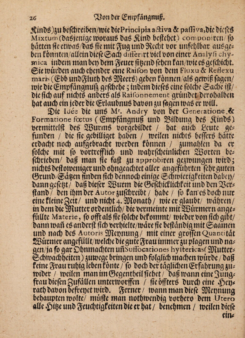 3ttnbb)SUÖefcbteiben/miebiePrincipiaa6Hva & paflTva,bicbtefeö Mixcum (babjenige motaub bab $inb befielt) componiten/ fo batten f?e etmab/bab fte mit gug unb SHcd)t oot unfehlbar aubge# ben fömtten/allein biefe @acb diffenttbiel bon einet* Anaiyfi chy- Hnica inbem man bet) bem geuer ft penb feben f an/mie ebgefebiebt ©ie mürben auch ebenbet eine Raifon bon bem Fiuxu & Reflexu maris (^bb unbghttb beb SÖleerb) geben fönnen/alb gemif fagen/ mie bie (Smpfängnufs gefebebe; inbem biefeb eine foicbe ©acb'e iff/ bie ftcb auf niebtb anbetb alb Raifonnement gtünbetberobalben bat auch ein jebet bie (Btlaubnub haben $u fagen mab et tbill. S)ie loes bie nnb Mr. Andry ben bet Generatione.& Formacione foetus ((gntpfängnufi unb SSilbttng beb jtinbb) betmittelff beb SBurmb botgebilbet / bat auch £eute ge# fimben / bie fte gebilliget haben / meilen niebtb befjerb batte etbaebt noch aufgebtaebt metben fennen / jumablen ba et foicbe mit fo botttefflicb unb mabtfcbeinlicben Lotten be# febrieben/ bafj man fte fafl ju approbiten gelungen mitb; niebtb beffomeniget unb obngeacbtet allet angeführten febt guten @tunb>@äben fmben ftcb bennoeb einige ©cbmierigfeiten habet)/ bamtgefept/ baff biefer SButrn bie ©efebief liebfeit unb ben 23et# ff anb/ ben ibmbet Autorpfebteibt/ habe / fo fanebboebnur eine f leine Seit/ unb niebt 4. SOTonatb/ mie et glaubt/ mähten/ in bem bie SSfuttetotbentlicb/ bie betmeinte mit 2Btttmetn attge# ffiflte Materie, fo offfalb fte foicbe befommt/ miebet bon ftcb gibt/ bann matt eb anbetfi ftcb betbielte/mäte fte beffänbig mit ©aamen unb nach beb Autoris gjiepnung/ mit einet gtoffen Quantität SBütmet angefullt/melcbe bie gute Stau immet ju plagen unb na# gen/ja fo gat Dbnmacbten unsuffocationes hyttericascSOfutter# ©cbmacbbeiten) jumege btingen unb folglich machen mütbe / bafi feine gtau ruhig leben fönte/ fo boeb bet täglichen (Erfahrung ju# mibet / meilen man im ©egentbeil ftebet / bab mann eine Sung# ftaubiefenSufällenuntetmorffen / fte öfftetb burebeine §tt)* ratbbabonbefrepetmirb. gerttet / mann man biefe Sötepnung behaupten molte/ muffe man notbmenbig botbeto bem Utero allere unb geuebtigfetten bie er bat/ benehmen / meilen biefe *