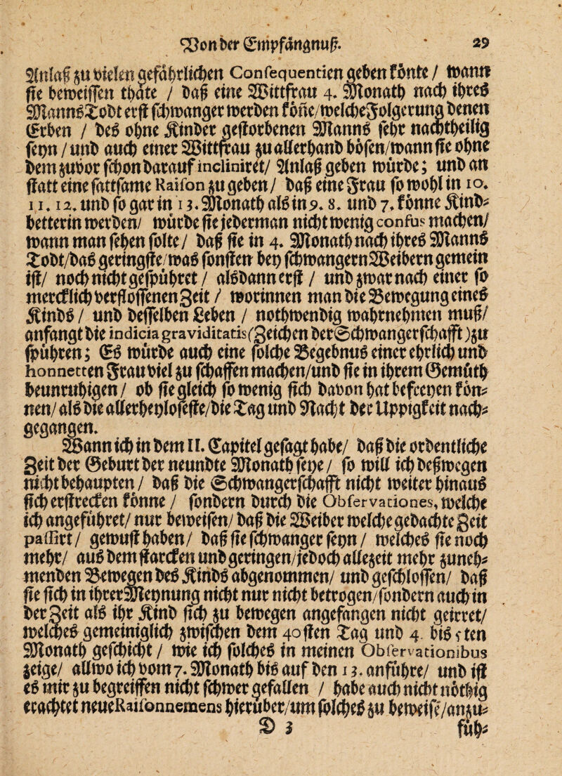 / / ^onberg-mpfanamif. * 29 2tnlaß pPielen gefährlichen Confequentim geben fönte / Want» ffe bewetfTen tbate / bat eine SEBtttfra« 4. SDtonatb nach tbreb SDlannbtobt etf febwanger werben f bne/welchegolgetung betten (geben / beb ohne Äinber geworbenen 3Rannb febr naebtbeilig fepn/unb auch einer SSBittfrau pallerbanb bbfen/wannffe ebne bem pbor fdbon barauf inciiniret/ Slttlaf geben würbe; unb an ffatt eine fnttfnme Raifonp geben / baf eine grau fo wohl in 1 o, 11. is.unbfogarin i?.äjtonatbaIbins>. s. unb 7. fibnne 5tinb* hetterin werben/ würbe fte jeberman nicht wenig confus machen/ wann man (eben folte / baf fte in 4. Sftonatb nach ibreb Sölannb £obt/bab getingffewab fonfien bep fcbmangecnSBeibern gemein ifi/ noch nicht gefpübret / albbannetj!/ unb p>ar nach einet fo mercf lieh PerfloffenenSeit/ worinnen man bie Bewegung eineb $inbb / unb befelben ßeben / notbwenbig wabtnebmen muf/ anfangt bie indicia graviditatis/gcichen bet0chwangerfchafft )p fpübren; (Eb wütbe auch eine folche Begebnub einet ehrlich unb honnetten grauoiel p fchaffen macben/unb fte in ibtem ©ernüth beunruhigen/ ob fte gleich fo wenig ftch baoonbatbefeepenfon* nen/ alb bie allerbeplofeffe/bie £ag unb 9lacbt her Upptgfeit nach# gegangen. ? SBann ich in bem 11. (Eapitelgefagt habe/ baf bie orben tlicbe Seither ©eburtber neunbte SSKonathfepe/ fo will ichbefwegen nicht behaupten/ baf bie ©ehwangerfebafft nicht weiter hinaub ftch erffreefen fbnne / fonbern burch bie Obfervadones, melcbe ich angeführet/ nur beweifen/ baf bie SBeiber wefct>e gebac^te geit paffirt/ gewufi haben/ baf fte febwanger fepn / welcheb fte noch mehr/ aub bemfjarefen unb geringen/ jeboch alfe$eit mehr pneb# menben Bewegen beb itiribb abgenommen/ unb gefchloffen/ baf fte ftch in ihrerSJiepnung nicht nur nicht betrogen/fonbern auch in bet Seit alb ihr Äinb ftch p bewegen angefangen nicht geirret/ welajeb gemeiniglich jwifchen bem 4offen tag unb 4 bibeten SÖlonatb gefchicht / wie ich folcheb in meinen Obfervatiombus geige/ allwo ich Pom 7. SDlonatb bibaufbemj. anfuhre/ unb ifl eb mir p begreifen nicht febwet gefallen / habe auch nicht nbthig erachtet neueRaifonnemens hieruber/um folcheb p beweife/an ju^