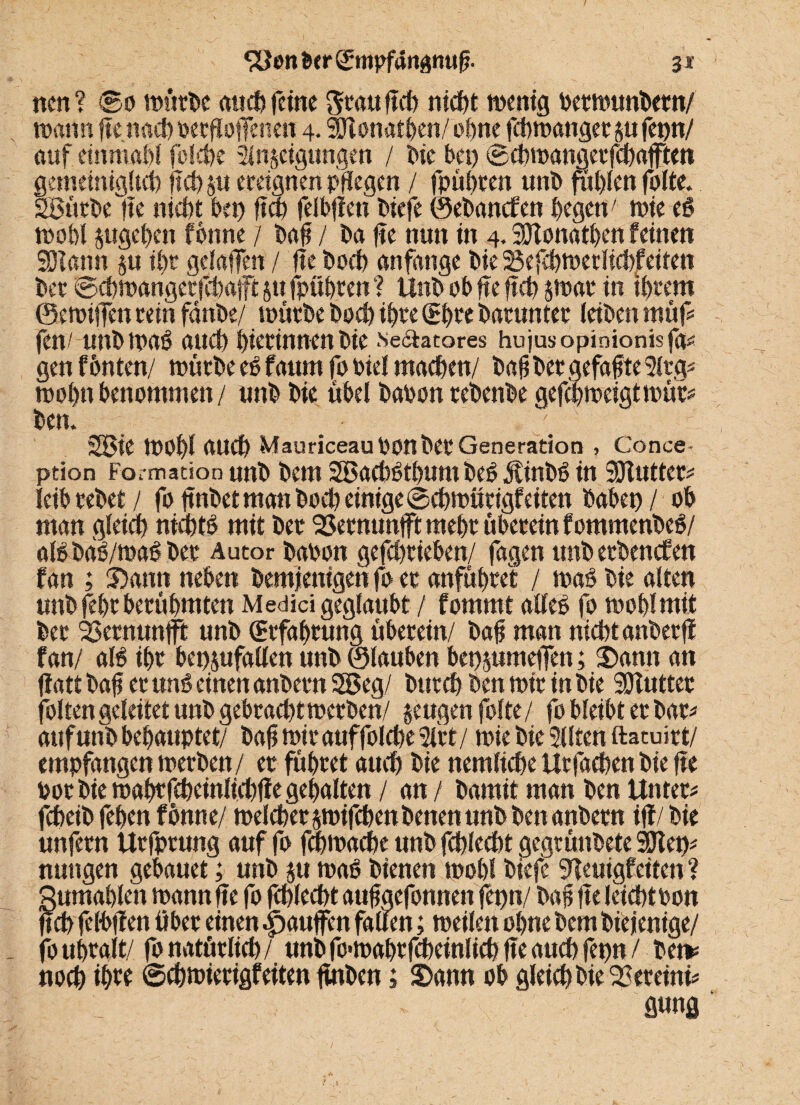 nen? ©o würbe auch feine grau fleh nicf>t wenig berwunbetn/ wann ftcnach oerffofenen 4. SJlonatben/ of>nc fchwattger jufepn/ auf. einmahl folche 2in§eigungen / tue bei) ©cbwangerfchafften gemeiniglich fleh ju ereignen pflegen / fpüi)ten unb fühlen falte. SBütbe |ie nicht bet) fiep felbffen biefe ©ebanefen hegen; wie eS wohl jugehen fbnne / baff / ba ffe nun in 4. SDlonathen feinen 201 ann §u ihr gelaffen / ffe hoch anfange bie 2$efchwetlichfeiten bet ©cfwangetfltaft jtt fpühren ? Unb ob ffe ff cf $war in ihrem ©ewiffen rein fdnbe/ würbe hoch ihre (£hre barunter leiben müf fen/ unbwaS and) hierinnen bie sectatores hujusopinionisfaü gen f6nten/ würbe eS faum fo biel machen/ baff ber gefaxte 5ftg* wofttbenommen/ unb bie übel babon rebenbe gejebweigtwür* ben. 38ie WOfl auch Mauriceau Oonbet Generation , Conce- ption Formation unb bem 2BacbSthum beS ÄinbS in SDTutter* leib rebet / fo ftnbet man boeb einige ©chwiirigf eiten babep / ob man gleich nichts mit ber '23ernunfftmehr überein fommenbeS/ als baS/waS ber Autor babon gefchrieben/ fagen tmberbencEen fan ; Sann neben bemjenigen fo er anführet / was bie alten unb fehr berühmten Medici geglaubt / fommt alles fo wohl mit ber 33ernunfft unb Erfahrung überein/ bafj man nicht anberfl fan/ als ihr bepjufallen unb ©tauben bepjumeffen; Sann an fiatt baff er uns einen anbern SSSeg/ bttreh ben wir in bie SDfutter folten geleitet unb gebracht werben/ jeugen folte/ fo bleibt er bar* auf unb behauptet/ baff wir auffolche 2lft/ wie bie Sllten ftatuirt/ empfangen werben/ er führet auch bie nemliche Urfachen bie ffe toor bie wahrfcheinlichffe gehalten / an / bamit man ben Untere fcheib feben fbnne/ welcher jwifchenbenen unb ben anbern ijf/bie unfern Urfprung auf fo fchwache unb fchlecht gegrünbete 50let)^ nuttgen gebauet; unb $u waS bienen wohl biefe SHeuigfeiten ? gumahlen wann ffe fo fchlecht aufaefonnen fepn/ bah ffe leicht oon fjcb felbffen über einen «jpauffen fauen; weilen ohne bem biejenige/ fo uhralt/ fo natürlich/ unb fo*wahrfcheinlich ffe auch fepn / bet* noch i$w ©chwierigfeiten ftnben; Sann ob gleich bie 22ereini* gung