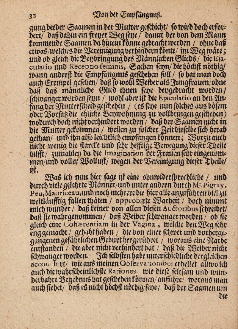 gung beeDet Saamen in Der SOtuttet ge fcbidjt/ fo witDDod? erfot* Dert/ Da# Dabin ein frepet Söeg fepe / Damit Der Don Dem SÜtann fommenDe ©aarnen Da hinein f onne gebracht werben / ohne Da# etwaS/welcbeS Die Bereinigung oerbinbem f Dnte/ im 2öeg Ware; unD ob gleich Die Beibringung DeS 9JldnnIicben ©liebS / Die t£)*- cuiado'unD Recepciofemims, ©oeben fet)n/Dienbtbig/ mann anDerfl Die ©npfdngnuS gefebeben fod/ fo bat man Doch and) ©eempel gefeben/ Da# fo tooDi Söeiber als 3ungfrauen/obne Da# Daß männliche ©lieb ihnen fepe bepgebraept worben/ fd)ioanget toorDen f£pn / wohl aber ifi Die Ejacuiatio an Den fang Der 3)luttetfcbeiD gefebeben / (es fepe nun folcbeS aus bbfem ober Botfa# Die eblicbe Bepmobnung ju oodbtingengefcheben) wobutcb Doch nicht oerbinbert toorDen / Da# Der ©aarnen nicht in Die SDluttergefommen/ toeilenp folchee 3«tbiefelbeftch b«ttb getban/ unD ihn alfo leicbtlicb empfangen f bmten; SBorpaucb nicht wenig Die jfatefe unD febt heftige Bewegung Dicfer Zt)äk pilfjft/ jumablen Da Die Imagination Der grauen febe eingenom* men/unD oodee SBodujf/ wegen Der Bereinigung Diefer ZfyeiU/ ijt. ' 2BaS ich nun hier fage ifl eine obnmibetlprecblicbe / unD Durcb viele geleitete SDTänner/unD unter anDern DurcD Mr- pigray, Pea,Mauriceau,nnD noch mehrere Die hier ade ansufubtewoid $u weitläufig faden träten / a pprobitte SBatbeit / Doch nimmt tnich wunDer / Da# feiner oon aden Diefcn Au&oribus febreibet/ Da# ftewaSwgenommen/ Da# Leiber febwanger worben / ob fte gleid) eine c,oh*rentiam in Der Vagina , welche Den 2Beg fei)t eng gemacht/ gcf>at>t haben / Die oon einet fepmer unD oorberge* gangenen gefährlichen ©eburt betgerübret / woraus eine 9darbe entflanDen/ Die aber nicht oerbinbert bat / Da# Die Boeiber nicht fcpwanger worben- Sch feiOfien habe unterfchieblicbe Dergleichen accou h rt/ wicauSmeinenObfervafiombu^erDedet adwoid) and)Diewabtfcbeinlicbfie Rarione-?. wie Diefe feltfam unD mtm* berbabre BegcbnuS bat gefebeben fßnnen/ anfupre/ woraus man auebftebet/ Da# eS nicht bbcbtf notbigfepe/ Da# Der ©aarnen um ? 1 V • Die