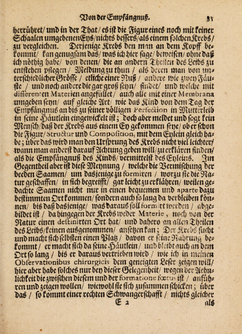 ^onDer^mpfdnamiff. hettuhtet/tmDin Det fthot/eSiflDie 3tgut eines noch mit feinet ©chdalen umgebenewSpS/ntchtS befierS/alS einem fokhenjftebS/ p Dergleichen. 25erjemge jftebS Den man an Dem jfopjf tu fommt/ fangenugfambaS/ was ich hier fage/ beweifen/ o^neba# ich nbthig t>at>e/ bon Denen/ Die an anDern feilen Dee ßefbS p entfielen pflegen / :8lelbungpthun / als Deeen man bon tm* terfchieblichetör&ffe / etliche einet 91«j* / anbete wiep>eo3dm fic / unbnoch anberebkgatgtofi fepn/ fwbet/ unD welche mit differenren Materien angefMet/ atii) aüe mit einet M embs ana umgeben fepn/ auf gleiche Slrt/ wie Daß jtinD Don Dem £ag Det (SmpfdngnuS anbiS p feinet DöUigen Ferfedion in SHtittetleiD tn feine .pdutkm eingemicfeit ifi; Doch abet melDet unD faßt fein 5Dtenfcb/Dafi Det jftebs aus einem €9 gefommen fepe/ ob et fcpon Die 5 (gut/ strudlur unD Cotnpofiaon, mit Dem (Eplein gleich h^ be; übet DaS wirb manDenlltfptung DeS jftebS nicht bki leistet/ mann man anDerff Datauf Sichtung geben toill/p etfldten fmben/ als Die (Empfängnufj DeS StinDS/ bermittelfl DeS (EpleinS. 3m ©egenthetl abet ifi Diefe SJlepnung / welche Die ^etmifchung Det Deeben ©aamen/ um DaSjenigepformiten / wotp fte Die 9Ta* tutgefchaffen/ in ftch begteifft/ gar leicht petflabten/ weilen ge* Dachte ©aamen nicht nut in einen bequemen unD aparte Dap befiimmten Ort fommen/ fonDetn auch fo lang Da DetWeiben fön* neu/ bis Dafj Dasjenige/ was Daraus foll formet werben/ abge* büDetiff/ Da hingegen Det iftebS webet Materie« noch Don Deo Statut einen deftmirten Ott hat/ unD Daheto an allen £h?ikn DeS ßeibS/feinen ausgenommen/ anfehenfan; 35et jftebs fucht nnb macht felbff en einen ^iah / Dabon et fitne Wahrung be* fommt/ et macht ftch Da feine ^jdutlein / unD bleibt auch anDern Ott fo lang / bis et DarauSbettriebenwitD / wie ich in meine» Obfervationibus chirurgicis Dem geneigten ßefet feigen wtü/ htet abet habe foicheS nut bep Diefet ©ekgenheit/ wegen Det Stehn* lichf eit Die iwifcpen Diefem unD Det fortnatione fbecu* ifi / anfüh* ren unD jeigen wollen/ wiewohl fie ftch pfammen fchicfen; übet DaS/ fo fommt einet rechten ©cbwangetjfhafft / nichts gleichet €» all