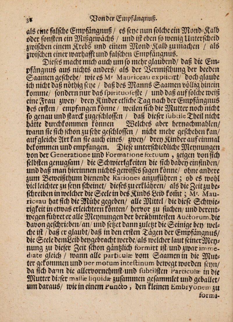 '3* S8onber©mßf<inatiuß ' * * . — dB eine falfche (Empfdngnuß / eg fetje nun folcßeein 9ttonb'$afb ober fonffen ein 9Jlißgewdcbß / iint» if? eben fo wenig Unterfcheib gwifeben einem Ärebß unb einem SJtonb dtalbsumacßen / alß jwifeben einer marbafftunb falfchen ©npfangnuß. 35iefeß macht mich auch um fo mehr glaubenb/ baß bie (Ern* pfdnguuß auß nichtß anberß/ dB ber 93ermifcbung ber beeben ©aatuengefchebe/ wieeß Mr Mauriceauexpiiapt/ hoch glaube ich »liefet ba#notfeig fepe / baß beß Sölannß ©aamen böllig hinein fomrne/ fonbern nur baß fpmtuoWjfe / unb baß auf folme weiß eine Stau $wep/ brep Äinber etliche £ag nach ber (Empfdngnuß beß erjfen / empfangen forme / meiien ftefe bie SOlutter noefe »liefet fo genau unb ffarcf jugefcblojfm / baß biefet fubeite £beil nicht batte butchfommen fbnnen Söelcbeß aber bernacbmahlen/ mann fte ficfe »efeon $u fefer gefchlojfen / nicht mehr gefchehen fan/ auf gleiche 2lrt f an ße auch eineß/ $wep/ brep Ätnber auf einmal bef ommen unb empfangen. S)iefe untetfchiebliche SOIepnungen Ponber Generatroneunb Formarionefetuura f jeigen bonfwf felbfien genugßmt / bie ©chwierfgfeiten bie ffcbbabepeinßnben/ «nb baß man hterinnen ntchtßgemiflTcß fagen fön ne/ ohne anbere ptn 25emeißthum bienenbe Radones anjufuhren; ob eß wohl Piel leichter p fepn fcheinet/ biefeß p erführen/ alßbiegeitiube# fchretben inmelcher bie 6eele in beßÄinbßßeibfomt; m^. Mau- ric«au hat ffefe bie SSTüfee gegeben/ alle Mittel / bie biefe ©chtnie^ rigfeit in etwaß erleichtern fönten/ herbor p fuchen/ unb berent* wegen führet er alle 93iepnungenber beruhmteiien Au6torum.bie babon gefchrieben/an/ unb feßet bannjulchtbie ©einige bep mU öhe i|i / baß er glaubt/ baß in ben erfien lagert ber (Empfangnuß/ bie ©eelebemßeib bepgebracht werbe/alß welcher laut feinerSölep* nung p biefer Seit fchon gdnßficb formirt ift/unb jtparimme- diace gleich / wann alle particuise bom ©aamen in bie Watt* ter gefommen unb per motum inteftmum bewegt worben ßpn/ ba ficfe bann bie allerbornehmß unb fubditfen Wrtieu!« in bie SOiuttcr bfefer maflie tiquida* pjdmmen gefammlet unb gebadet/ itmbarauß/ wie in einem »'enito, ben fleinen tmbryon eni 5« fonni-