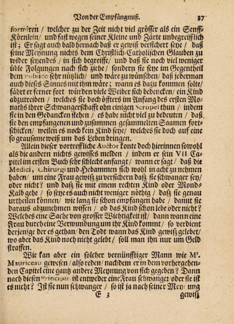 ■ i ' . . , • • ’ U ' v' / ' *. ' ;-fi •, > fonrirm / mefeftet p ftet £eit nieftt Diel gtoffet* al6 em ©enfiS $6tnfem/ unftfajimegen feinet Äfeine unt> garte unbegteifffieft ift; & fagt aueft halft ftetnaeb ftafi et gemifi oerfieftett fetje / ftag feine SHepnung niefttg ftern ©ftrififieft^atftofifeften ©lauben p triftet feoenfteft / in lieft begreife/ unft ftafi fie noeft riel meniget üble gofgungen naeft fteft Riefte/ fonftern fie fepe im©egentfteif ftem rubiico fefttnüftfieft/ «nft mdrep münfeften/ ftafi ieftetman aueft ftiefee» ©ittneft mit ihm mdte; mann eö ftap f ommen fofte/ fdftrt et ferner fort, mütften riele SBeibet fiel) beftenefen/ ein jlinft abptreiben / mefefteft fie ftoeft bffterö im 5fnfdngfteg etjlen 3Jlo^ natftg ifttet ©eftmangerfeftafft oftn einigen scru pei tftun / inftem fie in ften ©eftanefen tieften / eö habe nieftt rief p befteuten / ftafi. fie ften empfangenen unft pfammen gefammeften ©aamen fort* feftiefen/ meifen e$ noeft fein dtinft feoe/ mefefteöfte ftoeft auf eine fograufamemeifium fta£ teben bringen. _ s ?(üein ftiefet rortrejffiefte Auitor fonfe ftoeft ftietinnen fomoftl als ftie anftern niefttb gemiffeS mefften / inftem et fein Vü.Cfa* pitefim etfien 23ueft fcftr feftfeeftt anfangt/ mann et fagt/ ftaf ftie Medici, chirurgi unft gebammen fteft moftf inaefttpneftmen ftaben/ um eine grau gemifj pretfieftern ftafj fie feftmanger fet)/ öfter nieftt? unft ftafj fte mit einem teeftten Äinft öfter SfJlonft* Üalbgefte / fo fepe ebauefo nieftt meniget nbtftig / ftafj fie genau uttfteilen fbnnen/ trie fang fie fefton empfangen ftabe / ftamtt fie ftaraue abpneftmen triften / ob ftaö 5tinö fefton lebe öfter nieftt ? SBefebeö eine ©aefte ron gröfter SSiefttigfeitifi/ ftann mann eine grau ftureft eine QSetmunftung um iftr Äinft fommt/ fo reeftient fterjemge fter eft getftan/ ften £oftt mannöas 5Cinft gemifjgcfebet/ mo aber ftaedtinft noeft nieftt gelebt/ foff man iftn nur um ©efft fitaffem 2£ie fan aber ein fofefter rernünffttger SDiann mie Mr. Mauriceau gemefen / affo reften/ naefcftem er in ftem rorftergeftem ften üapitef eine aanft anftere SJiepnungron lieft gegeben ? Sann naeft ftiefen urincip?iv ift entmeftet einegrau feftmanget öfter fie ift ebnieftt? 3ft fte nun feftmanger / fo ifi ja naeft feiner SJlep1 ung ' (E 3 ßemifi