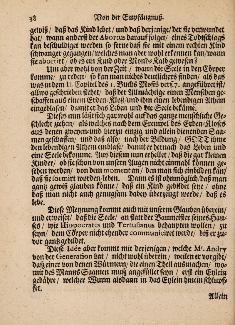 fS *500« Per ©mpfäHgmif?. ge»if / baffbag 5tinb lebet / unb baff betienige/bet ffe permunbet |at/ »annanberfibetÄborcusbatauffolget/ eineg Sobtfchlagg fan befcbulbiget »erben fo ferne bafi fje mit einem testen Äinb febtoanget gegangen/ »elcheg man aber »obl ernennen f an/mann fte aborcirt / ob eg ein Jtint> ober ajtonWÄalb gemefen ? Um aber »obl oon ber Seit / mann bie ©eele in ben (Ebrpet fomme/ su reben/ fo fan man nichtg beutlicherg jtnben/ algbag »aginbem o. Kapitel bcg i,25uchg9Jlefig oerf?. angefubtetifl/ nUmo gefchtieben fielet/ bafj ber Stllmacptige einen SUlenfcben ge* fcbaffeh aug einem (£rbcmÄlofi/unb ihm einen lebenbigen Sltbem eingeblajcn/ bamit er bag geben unb bie ©eele befdme. Siefeg min labt ftd> gar »obl aufbag ganfce menfcbliche ©e* fcbled/t sieben/ algioelcbeg nachbem ©rernpel beg (Erbemjtlofeg aug benen s»epen*unb hierin einzig unb allein bienenben ©aa* mengefcbaffen/ unbbabalfo/ nach ber 25i(bung / ®D££ ibme ben lebenbigen Sitbem einblafe/ bamit er hernach bag geben unb eine ©eele befomme. Slug biefera nun erhellet / bafj bie gar Weinen ^inber/ ob ffe fchonbon unfern Singen nicht einmabl fbnnen ge» feben »erben/ oon bem momentan/ ben man fich einbilben fan/ bafj fieformirt »orben/leben. S)ann egifiobnmöglicb/bafjman ganfj gc»ifj glauben fönne / bafj ein Ätnb gebübet fepe / ohne baji man nicht auch genugfam babep überseugt »erbe/ bafj eg lebe. Siefe SOlepnung fommt auch mit unferm ©lauben überein/ unb ermeifet/ bafj bie ©eele/ an ffattber 25aumeiffer feineg^am feb/ toie Miopocrates unb Tertuüanus behaupten »ollen/ |U fepn/ bemSifrper nicht ebenbercommunidret»erbe/ bifj er |u* oor gang gebilbet. Siefe Idee aber fommt mit bet jemgen / »eiche Mf. Andry Ponber Generation bat / nicht »obl überein / »eilen er borgibt/ bafs einer bon benen Stürmern/ bie einen Shell augmachen/ »o* mit beg SJtanng ©aamen mufs angefülletfepn / er(l ein €t)leii* gebähte/ »eichet SBurm algbann in bag CEplein hinein fd/lupf*
