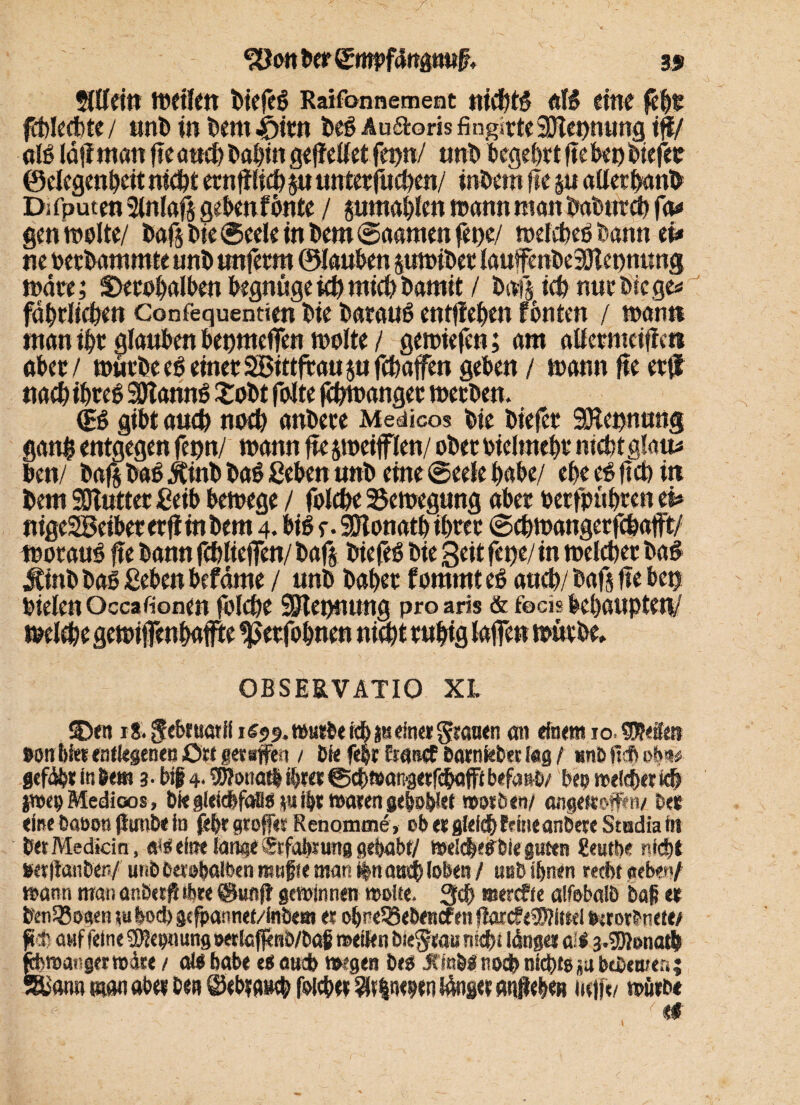 ftttein weiten tiefe# Raifonnement nicbtß alß eine feb* ffölecbte/ unb in bentijitn beß Au&oris fingirteSRepnung iß/ alß läffmcm ftc auch babin geffetfet fepn/ unb begehrt |?e ko biefec ©elegenbeit nicht ernfilicb 5« untetfucben/ intern tu §11 aller panb Dj fputen 2lnlafs geknf onte / pmtablen warnt matt baburch fa* gm weite/ bafs bie ©eele in km ©aanten fepe/ wefcheß bann eu tte ßetbatnmte unb unferm ©laukn pwibet lauifmbeSRcpnung wäre; Skre^alktt begnüge ich mich bamit / bafs ich nur bie ge« fäbrlicbe» Confequentim bie t>ara«ß entfielen fbnten / wann tttatt ihr glauben bepnteffen weite / gewtefm; am atfernteifien aber/ würbe eß einet Sittftaujufchaffen geben/ wann ftc er(l ttaebibteß SRannß £obt feite Zwanget werben. <B gibt auch noch anbere Medicos bie biefet SRepnung gattp entgegen fepn/ wann fte jweifflen/ ober bieltnek nicht glatt* bm/ baß baß Jtinb baß geben unb eine ©eele habe/ ebe eßjtch in bem SOTuttet £eib bewege / folche Bewegung aber toerfpübren eh nige2Beibererftmbem 4. biß e-SRonatb ihrer ©ehwangerfefeafft/ woraus ße bann fchlieffen/ baß biefeß bie Seit fepe/ in welcher baß jtinb baß geben befänte / unb habet fommteß auch/ baß fte bep bielenOccafionm folcbe SRepnuug proaris & focis behaupten/ welche gewifenbafte «petfobnen nicht ruhig laßen würbe» OBSE8.VATIO XL SDen i8.^ebtuatili69f.t»KWeicbätseine»gian<n an dornt 10. Skite eon bfer entlegenen Ort geraffen / Die fek tränet öarnkber kg / »nöfisbob® gefäbtmbej« 3. big 4- Wotiatl ihrer®cb»angetfc&öfftbefanD/ No welfberkh poco Medicos, bk gleicbfafls p» ihr waren gebotet wttitn/ angettoffm/ bei eine Caoon fiunbe in fd>r greffee Renomaie, cb er gleich feine anöere Studia fit bet Mediän, «<Seine lange iSrfobmtg eseijabt/ Welches&ie guten geutbe nicht »«(lanben/ unb berobalben muffe man itnrntcb (oben / uub ihnen recht «eben/ wann man anöept tbr« ©unft gewinnen woite. 3$ merefte alfsbalö baf er knSBoeten tuboeb gcfpannef/inöeBt er obneSSebencfen ffarc?e$?ittel Ntorbnete/ ffcfe auf feine Tonung »erieffenb/baf roeiien bie^rau nick langet all 3.®önatb §OTangfrto4re / als habe es auch wegen bes JfmöÄ noch nichts ja bWewer,; Ban» man aber Den ©ebra»eb folcbet Einehen länget analen Helft/ würbe