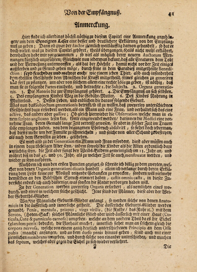 Stnmetcfung* jpiet? jfttbet(^aöefbiti^|)6df)(!:ti6tWg^u tiefem ©apitel eilte SCmttercfuttg anpbdti* gett/ um bem (BcnciQtm Cefa eine beffer unb beutlicbere ©tffdrung »on ber Empfangs ttug p geben; 3)ann ob $wat ber Audor ^mlich meitlduffttg bar»on gebanbelt, fo bat et hoch »ieleS/ wa$ p tiefem ©apitel gehütet, fytiU übergangen/$eil$ nicht wohl erfldbrefy berobalben bube mir »orgeuommen , fb »iel aß müglich berer neuem Audomm Mep* nungen furpch anpfübteu; ©letcbwte nun jeberman befant/ba§ alle Kreaturen bem Xoit u*:tb ber SBerroegung unterworfen / aföbatber Jpothge / bamit flicht »or ber Seit einiget auggerben unb p©runb geben möge, burch feine in bem $arabieg mitgetheifteBenedi- dion: fe^Dftwc^tbÄtmtöimljreteudb/ wie einem jeben £hteb/ alfo auch mfonberheit bem ebenen ©efchopffe bem Menfchen bte^rafft mitgetheilt/ feinet gleichen p generiren u«0 fodppgan^ett/ «tn aber oonfolchemaüem eine rechte Idee p geben/ ignothig/ bag man ge in foigenbe Partes eintbrite/ unb betrachte I* bie Subjeda. 2♦ Organa generatio* nis. 3* I)te Materie bie pt ©mpfdngnug gehöret» 4* Sie ©mpfdngnug an geh felbgem Se$ empfangenen ßinbeS SBeg in bie ©ebdbfcMutter, 6. £)eg $inbe$ ätabrung in Mutterleib* 7* ©egen Gebern unbenblichenbtebarauffolgeribe©eburt SBaS nun ba^Subjedamgenerationis betrifft/fo igp wiffen/bag pueperlep unterfchiebnen ©efcbtecbtg bap erforbert merbett/al$ ein Mann unb eine Jram unb »erhaltet geh ba$ eine adive, ba$ anbere aber paffive; £)b gleich biermieber bie Obfervation welche man in eia nemfcriptoanglicano lefen fan7 fönte eingemenbet werben/ barinnenbieMedideme»ors nehme grau/ bereu ©emabl lange Seit »erreigt gewefett/ ge aber in folcher Seit im £raum folle empfangen h^ben/ »on bem begangenen ©brbm^ abfolvirt / fo gebet hoch iebermmv bag biefe^ mehr mttbef ^amtlle p fchmetchefu a unbfolchmn aller ©chanb strbefrepen* att nach hem ©ewigen p leben / gefcheben» ©i wtrb alfo p ber GenerationeinMann unb ^rau erforbert/ bie# aber mögen auch in einem bap tüchtigen Elfter feptt/ tnbem fomohlbie 5finber al£ bie Sitten orbentlich bap untüchtig fepm bte Seit aber fangt bep 3Beib^l3ilbern gemeimglich im 1 *»3abrau/ nnb mähtet big in baö 4j* unb 3*#/ p melier Seit ge aucbjnenftruataj werben / unb wieberp fepnaufboren. -j, Iftaebbem ich nun ben ergen ^uneten gejeiget/fo fchreite ich billig p bem sweptett/wel* Cher »on benen Organis generationi dicatis banbeit / allein ich »erlange burch bereu ©rf la* rungbemMer feine pr $Mug ret§enbe©ebancfenpcrwecfett/ fonbernn)ill»ielmeh» bemfelben an ben $5iW‘fchen 0pruch erinnert haben / caftis omnia cafta, in biefer Sm »ergeht enbeefe ich auch ba^entge/ma^ fongen bte Sftatur »erborgen haben mtll* Su ber Generation merben ^meperlep Organa erforbert / aH nemlichen etneä t»D» bttreh/ uttb ettieö tn melthem folche gefchicht» feinb ber Mannet/ biefe aber ber 2öets ber ©eburtb^Slieber. Söat’ote Männliche ©eburt&@Jteber anfangt, fo merben folehe »011 benen Anato- mids in bie dugerlichamb innerliche getbeilt* 3)ie dugerliche ©eburt^©fieber merbeu genanbt/ Penis, mentula, priapus, virga virilis, (bie^utbe/ baoMohttC*) mit bem Scroto, (^otem6acf) folche^Mdnttlich*e©ltebaben»irbdujTerlichmttetner ^aut (Cu¬ ticula, Cute &panniculo carnofo) umgeben / melche an bem »orbern £betl ba e^ bie (Sichet (glandem penis) bebeef et/ bie Vorhaut machet/ innerlich gehet man an folchem gleich bte corpora nervofa, welche »on einem gan^bcutitd) unterfchiebenen Prindpio an bemOife pubis (maachi) anfangett/ unb an bem dorfo penis hinauf geben / feinb attd; mit einer $iernltcbenmembrana umgeben/ unb burch folche »oneinanberunterfebiebett/ unbmacljen M feptum, welche^ abfr gegen bie ©ieh^l P geh wteber »erlichtet* S