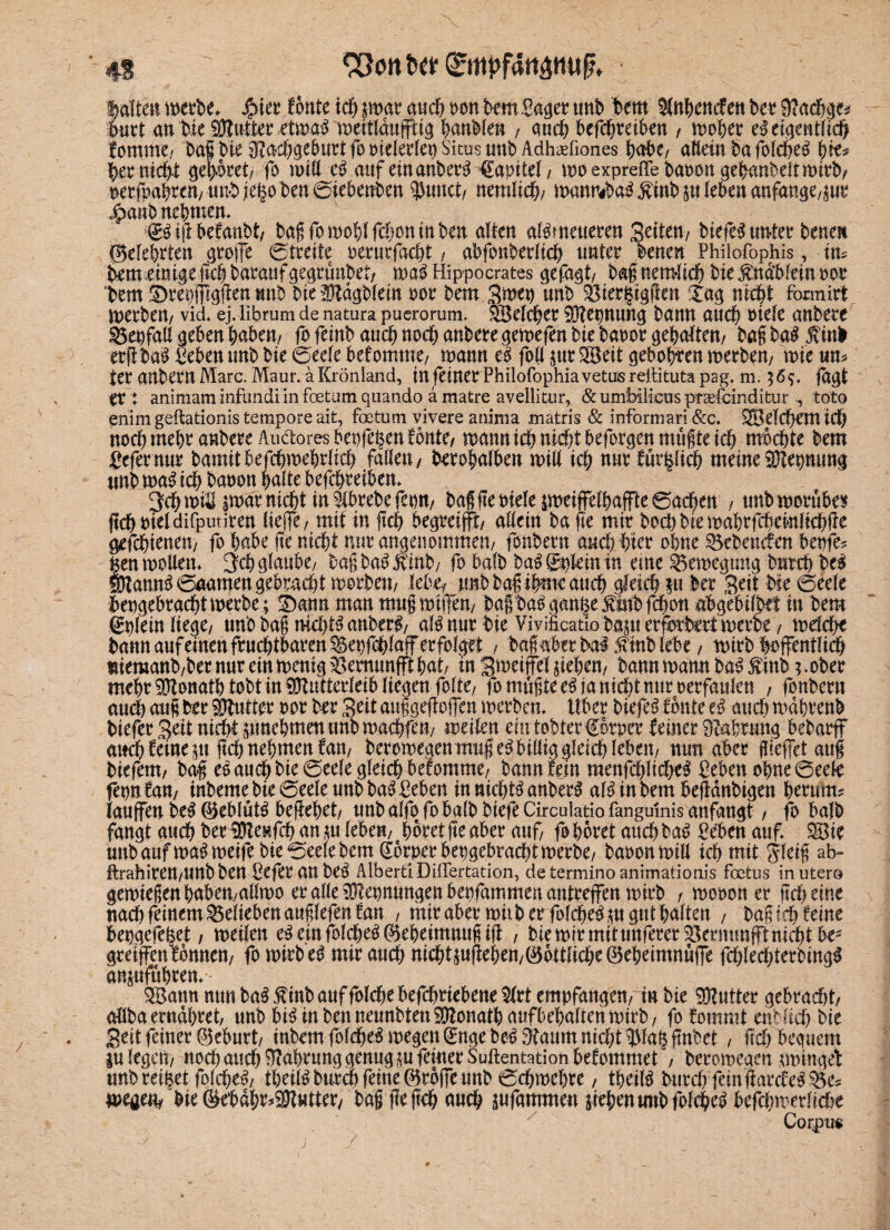 4S ©ttpfattamjf?. ■ galten werbe. Jptee fönte icfi jttmr auch »ott bem Saget tmb hem Sfnhencfen bet 9?<tdj«s burt an Me Butter etmag mettlduffttg hanble« , auch beföE?reit>en , moher eg eigentlich lamme/ bai Me 8?a‘Cbgeburt fo otelerlep Sims unb Adh^fiones J>crf>e/ allein ba folcheg pk* her nicht gehret/ fo mtll eg auf emanberg €apitel, moexpreffebaoongebanbeltmirb/ aeefoaMett/ Unb je^o ben ©iebenben gurtet/ neralich/ mauftbag^inb stieben anfange/pr jpanbnebmen. ■gg ijl befanbt/ t^ag fo mobl febon tu ben alten alMneueren Seiten-/ biefe^ «n*tet bene« Belehrten grofe ©treite oerurfacht, abfonberlich unter benen Philofophis, im tememige geh baraufgegrtmbet/ mag Hippocrates gefügt/ bag nemlich bie ^ndblein oor bem gmepgiggen tmb bieMdgblein oor bem Smet) unb Sier§iggen £ag nicht foimirt merben/ vid. ej. librum de natura puerorum. Welcher Mepnnng bann auch oiele anbere Setfall geben haben/ fo feinb auch noch anbere gemefen bie baoor gehalten/ bag bag $ tnb erg bag Sehen unb bie ©eele bekomme/ mann eg foll jur SH5eit geboten merben/ mie um ter anbem Marc. Maur. a Krönland, in feiner Philofophiavetuisreilituta pag. m. 36$. fdgt er: animaminfundiinfoetumquando amatre avellitur, &umbilicusptaefeinditur tot© enim geftationis tempore ait, foetuni vivere anima matris & informari &c. Welchem id) norf) mehr anbere Audoresbeofe^enfonte/ mann ich nicht beforgen mugte ich mochte bem gefernttr bamitbefchmehrlich fallen/ berohalben mill ich nnr farblich meine Mepnung tmb mag ich baoon halte befchreiben. ^chmiS pdr nicht m5lbrebefeott/ bafflebielepeiffelhaffte©achett , unbmorübes ftchbiel difputiren lieffe / mit in ftcf> begreift/ allein ba ge mir hoch bie mahrfchemltchffe gefchteneu/ fo habe fie nicht nur angenommen/ fonbern auch hier ohne Sehenden betfe? |enmollen. Üjch glaube/ baßba^ Jvinb/ fo halb bag ©gein in eme Semegung brtreh beg Manng©aamengebracht morbem lebe? «nbbagihmeauch gleich fu ber Seit bie ©eele hergebracht merbe; Sbann man mng mtfem bag bag gange jtmbfchon abgebilMt in hem ©fein liege/ tmbbag mchtganberg/ alg nnr bie Viyificatio bam erfhrtetmerbe / mdcht bann auf einen fruchtbaren Setfchlaf erfolget / bagaberbal;finblebe / mirb hoffentlich meraanb/ber nur ein menig Semunft hat/ tu Smetfel Riehen/ bann mann bag £inb3 .ober mehr Donath tobt in Mutterleib liegen feite/ fo mugte eg ja nicht nur oerfattlen , fonbern auch aug ber Mutter oor brr Seit auggegofen merben. Uber biefeg tonte eg auch mdhrenb biefer Seit nid)t junehmenunb machfeu/ mellen emtobterf orper feiner 9Mrung bebarff auch feinem geh nehmen fam beromegenmug eg billig gleich leben/ mm aber flieget aug btefem/ bag eg auch bie ©eele gleich befomme/ bann fein menfchltcheg Peben ohne ©eele fern tarn inbeme bie ©eele unb bag £eben in nidhtg anberg alg in bem begdnbigen herum? laufen beg ©eblütg begehet/ unb alfo fo halb biefe Circulatio fangulnis anfangt / fb halb fangt auch ber Menfch an m lebe«/ 4horet ge aber auf fo höret auch bag Peben auf. 38ie unb auf mag meife bie ©eele bem ©rper hergebracht merbe/ baoonmill ich mit Sleig ab- ftrahirett/UUb ben ßefer an beg AlbertiDifTertation, determino animationis foctus in utero gemiegenhabeu/allmo eralleMernungenberfammenantrefen mirb , moooner geh eine nach feinem belieben auglefen tan , mir aber mitb er folchegmpt halten / t>ag tcf> feine bepgefe^et / metlen egeinfolcheg^eheimnugig , bie mir mit unferer Vernunft nidfitbe^ greifen tonne«/ fo mirb eg mir auch nichtjug^Mn/0bttliche®eheimnufe fchlechterbingg anmfuhren. 5Batm nun bag ßinb auf folche befchriebene 5lrt empfangen/ in bie Mutter gebracht/ allba ernähret/ tmb biginbenneunbtenMonathaufbehaitenmirb/ fo tommt entlieh bie Seit feiner ©eburt/ inbem folcheg megen Gmge beg Äaum nicht ?Ma§ fmbet / geh bequem lulegeu/ noch auch Nahrung genug mfinerSuftentationbetommet / beromeam ptngef unb reifet folcheg/ theilg burch feine ©rbfe unb ©chmehre, tbetlg burd)feingarcteg^3e? meae% bie ©ebdh^Muttery bag ge geh auch äufammen Riehen tmb folcheg befchmerMe Corpu«
