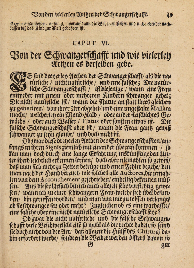 @8fpus öu«ju(lcflf«/ anfangt, roornufbann bie SSJe^cn entfiele« unb tiicfft ebenbet Mfr .'affet! big bab Ämb jur SBeit geboten ift. CAPUT vr. QSott Uk ©SfMttgecfffiafft mb fme biththy Wen es fcerfetöen gebe. (fjjf® ^nt) i>t€t>etlct) Sicken btt ©chmangerfehajffc/ als Oie na* jsfäZ tätliche / nicht natürliche/ «nOtimfalfc^e; Sienatüt# && liehe ©chtdangetfchafft / iftOiejenige / wann eine Statt entmebec mit einem oOec meieren ÄinOern fchtoanger gei>et; Sie nicht natürliche ifi/ mann Oie 9Tatut an ffatt i£>v*e6 gleichen 8« geneticen/ don ihrer 3lct ahgehet/ unO eine ungejialte Maflam matf)t/ toelchetlet) ein SÖlonD^al^ / oOetanOetfleifchichteS @e# toächS / oOet auch Söaffet / Flatus oOet fonflen ettoaß ifi. SieN falfche ©chtdangetfchafft aber ifi / mann Oie grau ganfc gemif fchtoanger fetm glaubt/ unOOoch nicht ifi. Ob $toar Oiefe Oret)etlet) Siethen Oec ©chtoangetfchafften/an# fangö in ihren Signis ziemlich mit einanOet überein fommen / fo tan man OochOucch eine lange (Erfahrung inöfünfftigeOen ttn# ietfcheiO leicbtlich etfennen lernen/ Ooch aber niemahlen fo getoifj/ Oafj man ftc6 nic^t $u Seiten betrüge unO einen gehler begebe/ Oen man nach Oec £anO bereuet/ toie folcbeö alle Au<äores,Oie jemals len don Dem Accouchement gefchtieben/ einbetiig befennen müf# fen. 2lu6 Oiefet Utfach bin ic() auch allezeit febr borftcbtig gerne# fen/ toannich sueinec fchtoangetn gtau/toeiche ftcb übel befun# Oen/ bingecuffentootOen/ unO man don mic $u toiffen oerlangt/ ob fte fchtoanger fen ober nicht ? gngleichen ob eö eine toathaffte/ eine falfche ober eine hiebt natürliche ©chtdangetfchafft fet)e ? 90 pat Oie nicht natürliche tmO Oie ferhebe ©chtoanget# fchajft diele 25efchtoerlichfeite fo toohl aB Oie rechte hahen/fo feint» fte Ooch nicht don Oec 2ltt/ Oaf allezeit Oie |)ülffOeö chirurgiOa# hinerfotOetttoetOe/ fonOern Oie Sßeihet toecOcn bjfterS Oadon fo © gut