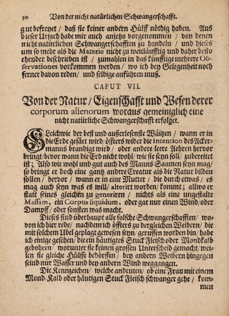 f © vöora Der ntcjje natörfic^n ©#wattgerf#afe. g ut befreiet / Daü fte fein« anDetn «g>«fflT «btbtg haben. fing 5 iefer Ur jach habe mir auch anjeho Dorgenommen / Don Denen nicht natürlichen ©chwangerfchaffien §« handeln / unD tiefer um fo mehr als Die Materie nicht j« mcitlaufftfg «nt» Daher Detio ehenDcr befchriehen iff / pmahJenwDaSfünpgemebceteOt> fervationes ootfommen merDett/ wo ich Des) ©elegenhettnoch ferner Daoon reDen/ «nD felbige anfühten m«f* CAPUT VII. corporum alienorum föorail^ aemeilligllC^ eine nicht natürliche ©#wangetf#afft erfolget. uSfa £ei#wie Der DefiunD auf crlefenffe 2Bai$en / mann er in Cgß&DiefEcDe gefäet wirD öfters wiDet Die i ntention DeS2l#er* ^y^mannS branDigt wirD / oDer anDere leere Sichren hertoot hringt/betoor roartn Die (ErD nicht wohl/ wie fte fei)« foll/ phereitet if; Sllfo wie wohl «nD gut auch Des SWannS ©aamen fenn mag/ fo Dringt er Do# eine gan$ anDere dreatur als Die Statur bilDen fallen/ heroor / wann er in eine 2Jt«tter / Die Durch etwas / eS «tag au# fenn waS eS will/ »lterirt worDen/ fommt; allwo er ffatt feines glei#en p generirm / ni#tS als eine ungeffalte Maffim, ein Corpus liquidum, ober gar nur einen 2öinD/oDer SDampff / oDer fonffen was ma#t. DiefeS ftriD «Derhaupt alle falf#e ©#wanöerf#a#ten/ wo* Pon i# hier reDe/ na#Dem i# öfters §u Dergleichen SBeiDcrn/ Die mit fol#em Uöel geplagt gewefen fenn gerufen worDen hin/ habe ich einige gefehen/ Dieein hautigteS ©tu#gldf#oDet SlonDfafh gehohretv worunter fte feinen groffen Unterf#eiD aem«#t/ wei* len fte glei#e Äülffe DeDorfen / Den anDetn Sßeihetn hingegen feinD nur SBajfet unD Den anDern SBinD weggangen. $ie$enn&ei#en/ wel#e anDcuten/ ob eiste $rau mit einem SJlonD^alb oDer häutigen ©tu# gleif# f#wanger gehe / fom#