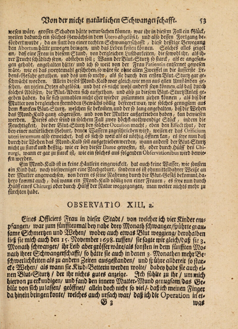 loefett tt>dt*e/ Stoffen (Senaten I>atte rerur<achen fonneit/ mar ibr in tiefem gaö ritt 01ücf/ meileit batureb ein folcbeg 0emäcb&in bem Utero abgeloflt/ unb alfo begen gortgang U* fbrbertmurte/ ba an gattbeo einer redeten ©cbmaugetfcbajft , tiefe heftige $3emegmt$ ten Abortum batte pmegen bringen/ mit ba3 £eben fogen fonnen. (solche# alle# geiget am tag eine grau in tiefem 0tant/ non tergleieben £ugbarfeiten/ tiefomoblibu al# ib* rer §rucbtfcbablicb ferm ab Heben foll; Sann Der3$luts@turhfogarcf/ al# er angefatb gen gehabt/ angebaltenbätte/ «nt ich fo meit ton ter grau Patientin entfernet gemefen mak, miee#ta#p)epemablgefcbeben,fomdrege ohne allen Smeiffel in tie äufferge 2e* ben^0efabrgeratbe«/ «nt taSnmfomebr/ al# ge tureb ten ergen &luk@turfc gar ge* febmäebt mortem Allein tiefet Ntonb^alb mar gleicb/mte man cm$ alten Umfilnten ge* fehem an Dielen Orten abgelbfet, unt bat e# nicht mobl anberft fm önneu/aB tag tut# folcbe# 5iblbfen, tie g$lnt*$bern geh aufgetban/ «nt &ß p tiefem Sl»t*©t«r§3(nlag ge* geben babem ta ge ftcb pmablen nicht eher mietet pfammen sieben formen , af# big tie Butter non tergleicbenfrembten@ema8)^oMig befreiet mav/mie folcbe# genugfam au# bem garefett 3Slut*@turh/ melcben ge befomen/«nt ter fo lang angebalten/ big tie SBeben ba# Ntonbdfalb gang abgeriffett/ «nt t>on ter SKutterauggetrieben haben/ fanbemiefen merbem Stiefel aber feint in folcbem galt $met) bbcbftmotbmentige 6tücf, intern tie geuebtigfeit/ tie Der Öt«U@t«r§bet)folcberOccafion macht/ eben ten Effe&tbut/ ter bet) einer natürlichen @eb«rt/ Denen Sßafiern pgefcbriebetimirb/ meilener ba# Orificium uteri intemum alfo erweichet/ tag es gebfo meit al#e#n6thig/offnen fan, fege nun tag Durch tie Sieben tag NZottb*$albfonau#getriebenmerbett/ mannanterg ter^l«U0t«r§ nichts« garcf «nt befftig/ mie er ben tiefer Dame gemefe«/ tfT/ ober tureb £ülff be# Chi- furgi, mann er gar p garet ig/ mie ein folcbe# a«§ folgenden Obfervationibus mirt bemie* fen merten. - gin SHont'falb ig in feine Jpäutlein eingemicfelt/ bat auch feine SBaffer/ mie fongen ein f int bat/ noch oielmeniger eine Nachgeburt/ fontern e# ig obnmittelbabrer Söeige an ter Ntutter angema^fe«/ ron bereu c# feine Nahrung tureb tie $$lut*0efag befonimt/ba* berofomm tauch/ tag mann ein $tonb*Mb rollig ron einer graue«/ eifere nun tureb £ulff eine^ Chirurgi oter tureb Jpülff ter Natur meggegange«/ mau meiter nichts mehr p furchten habe* . OBSERVATIO XIII, a. ©n«S jOffickr^ grau in tief« @tabt / fton tt>eld)«r ich Di« $inb«r tmt pfangen/ war jum fnnfftenmal bep nab« br«p SDJonath fchwanger/fpühtte gtatu fame <Bd)m«rhen unt» SEßehen/ wobep auch etwa* SSfut weggieng/ betohaiben li«ji ft« mich auch b«n i 9Joo«mber us98. tuffen/ ft« fagte mir gldcb/fctjj ft« 3. SJJonatb febwanget/ ihrleib abetgröffetwäre/alS fonflen in bem fünften SD?o* natb ibtet (Scbtoangetfc^afft/ fo hätte ft« auch in betten 3.9KonatI>en mehtOSe-' fchmetlichEeifenalö ju anbetn feiten auögejlanben/ unb fpübte aObeteit foflat^ cf« SBefcen/ aiö wann fle^mb^ettecin wetben wolte/ babep höbe fte and/ ü* nen 5ölutt@iurh / bet ihr nichts guteö anjeige. 3d) fühlte ju ihr / m mi<^ hietbon ju etfuubigen/ unbfanbben innetn ®?utt«r»9)?unb genugfam/baö @e* blütbonftchjulajfen/ geöffnet/ aDein hoch nicht fo biel/. ba§ ich meinen ginget ba hinein btingenfontt/ weiches auch utfach «ww/ ba^id/bie Operation in et* © 3 was