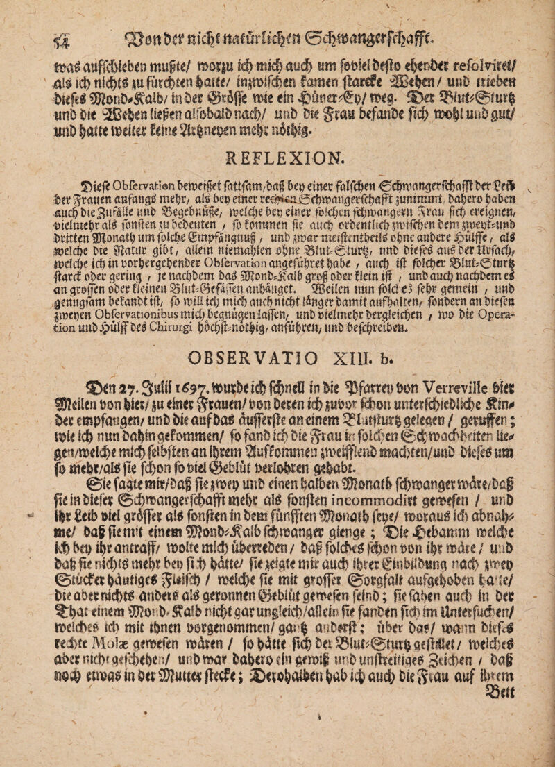 \ ^4 95 cm Der m'cB£ naeur! tc|«t waSauffcbkben mufte/ worju ich mich auch um föfeielDeflo ehenDer refolvit«/ 4$ ich nid)t$ tu fürchten laste/ fnjwifchen faraen jlarcfe :2Befeeit / uuD itiebm btcftg «SionD^alb/ in Der @tö(j« wie ein weg. SDer 58iut*<s$fur| unb 0ie 2£kfeen fiepen aifobalb nach/ unb bk grau befände [ich w©|! uub gut/ unD hatte weiter feine Sltfenepen mehr nätfeig. REFLEXION. ©icfe Obfervatian betoetf et fattfam/bag btt) einet falfcfjen 0$mattgerfdjafft Ut2e$ v bet grauen anfangs mei)t/ als bei) einet tee^e:i0cbinaiigerfcbafft itmimmt, babero haben auch bie Sufalle imb ^egefmüfe, mef#e bei) einet folgen fdm>a«gmt Strati fief> ereignest/ mdmebr al$ fonften p bebenten / fo tommen fte aueb erbentlidj $otfd?en bem poetjsimb btitten SDIonatb um (oldjt 0mpfangtm§, uub pat meifimtbdü ohne anbete ig>üiffe / all belebe bie 0?atitt gibt/ allein titemablen ohne «nb btefe^ au^berlttfa^ meicbeid) in totbergebenbet Obfervationangefthtet habe, and) ifl fofebet ^fttt'0tur| fiard ober gering / jenaebbem ba3 $?onb4!a!b gro$ ober f fein ift , unbauebtmebbemei an gtoiTen ober üeinen $5luk@efa Jen an&aitget ^Beilen nun fold es febt gemein / unb genngfam befanbt ifl/ fo mü id) mjd) auch nicht Mngerbamit attfbaUe«/ foriber« an btefen imeijen Obfervationibus mich begnügen !a!Ten/ tmbtielmebtberg!eid)cn / mo bie Opera¬ tion ttnbJpüfffbe^ Chirurg! \}bä)\knbi$x%t anfübren/ tmb befcfyxeibm* OBSERVATIO XIII. b. ^D««s?-3ufii X697. wurde khfchnell in bie Pfarrei) bon Verreville feiet steilen t>on feiet/ ju einer grauen/ t»on Deren ich jubor fd>o» unter IchieDlicbe £m<» Der empfangen/ und Die auf Da« äufferfle an einem 5?lat|lur| gelesen / gerufen; Wie ich nunDahin gefotronen/ fo fand iäf) Die au i« folgen ®<fcwachldt<n Ue* gen/welche mich feibffen an iferem Sluffommen jmeiffienD mad/fen/unb Dkfeo um fo mefee/al« fse fd)onfot>iei@eblüt berlohren gehabt. @ie fagte mir/Daf jte ;wep und einen halben Donath fchwanger märe/bef fleinDiefer @d)mangeffchafft mehr als fonfien ineommodist gtmefen / und ifet ftetb feiet gr6ffer als fonfien in Dem fünften ‘•Ulonatb fepe/ woraus id) abnafe« me/ Dafifiemit einem $$ond*d?aib fchwanger gienge; ‘Cie 4>ebamm welche M> Dtp ifer antraff/ wolfemid) übmeDen/ Daf foiches fd)on t»on ifer wäte / unD Dafefte nichts mehr bep ft h hätte/ fte zeigte mir auch ihrer €inbslDung nach jwep 0t»icfer häufiges ^leifch / welche fte mit grofer @orgfa!f aufgehoben tä te/ Die aber nidbts andersals geronnen ©ebiüf gewefcnfeinD; ftefaben auch in Der %feat einem «UlotiD» Mb nicht gar ung!eid)/aBcitt fte fanden ftd> im Untesfucren/ weidheo td> mit ihnen oorgenommen/ gai fe anDerfl; ftber Da?/ wann Dieftg red>tc Malae geroefen wären / fo hätte ftd) D« SSiut^tutfe gefltllet / weidbeö fthetnichrgefshefeers/ unh mar Daheto ein gewtp urD unftreifigeO Seichen / Daß twäf etwas in her Butter flecfe; iCeroh^feen hab ich auch Die <?eau auf itnem t