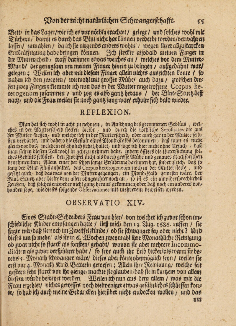 bemüht ©djmartge rfdjafft %% ?BtW kbaö £age?/mte id) efeotnot bigerachtet/ gelegt/ ttnb fdcbel moblmit ^fiebern/ bamii eg Emtcb böf 3}&iMd)tbat fönnen hcrberbt merben/oetmabten; lajfen/ pmaSfien/ Da i<$ fit nisge nbö anöero mobm / megen Ihrer aSpfiarcfen entfröffttamtg habe bringen Sonnen. 3$ jktfte «ffoöälb meinen ginget itt bk SBJumticbtib/ (troff Darinnen etrnaf meidet au / roelcbef »or öem «Kutter* WlwO/ Ott genugfam um meinen ginget hinein p bringen / aufgebä^ut mtf gelegen; SEeifen icb aber mit biefem ginget «Dein nicht* aufriebten forste ( f© nabet fcb Om jmeoten/ mtoob! mit gtoffet iKöbe/ aud> bap / jmifcben öie* fen jwen gtngtrtiflerorott ich nun Dös in bet «Kutter angettöffene Corpus he¬ terogen um pfammen / unb pg-efalfogßnb herauf / bei 5ölnü©turh lief um unb bie grau »eilen fit r.od} gan§fung»at/ erholte ficb balbmiebet, REFLEXION. tltanhflt (ich wohl in achtel nehmen/ in Stnfehung brt geronnenen ®e£>!ufS , we!» cheS in her SOJukerfchetb flecfen bteiht / unb burch bie rotblic&e Serofitates bk an# her iKuttcr (tieften/ unb welche ftch in ber SDtutterfitktb, ober auch gar in ber SBtutter fe!b. (len »«bartet/ mtb bahero bie Qkftaft eine# SNonb^albS hetommm, ba£ man eS nicht gleich cor baS/ welchem eS ähnlich fiehet/haltet/ unb fage ich hier nicht ohne Urfach / tag man (ich in biefem gall wohl in achtä« nehmen hohe, tnbem öfters bie Uuterfuchung jo!» ehrt ©eblütS felbiteti/ ben Sweifel nicht als bnreh große 35t«he unb genaues gtachforfchen benehmen tan; Stilein einer berfchon lauge Erfahrung barinnen hat/ finbet gleich/ bag fo lang ber SSluh^lug anhaltet/ baS Corpus heterogeneum noch in ber 5Dlutter(iecfc / unb* gelegt auch/ bag baS maS »on ber SDtntter gegangen / ein 9)tonb=Äal6 gemefen wäre, ber ®lnM5turg aber hielte bem allen ohngeachtetnocöan, fb ifl eS ein unwiberfprcchlichei Seichen/ baf foIcheS entweber nicht gang heraus gefommen;ober baf noch ein anbereS cor» hanbtn fene/ roiebiefeS folgenbe Obfervaüonesmit mchretem beweifen werben. OB SER V ATI O XIV. (flnef (SmbüiSdjreibetf grau öott \)kx! t>on meid)« icbpöoefcbonuw* fdfieblicbe £inö<r empfangen !>attc / lief mich Den 13 Slug. iösö. «rffen / fie , fagtemir/DflpenodJimBmeifftifftmDe/ ob fie fibmanget fco ober nicht ? Unö Diefef um fo mehr aif fie in 6.3Bod>en j»eom«bl ihre «Konafblicb« Steinigung ob pww nicht fo fiarcf all fonfien/ gehabt/ »ouon fie aber mehrere Incommo- dliflt naßpöot; oerfpübret habe/ föfeoeaueb ihr £eib Dkfer/oV mann fie D^ rei'.g e • tDIono'b febfeanaer mar«/ Dkfeo aber fönte obumögiidi tepn / «xfiec fie erfi öoi 4. Whmtb ®t.ibJßetterin gemefen; Hebt ihn- CKemicung/ toeidje feit gefiern feit fiarcf »on ihr giettge/ madste fiegkwbembaf fiemfuthem tton aBem Dkfftti müibe befreo^-t n>esben ^Beilen ich nun aus öem allem / mag mir Die gcau e jebiet/ iijd>t«gen»#< noch öielmeniget etmag gefähtWcb«^ Italicjfen for,# tt/ fobab i#a«d; meine ^«batiefen btebbef nicht ewbecfen moße» / unb baf um