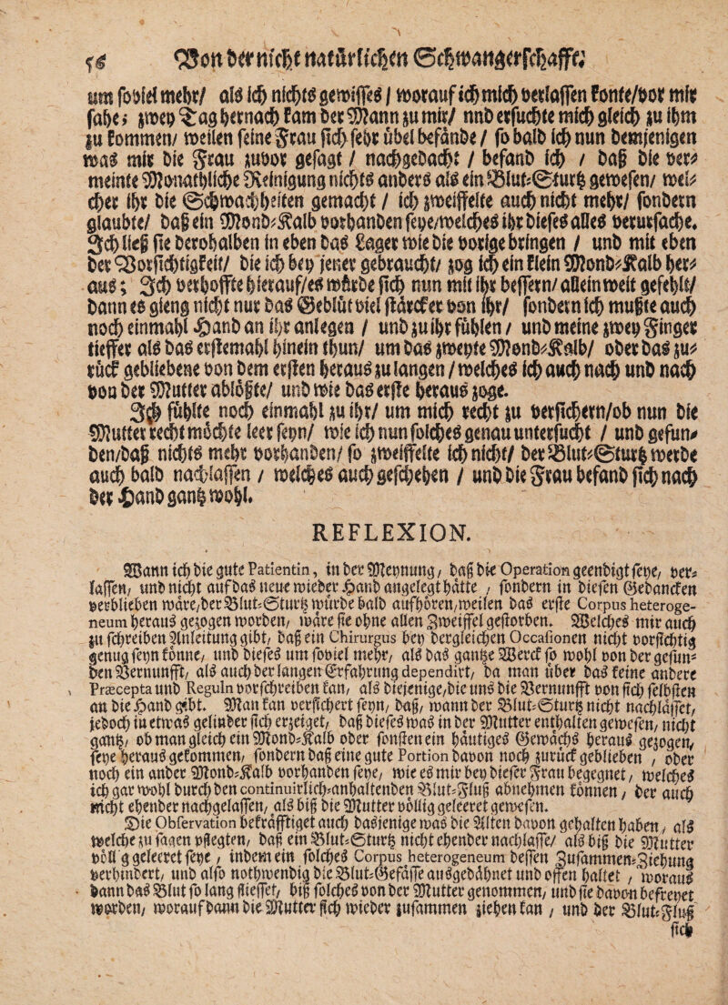 fg SSott ternfcßf ttatörftch«tt @c|wa«aörjVhäfF« üm foöld mehr/ als ich nichis gewiffes / woraufich mich öerlaffen Eonfe/öor ml« jähe i pro %ag ^«rna<t> Eam Der 95?ann ju mir/ tmb erführe mich gleich ju if»m tu Eommen/ weilen feine grau fic^ fehr übel hefünbe / fo halb ich nun Demjenigen was mir bie grau üuoor gefagt / nachgebadjt / befanb ich / baf bie mt meinte Sölonathüche Reinigung nichts anbers als ein £8luMgeur$ gewefen/ mb eher ihr bie ©chwachheifen gemalt / ich peijfelte auch nicht mehr/ fonbern glaubte/ Dafein ®onb^alb pothanben fepe/welches ihr biefes alles »erutfache. 3$ lief fte Derohalben in eben Das £ager wie bie borfge bringen / unb mit eben ber Sßorfiebtigfeit/ bie ich bep jener gebraucht/ jog ich ein Eiein 9DJonb*£alb her* aus; 3d) »erhoffte §ierauf/es würbe fleh nun mit ihr beffern/ allein weit gefehlt/ bann es gieng nicht nur Das ©eblüt oiel fldrcf er t>on ihr/ fonbern ich mufte auch nodh einmahl #anb an ihr anlegen / unb ju ihr fühlen/ unb meine pep ginger tiefer als bas er jlemahl hinein thun/ um bas pepte $DJenb4?«Ib/ ober Dal p röcf gebliebene bon bem erjien herauf ju langen / welches Ich auch nach unb nach bon ber Butter ablöfce/ unb wie bas erjie heraus joge. 3$ fühlte noch einmahl *u ihr/ um mich «echt ju t>etfich«n/ob nun bie SDiutter recht möchte leer fepn/ wie ich nun folcheS genau unterfucht / unb gefun* ben/baf nichts mehr oor|anben/fo peijfelte ich nicht/ ber $8lut*@tut| werbe auch halb naefciaffen/ welches auch gefchehen / unb bie grau befanb fich nach ber ^anbganh wohl. REFLEXION. 6 ') $8ann ich bie gute Patientin, inber^Hepung/ tag bie Operation geenbsgtfebe/ ux* faffen/ imbmÄ)t aufneue hiebet ^mibangdegf^dtte / fonbern in biefen Ciebanden oetbliebenmdte/bet^lut*@tut|mutbebalb aufbbren/meilen ba$ etge Corpus heteroge- neum betau! gezogen motbett/ mdte fte ohne allen Swetjfei geworben. mit auch $u fdjtetbett Einleitung gibt/ bag ein Chirurgus bet) betrieben Occafionen nid^t ootgebtig genugfepfbnnc/ unb tiefet nm fomel mept/ al! ba! gantse SBetcf fo mobl oon bet gefum S>en ÖetnunfFt/ al! auch bet langen (£rfabnmgdependirt/ ba man übet ba! feine anbete > prascepta unb Reguln ootfdfteiben tan, aH bieienige/bie un! bie Setnunfft oon ftcb fefbge« <mbie$anbgibt Sftanfan oetjfcbettfep/ bag, mann bet 33Iut*@tut§nic&t nacbldjfet, jeboeb iuetma! gelinbet geh et|eiget, tag tiefet ma! in bet Autlet enthalten gemefen, nicht grttth/ ob man gleich ein SHonb^alb obet fongenem hantige! ©emdcb! betaut gezogen/ fepe betaut getommett/ fonbern bag eine gute Portion baoon noch |utü<f geblieben , obet noch ein anbet 9ftonb?$alb ootbanben fet)e, mie e! mit bep tiefer gtau begegnet / melde! icbgatmoblbutcbbencontinuitlicb'anbaitenben^lut'5'lng abuebmen önnen, bet aueb nicht ebenbet nadjgelafiett, aU big bie 3ftuttet obllig geleetet gemefen* £)ie Obfervation beftdgtiget auch baelenige ma$ bie eilten baoon gehalten haben, al^ meldiepfagenpegten/ tag ein $5lut;6tuth nid)t ebenbet nacblaffe/ aBbig bie 9J?utter t)6H g geleetet fep / inbemein folcheS Corpus heterogeneum befjen Snfammen^iebmta &etbwbett/ unb alfonotbmenbig bie ^lut^efdjTeau^gebdbnet unb offen haltet, motaiB • bann ba^Ölutfo lang gieffef/ big fold^oon bet duftet genommen/ tmb ge bauen beftenet mtitni motaufbannbieStutta'gcbtPiebet infammen lieben fan / tmbbet ^lutrglug