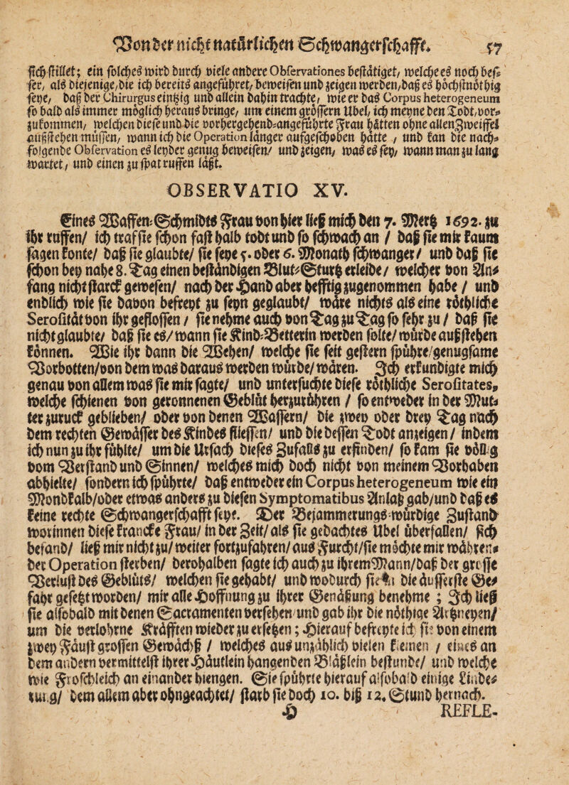 &on her tischt rtaf ßrft'dje« ©djmattaerfchafff. v? ficfMKlIet; ein folcheö »irb burch oiele anbere Obfervationes betätiget/ rodele ei noch bei® fee, als btejiemge,bte ich bereits «ngefuhret, bemeifen unb jetgen »erben,bag eS höchflnotbio jene, bag ber Chirurgus einzig unb allein babtn trachte, »ie er baS Corpus heterogeneum fo balb als immer möglich heraus bringe, um einem gröffern Übel, ich metme ben £obt,»or» jufommen, »eichen biefe unb bie »orhergehenb^angefuhrte grau hätten ohne allen3»etffel «ugfiehen mäßen, »annich bie Operation länger aufgefcheben hatte , unb Jan bie nach» foigenbeObfervationeöIenber genug bemeifen/ unbjeigen, »aöeöfep, »amtmanjulang »artet , unb einen jn fpat rufen lägt. OBSERVATIO XV. €lne« SBaffem ©drntfbt« Sw» wn f>fer lief mich ben 7.95J«rh 1593-1« ihr taffen/ ich «affte fehon fall t>al& tobttutb fo fd>mad> an / baf jte mit faun» fagen fonte/ baf fle glaubte/ jte jene s• ober 6.$D?onatb Zwanget / unb baf fle fehon ben nabe8.$:ageinenbe|länbtgen23lufc:@fur$etlefbe/ welcher hon Sin« fang nicht flarcf gewefen/ nach bet ^)anb aber hejftig jugenommen habe / unb enblid) wie jte baoon befiehl ju fepn geglaubt/ wate nicht« atöeine töt^Ucüe Serofitäthon ihrgefloffen/ jte nehme auch hon^ag ju$:ag fo febt ju / baf fle nicht glaubte/ baji jte eo/ mann jte £inb=25ett<tfa metben feite/ mürbe auf flehen fdnnen. 2Bie ihr bann bie SBehen/ toelche jle feit gejletn fpühte/genugfame Q5otbotten/oon bem wo« barau« metben tont De/ mären. 3d> etfunbtgte mich genau hon aflemmaO fle mit fagte/ unb unterfudtte biefe totbüche Serofitates» welche fdtknen hon geronnenen ©eblüt betsutübren / foentmebet in betäub tetjutuef geblieben/ ober hon benen 3Bajjem/ bie jmeo ober btep $agnöd> bem testen ©emäjjer be$ SCfobe« ffejfen/ unb bie btfjett ?:obt anteigen / inbem ich nun ;u ihr fühlte/ umbieUrfach biefe« SufaH« ju er jtnben/ fofam fie hüD g hom <2kt jlanb unb ©innen/ meid«« mich hoch nicht hon meinem ‘Sorbabeti abhielte/ jbnbetnichfpühtte/ baf entmeber ein Corpus heterogenem» mieeftt gjlonblalb/obet etwa« anbete ju biefen Symptomatibus Slniaf gab/un b baf tS feine rechte ©cbmangerfchafftfchf- $)er 33ejatnmerung«;mürblge Suflanfr morinnen biefe Etancfe Jtau/ in ber Seit/a!« jte gebachte« Übel überfallen/ pc& hefanb/ lief mit nicht $u/ meiret fottjufahten/ au« §urdht/jte machte mir mähten* bet Operation flerben/ betohalben fagte ich auch ju ihremSKann/baf bet griffe 93erlujlDe«@eblüt«/ welchen jlegehabt/ unbmoburd) ftr%t bieäuff«|le©e« fahr gefegt motben/ mir alle-öoffnungju ihrer ©enäfung benehme; 3d) lieft jte alfobalb mit benen ©actamenten herfehett unb gab ihr bie näthwe Slthneben/ um bie oerlohrne Sf räfftenmieberju erfe&en; hierauf befttpfe ich ft? hon einem imep^äujlgrojjen @emäd>f / melche« au« unjählid) hieien flernen / ciuc«an bem aubem hermittelf! ihrer c&äutletn hangenben ©läflein befturibe/ unb melche mic gtoichleich an einanber bkttgen. ©f? fpübrie hierauf alfobalb einige finbe« m.a/ bem aßem aber ohngeachw/ ffatb jle Doch 10. bif i2.©(unbh«tnad>. •Ö '■ REFLE-