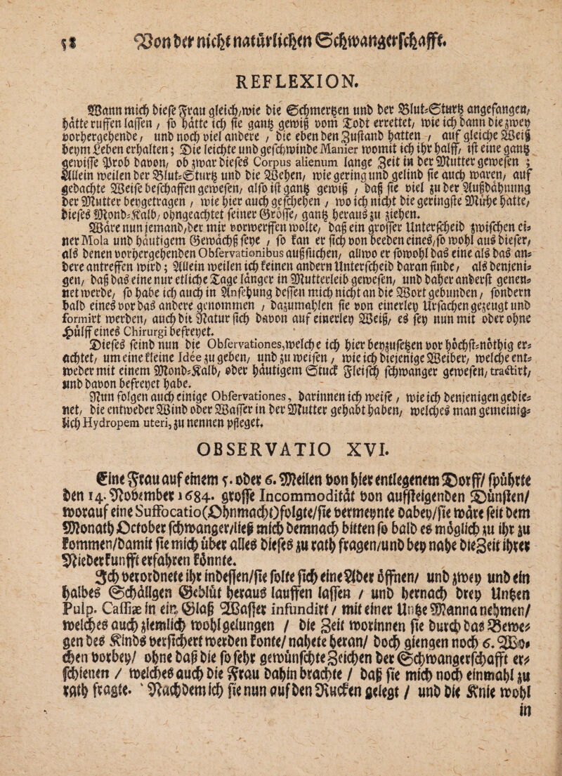 t i 93on tw nicht natürlichen ©chtbananfchaffn REFLEXION. Sann mich t>iefe g^tau gleich/Wie bie ©chmer|en tmb her §5lut?@tar§ ««gefangen/ batte ruffen lagen, fo hatte ich fte gan§ gewig 00m Xobt errettet/ wie ich bann bie swep swrhergehenbe, unb noch riet ankere , bie eben ben Suganb Ratten 7 auf gleiche Seif b'epm £eben erhalten; SDie leichte unb gefchwinbe Manier womit ich $0 half/ ift eine gon§ «ewige $rob bauen/ oh j$war btefeS Corpus alienum lange 3eit in ber Butter gewefen ; llllein weilen ber 3$luk@turh «nb bie Sehe«/ wie gering unb gelinb fie auch touren/ auf gebachte Seife befchaffen gewefen/ alfoiggan^ gewig , bag fte ml pber ^ugbdhmmg ber fDIwtter bepgetragen , wie hier auch gefchehen , wo ich nicht bie geringfie Strhe hatte/ biefeS ^onbÄlh/ohngeachtet feiner ©roffe/ gan^ heraus $u Riehen* Sdrenuniemanb/betmir oorwerffenwolte/ bag ein groffer Unterfcheib flwifcben ei? iter Mola unb häutigem ©ewdchg fette / fo tan er jtch oon heeben eineS/fo wohlauf biefeo als benen oorhergehenben Obfervationibus augfuche«/ all wo er fowohl baS eine als baS an? bete antreffen wirb; Allein weilen ich deinen anbern Unterfcheib baran jtnbe / als benjeni? geti/ bag baS eine nur etliche Sage langer in Mutterleib gewefew unbbaheranberft genen? «et werbe/ fo habe ich auch in $nfehungbeffenmi<bttichtanbieSortgebunben/ fonbern halb eineSoorbaSanbetegenommen , ka^umahfen ge oon einerlei) Urfaehen gefugt unb formirt werben/ auchbit9?aturgch baoon auf einerlei Seig/ eS fct) nun mit oberohne j£)ulff eines Chirurg! befreiet* XüefeS fetnbmtn bie Obfervationes,welche ich hi^hettpfelenoorhochfimothtge^ achtet/ um eine fleine Idee^ti geben/ unb ju weife«/ wie ich btejenige Seiber/ welche ent? Weber mit einem Sonk?$alb/ ober häutigem Ötncb gleifch fchwanger gewefett/tra&irt/ tmbkaoon befreiet habe. 9?tm folgen auch einige Obfervationes, barinnen ich weife / wietchkenjemgengekie? net/ bie entweber Sinb ober Säger in ber Sutter gehabt habe«/ welches man gemeint^ ftch Hydropem uteri, nennen pfleget* OBSERVATIO XVI. €inr ftratt auf einem ?. ober 6. teilen bon birrrntlegenetn $5otfF/ fpübrte ben i4-?Ro6<mb«« j<?84* Stoffe Incommodität bon auffieigenben Sbunjlert/ worauf eine Suffocatio(;ObnmacbOfolfltt/ftr bermepnte oabep/jte wärt feit Dem SDlonatb Ocfober fc&manger/lftf mich Demnach bitten fo bolb eo möglich tu ibt äu Eommen/Damit fte mich übet aUeö Oiefee ju ratb ftagcn/unb beb nab« bieSdt ibtet 5fieDetfunflrtetfabten Eönnte. 3cbbetotDneteibtmDejfen/fiefofteftcbeine5IDetöjfnen/ unbjtnep unb ein halbes (gcbdllgen ©eblüt betauö tattffen taffen / unb betnod) brep Unpen Pulp. Caffise in ein. @ta§ SGBajfet infimdirt / mit einer UnpeSÜJanna nehmen/ welches auch (deutlich wobl gelungen / bie Seit Botinnen fte Durch Da« 55eme* ßen bee ülnbs bet fiebert werben fönte/ nabete heran/ Doch giengen noch 6. eben borbep/ ohne bap bie fofebr geroünfcbteSeichen ber ©ehwangetfehafft er? febietteit / weiches auch bie Stau babin brachte / baß fte mich noch efntnab! ju wtb ftagte. ‘ 5fatböemidb fte nun aufbenüiucfen gefegt / unb bie Änie wob> in