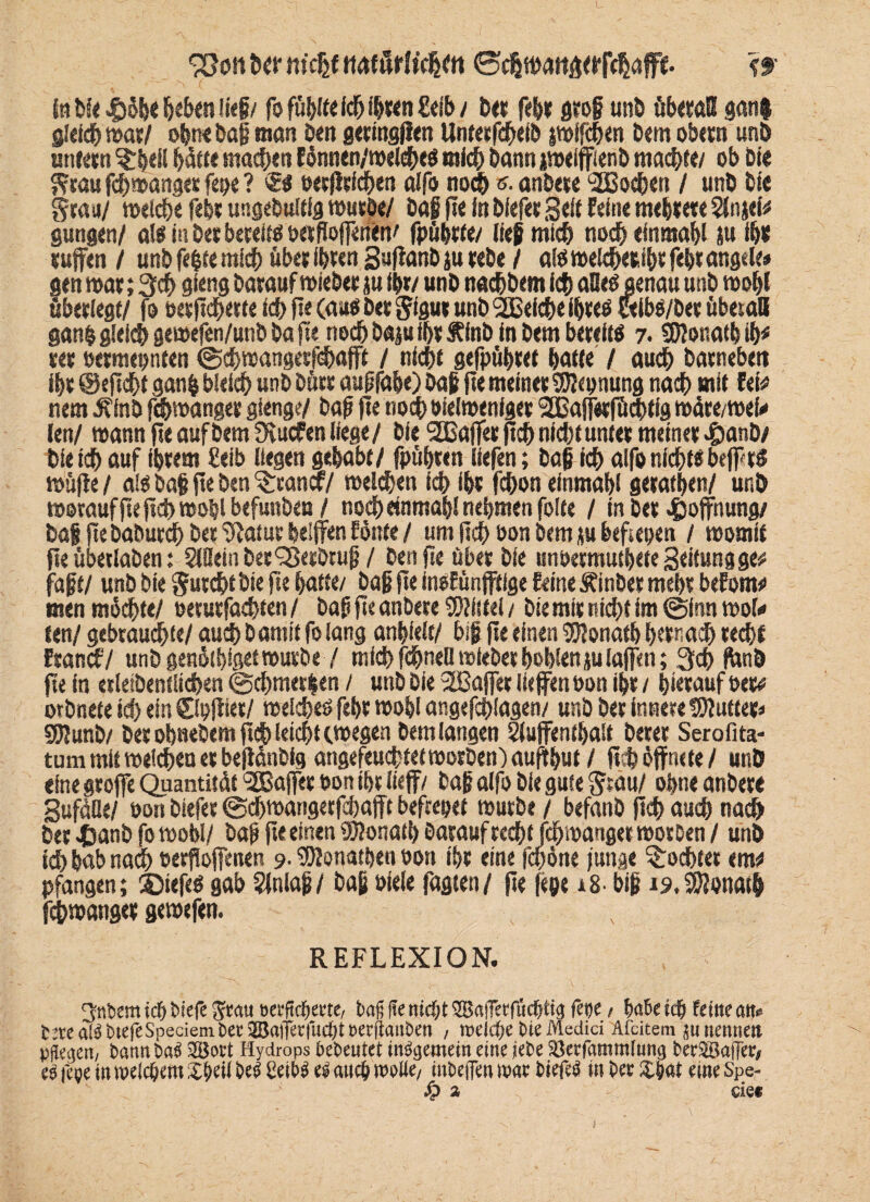 93o!i Der m'cßf ttaförltchett ©chwattaerfchafft. ff Sn Die 45öbe beben ließ/ fo fühlte ich ihren Eeib/ Der febr grof unD überall gan$ gleich war/ ohne Dag man Dm geringen Unterfheib swifhen Dem obetn unD untern ^beil hätte machen fdnnen/n>«ldE>eö mich Dann iweiffienD machte/ ob Die grau fhmanger fepe ? ®« oerflefhen aifo noch «. anbete ‘Hßohen / unD Die grau/ welche febr ungebultig wutDe/ Dag fte in blefetSeit feine mehrere Slnjefu gungen/ al« in Der bereit« oetfloffetien' fpübtte/ lief mich noch efnmabl ju ihr rufen / unb fegte mich übet ibten SufanD ju teDe / al« wefheribt fegt angele* gen war; 3h gieng Darauf wiebet ju (ft/ unD nahbem Ich alle«genau unD wohl überlege/ fo oetfiherte id> fie (au« Det gfgut unD 2Belhe ihre« «ib«/Der überall gang gleich gewefen/unb Da fte nohbajufhrftfnb in Dem bereit« 7. Sföonatbih* tet öermepnten ©hwangetfhafff / nicht gefpühret hatte / auch Darneben Ihr ©eflht gang bleich unD Dürr augfabe) Daf fte meiner Segnung nah mit Iw nem ÄlnD fhwanget gienge/ Daf fte nohoielwenlger SBaffirfühtig wäre/weU len/ wann fte auf Dem Oeucfen liege / Die SOßajfer jth nicht unter meiner £anD/ Die ih auf ihrem £eib liegen gehabt/ fpübten liefen; Daf fcbalfo nicht« befpr« wüfie / a!« Daf fte Den ^tancf/ welchen ich ihr fchon einmahl gerätsen/ unD woraufflefth wohl befunDen / noch «nmahl nehmen folte / in Der Hoffnung/ Daf fteDaburch Des Statur helfen fönte / um fleh öon Dem ju beftepen / womit fie übetlaDen: SWeinDerSßetDtuf / Den fte über Die unbermuthete Seitungge# faft/ unD Die gurchtDie fte hafte/ Daf fte inefünfftlge feine ÄinDer mehr befonw men möchte/ öerurfahten / Daf fte anDere 5)?f(fel / Die mir nicht im @fnn wol* ten/ gebrauchte/ auch D omtt fo lang anhielf/ bif fte einen UfRonafh hewah recht Eranh/ unD genötbfget würbe/ mich fchneU wieDer hohlen ju taffen; 3h fonb fte in esletDenf liehen ©chmergen / unD Die 2Baffer liefen öon ihr / hierauf Peru orDnete ich ein ©pjliet/ welche« fehr wohl angefhlagen/ unD Der innere thlutter* SDlunD/ Der ohneDem fleh leicht (wegen Dem langen Sluffenthalt Derer Serofita- tum mit welchen er beflönDig angefeu<htetworDen)öufthut / fth öffnete/ unD eine greife Quantität Raffer öon ihr lieff/ Daf alfo Die gute grau/ ohne anDere gufäOe/ öon Diefer ©chwangetfchajft befrepet würbe / befanD fleh auch nach Der JEsanD fo wohl/ Daf fie einen 9)?onaib Darauf recht fchwanget wotDen / unD ich bab nah öerfloffenen 9- IDlonatpen öon ihr eine fepöne funge lohtet env pfangen; SJiefe« gab Slnlaf / Daf öiele fagten/ fie fepe *8. bif 19. Donath fhwanger gewefen. REFLEXION. 3ttbemicböiefefratt »etftdjerte, t>a§ fie nicht 3Ba|Tetfucptig fepe / habetep ferne att. t2tea^btefeSpecienit)ec3BaiTerruc()tt)ecflattben , tvelcfye bte Medici Afcitem $u nennen pflegen, bann ba$ 2Bort Hydrops bebeutet internem eine jebe 23erfammUmg berSaffer/ es fege in meinem V)i\\ be^ CeibS u auc& woWe/ tnbeffen mt biefe^ in bee XW me Spe- Sp % - eie«