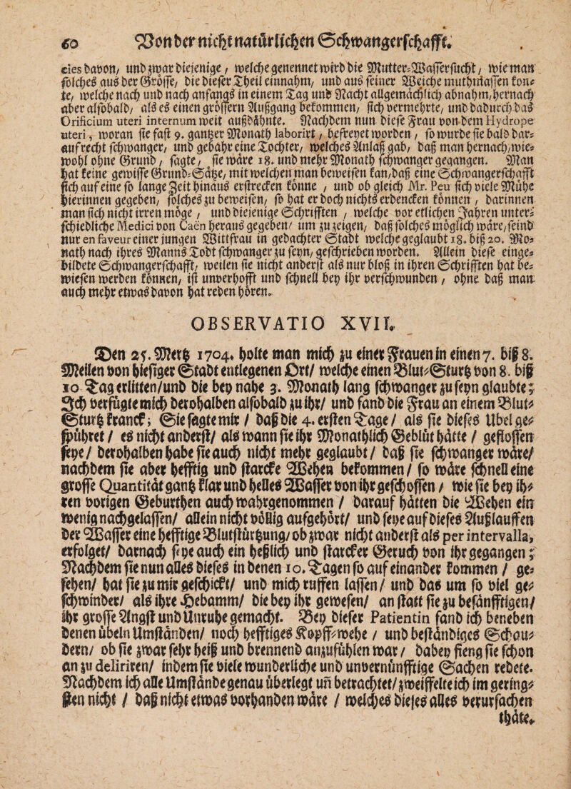 «0 930« ber nicht natürlichen ©chwangerfchafff. ciesbawtt/ unhpartHejcnige/ melche genennetmitb Me SCRufter^afferfucht/ mtematt fofdxffau£her0toffe/ hie htefer£heil einnahm/ mb au$ feiner 2Bdche muthniaffen fotu U, melche nach unt> nach anfangs in einem £ag un& 9?adg aßgemdcfgtd) abnah m,hernach aber alfbbalb/ al$ e# einen grbfferrt 5luggang Wommen/ geh oermebrte/ unb baburd) ba& Orifidum uteri internum mert augb&bnte« ü?ad;bem nun biefe Srau non bem Hydrope uteri, moran ge fafl 9, ganfcer SÖZonath laborirt, befreoetmorben, fo mürbe ge halb bar* aufrecht fchmanger, unb gebäht eine Xochter/ melcheS $nlag gab/ bagmanhernach/mte* mW ohne ©runb, faßte / ftemdre 18* unb mehr Donath fchmannerßeaanßem 9ftan hat feine gemiffe 0rtmb*©d§e/ mitmeldjenman bemetfen frut/bag eine 0chmangerfd)afft fid) auf eine fo lange Seit hinauf ergreden forme , unb obgleich Mr. Pen gchoiele5D?ube hierinnen gegeben/ folche^ju bemeifen/ fo hat erbodrnichtlerbenden fbnnen / bartnneit man it0 nicht irren möge / unbbieiemge@d;ri(ften / meldje oor etlichen fahren unter* fchiebliche Medici non Caen herauf gegeben/ um su^igen/ bag fofche$ möglich mdre/feinb nur enfaveur einer jungen SBittfrau in gebachter otabt melchegeglaubti8*big2o, $?o* nathnach thre£ ^ann^Xobtfchmanger^ufenn/gefchriebenmorben* Slllein biefe einge* bilbete @chmangerfchafft/ meilen ge nicht anberg al$ nur blog in ihren 0chrifften hat be* miefen merben fbnnen, ig unoerhofft unb fchnell bep ihr oerfchmunben, ohne bag man auch mehr etmag baoon hat reben hören» ; OBSERVATIO XVII, 2Den 2f.$?et$ 1704. holte man mich ju «In« grauen In «Inen 7. blf 8. SUellen öon biefiget ©tabt entlegenen £>rf/ welche einen 33lut*@fur& non 8. btf 10 ^agerlitten/unb Oie bep nabe 3. Sföonatb lang fchwangetjufepnglaubtej 3ch öetfügte mich betobalben alfobalb ju ibt/ unb fanb Die grau an einem ®lut* ©tur&ftancf; ©lefagtemlt / bag bi« 4-etfien3rage/ all jte blefei Übel ge# firäbtet/ «l nicht anbetfi/ all wann fte ibt iWonatblich ©eblüt hätte / gefiofen fepe/ bcrobalbenbabefteauch nicht tnebt geglaubt/ bag jte fchwang« voäxtf nachbem fl« abet bejftig unb fiarefe ^ßebe» befommen/ fo wäre fd)rtefl eine grofe Quantität ganfc flat unb bellel 2Bafer bon ibt gefchofjen / Wie jte bep ib* ten notigen ©ebuttben auch wabtgenommen / barauf hätten bie 'ißeben ein wenig nachgelajfen/ allein nicht oöHfg aufgebotf/ unb fepe auf biefel Sluglauffett bet ^Baffet eine heftige SSlutjlütfcung/ ob pat nicht anbetfi all per intervalla, «folget/ batnach f<peauch ein beglich unb jlatcf« ©eruch öon iht gegangen; Oiacbbem fte nun aDel biefel in benen 10. $:agen fo auf einanbet Eommen / ge« feben/ bat fte tu mit «efehieft/ unb mich raffen iafen/ unb bae um fo blel ge* fehwinbet/ all ibte £ebamm/ bie bep ibt getpefen/ an (iatt fte gu befänfftigen/ ibt grofe Slngf unb Untube gemalt. Q5ep biefet Patientin fanb ich beneben benen Übeln Umjtänben/ noih befftlgel ftopff^mebe / unb bejtänbigel (Schau* betn/ ob fte pat febt beig unb btennenb anjufäblen toat / babep fteng fte f^)on an ju deliriren/ fnbem fte oiele muribetllche unb unoetnünftige ©achen tebete. achbem Ich alle Umjlänbegenau übetlegt ufi bettachtet/peifelteich im gering* fien nicht / bagnldbtefwaibotbdnbentPäte / tpeichelbiejeiallfl Ptturfachen