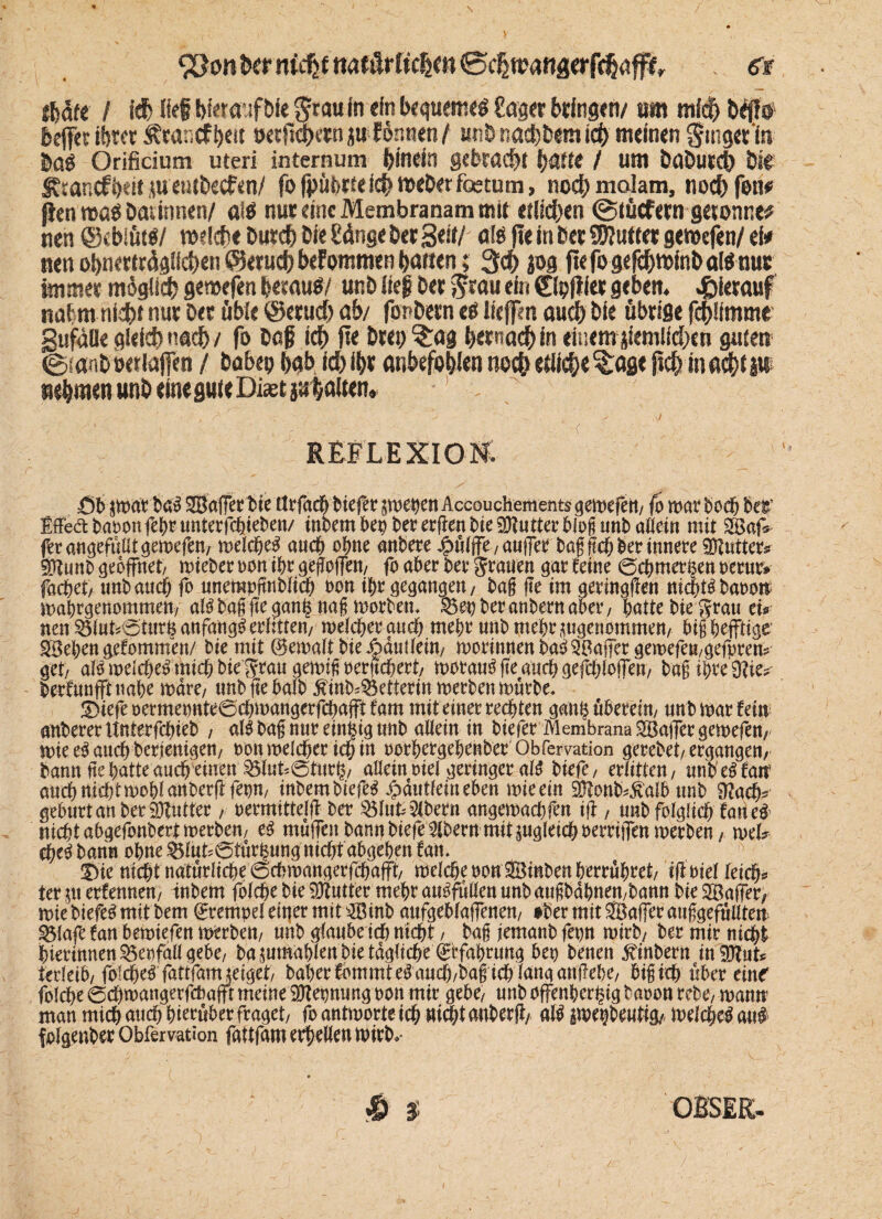 \ ^Qm bet nidjf Miütlitfym ©djmangerfc^ff^ tUtt I i$ JMi Wmfblt $mln ein bequeme# Saget bringen/ m rnfdb beffet tötet Äeantftytit t>et|ld>etn ju formen / unö nachdem teb meinen ginget‘ln &a# Orificium uteri internum binrin gebracht hatte / um baöuscj) bse föancfbeit *u'etttbecfen/ fo fpüferte icb mebet foetum, noch malam, noch fett# ßen m$ Darinnen/ at# nur eine Membranam mit etlichen (gtücfern getonne? nen @ebifttf/ milche burch bie Sänge ber Seit/ ate fte in ber Wlutttt genoefen/ ei# nen obnewägllcben ©erueb befommen barten; 3d) pg fiefogejcbminboWnur immer m$glicb gemefen herauf/ unb lieg ber grau ein ©pjiier geben, hierauf nahm nicht nur Der üble ©erueb ab/ fordern ef liefen auch bie übrige fcblimme gufäüe gleich nach / fo Dag ich fte Dm; ?:ag hernach in einem ziemlichen guten ©tanbberiafen / babep bab ich ihr anbefo&len noch etliche?:age fleh machtp nehmen unb eine gute Diaet pialtetu REFLEXION, Sb$warba! 2Bafferbie tlrfacbbiefer $wenen AccoucHements geliefert/ fo war hoch bei* EfFe&baoonfebtunterfchieben/ inbembepbererftenbie^ntterblogunbaüeitt mit SBafe ungefüllt gemefen/ welche! auch ohne anbere Jjpöljfe/aujfer bag fleh ber innere Cutters $tunb geöffnet/ mieber non ihr gegojfen/ fo aber Oer grauen gar Um (Schmerzen oerur» fachet/ unb auch fo unempjtnblich non ihr gegangen/ bag ge im geringen nicht!baoon wabrgenommett/ atö bag ge ganz nag worben* 35et; ber anbern aber, hatte bie grau tu nen 33lut*@turZ anfangs erlitten/ welcher auch mehr unb mehr angenommen/ btg heftige- SBehen gefommen/ bie mit (gemalt bie j^änllein/ worinnenba!3Bajfergemefeu/gefpren? get/ alo welche^ mich bie grau gewigreritchert/ worauf fte auch gefchlolfeu/ bag ihre giften berfunfftnahe wäre/ unb fte halb ^inb^etferin werben würbe* JDiefeoermepnte6chwangerfchafftfam mit einet regten ganz überein/ nub war fein unterer Unterfchieb / al! bag nur einzig unb allein in biefer Membrana ^Baffer gewefen/ wie e#auch berjenigen/ non welcher ich in oorhergehenber Obfervation gerebet/ ergangen/ bann tte hatte auch einen allein nie! geringer al! biefe, erlitten, unb e! fair auch nicht wohl anberft fepn, inbembiefe! Jpdittfeineben wie ein «Blonb^alb unb 3?ach* gehurt an ber Butter; oermittelfl ber 35luU Bibern angewachfen ift, unb folglich fatie! nicht ahgefonbert werben/ e! muifenbamtbiefe3lbern mitpg(eichPerriiTrnwerben/ mU che! bahn ohne ^lut?0tur^ung nicht ahgehen tan. Sie nicht natürliche 0chwangerfchafft/ welchenonSBinbenherrhhret/ ifioiel leich* ter $tt txitmtn, inbem folche bie Butter mehr au^füüen unb augbdhnen/bann bie ^Baffer, wiebiefe!mifbem Krempel einer mit 2Binb aufgehlaffenen/ ober mit Safferatiggefülltew 33lafe fan hewiefen werben/ unb glaube ich nicht / bag jemanb fepn wirb/ ber mir nicht hierinnen35et)fallgebe/ ba jumahlen bie tägliche ©fa&rtmg bep benen Ambern in ?Dlut*= terleib/folche^'fattfarnjeiget/ baherfommte^anch/bagichlanganjlehe/ bigich über einf folche ©chwangerfcbajft meine Nennung pon mir gebe/ nnb offenherzig baoon rebe, wann* man mich auch herüber fraget/ fo antworte ich Hielt anberfi/ al! pepbeut% welche! an# folgenber Obferation fattfam erhellen wirb*- «© $ OBSEK-