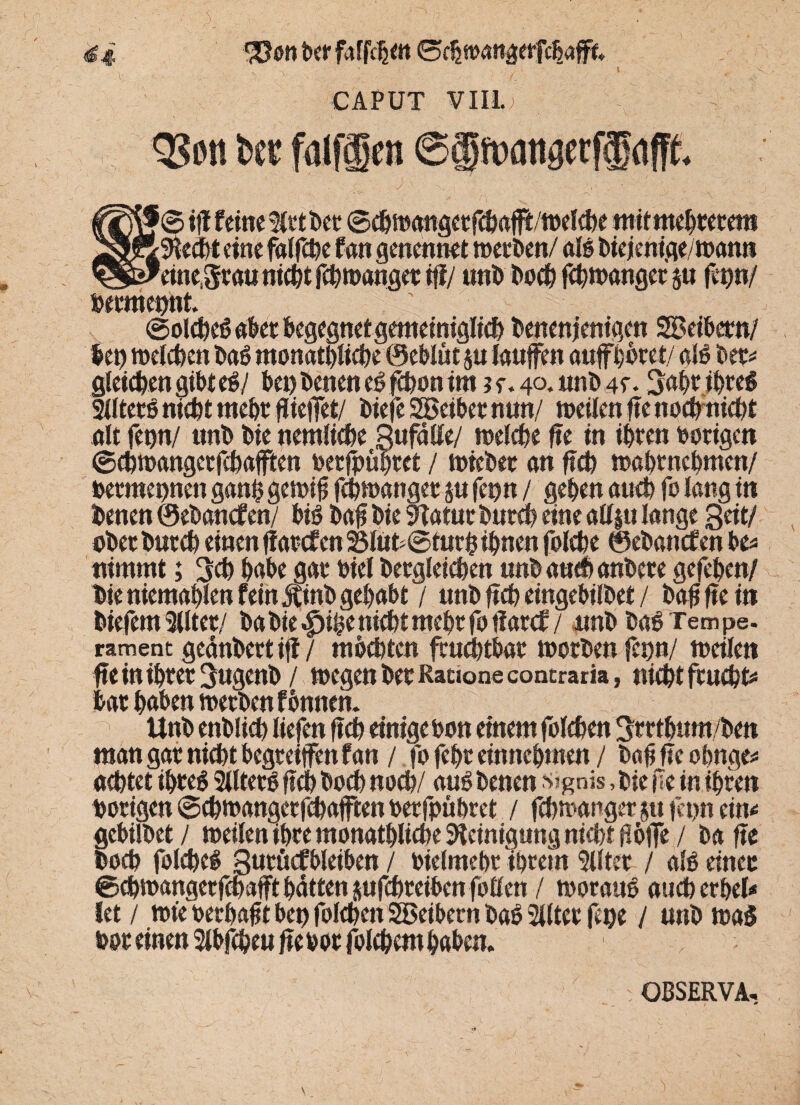 4 i *33<m ber faffdjett ©chmangerfchaft«, ' ..' ; i , CAPUT VIII.! QSött fcec fulfäcn ©®f»fltigccff afft. fj© tff feine $rt Der ©chwangctfcbafb'welcbe ntitntebreretn Specht eine falfche fan genennet werben/ alg biejenige/wann einegrauniebt febtnanger tff/ unb Doch febwanger j« fit)»/ bermeunt. ©olcbeg aber begegnet gemeiniglich benenjenigen SBeibctn/ let) welchen Dag monatbliche ©eblüt j« laufen aufboret/ alg Der* gleichen gibt eg/ bei) Denen eg fhon im j e. 40. unb 4f • 3abr ibreg 211terg nicht mehr fliefet/ DiefeSBeibernun/ weilen fte nochmicbt alt fenn/ unb Die »entliehe gufälle/ welche fte in ihren borigen ©ebwangetfebafften berfpubtet / wieDer an ftch wabmebmen/ bermeunen ganß gewif febwanger §u fe»n / geben auch fo lang in Denen 0eDancfen/ big Daf Die 9Tatur Durch eine allju lange 3eit/ ober Durch einen ffarcf en 25lüh@turh ihnen folche 0eDanc£en be* nimmt; 3ch habe gar Diel Dergleichen unbauchanbere gefeben/ Die niemablen feinjtinb gehabt / unb ftch eingebilbet / Daß fte in Diefem 3Uter/ Da Die £>ihe nicht mehr fo fiarcf / nnb Dag Tempe. rament geänbertif / mochten fruchtbar worben fcpn/ weilen fte in ihrer SugenD / wegen Der Racione contraria, nicht fruchte har haben werben f Dunem Unb enblich liefen ftch einigebon einem folchen ^rrtbum/Den man gar nicht begreifen fan / fo febr entnehmen / bafj fte obnge* achtet ibreg Sllterg ftch Doch noch/ aug Denen s?gnis, Die m in ihren hörigen ©cbwangerfcbaften berfpübret / fchwanger jtt fepn ein* gcbilbet / weilen ihre monatbliche Reinigung nicht Höfe / Da fte Doch folcheg gurhcfbleiben / biefmebr ihrem Elfter / alg einer ©chwangerfchafft batten jufchreiben foflten / woraug aucberbel* let / wie berbafit bep folchen SBeibern Dag SUlter fepe / unb wag hör einen Slbfthtu ftebor folcbembabem OßSERVA,