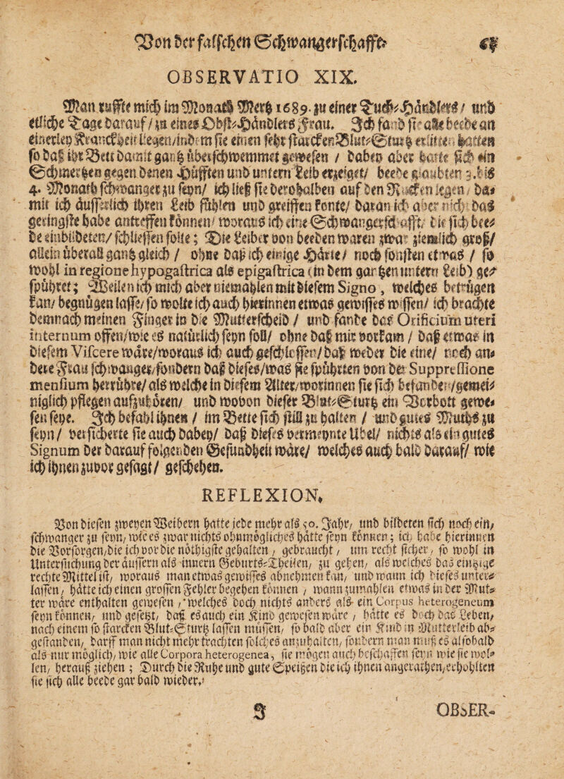 lenser fafjVJjm <5e&tt>anä«rfdjafffr tf x ■„ I , OBSERVATIO XIX. , 2&atus#e mic§ ira^onotö SÖ?er|i68?- ju du« <5«r.ö *fl#e ^ögc darauf/ ja eine«Obfl^önDI««! grau. gd? fte&'pe all b«i&e an einerlei) francfWt Uegen/foöem pe einen fefer flattfeß85i«#@ft»g «Sitten kaum fo Sag iör Sötte t>amit gan | überfdjttKttimd gemefen / habe» ab« fcert* fidMn gegen brnen 4pöfft€n un& untern leib «*dg«/ beebe g$aubten 0i$ 4• Sföonarb fcpmnger ju fepn/ id? lieg ge Oerolelbeu auf ben3t»«rai lege»! Mt mit id> öufiiiltd) ihren fügten ua& gretgen Fortfc/ batarsid? ab««# Mi gedtigde feabe aoftegiu fönnem motacs id) drie@cb»atigttfd flITt tifgd-bte* b< dnbiiöeten/ fc^rfieffen feite; 5)« Reibet oon beeben marin jiwa? 'giendleb «sei/ aüeinübetaB gan& gleich / ob«* Daf #«feige #ßrie/ noch fongen ctmaö / ft> mefel in regionehypogaftrica ate epigaftrica (in bem gargen unter» £eib) ge^ fpübret; SBeiie n id) und) aber niemablen mit biefem Signo, mdebes betrüget» lan/ begnügen (affe/ fo meile idyaud) bterinnen etwae gern#« roiflen/ ich braute bernnad) meinen ginger to bte STOutterfcbeib / wnb fanbe bar Onfkiu'm ureri internum offen/mie e$ natütiid) fep foB/ ohne ba§ mir öde Jam / baf «fwats in biefem Vifcere »dre/n>orau# tefe auch gefdjfeffec/ bat roeber bie dne/ red) am bete grau id>ma»gei4i>nbern baf biefef/ma« ge fpübrien öwt b& Suppreffione menfium betrüb«/als meiefte in biefem SHter/worinnen ge pd) beprobiti/giiwk niglict) pgegen aufpt oten/ unb mobon biefet 58fafc@tutb ein Serben gerne* feufepe. 3d>befahlii)nea / im 33efie pd) ptB ps baltes / mtDptetf (UiiutrS {U f<bii/ betpebme Pe and) Dabcp/ bap bieps bmnmnte übet/ nlebc« als efe gute« Signum bet barauf folgeren ©efuabbeit tttdte/ tbddxß auch halb Darauf/ mie id) ihnen pmorgefagt/ gefc&eben. ’ REFLEXION* 4 SSonbiefett jwet)en®ri&ent batte jebe mehr afü so. Jjäbr, ttnb Mlbetett Hd& n»dj eilt/ febwangerju ferm, wie e3 rroar tticbtö obtmwgiicbe? bitte fetjn fintren; täp habe fciermtnn bie S8orfovgai/bie id) »ot bie nbitngfie geijaiten, gebrauebt / um ttdjt fifJper, fo n»bl itt UntetfticbimgbefäuirernaB innewiSeburt^XbeHen/ }U gefen, aismeicW ba^einzige rechte ©Jitteiift/ worauf manettoa^gemtjfe^ ubnebraen fan, imbrooun ich Nefeit unter* lotfeu/ bitte teit einen greifen gebier begeben önnen , «xmnsuinnbtat etwn# in terjpiut* ier märe entbaiten gemefen /•meiciteä beeb nichts anberä nitS- ein Corpus hrterogeneum fepnfönnetv unb gefegt/ baf e^aueb ein $inb gemefen märe, hätte eg beeb bat fiebert/ nach einem fo ftarcten tBltit^turlj taffen müjfen/ fobalfcaber ein fnibm fJttttterielbab# geftanbcn/_ tarff man nicht ntebt trad;ten fotrfjes anjubaiten/ fonberu man m uf es «Ifobaib als nur mögltcl)/ wie alle Corpora heterogenea, fir mögen auch befcbajfest fct;s> wie fte wofe len, herauf sieben ; ® ureb bie Stube unb gute ©petfen bteteb tpnen ftngeratbtn,ecbob(tea fte |icb «Ue beebe gar halb wieber.» 3 i OBoER-