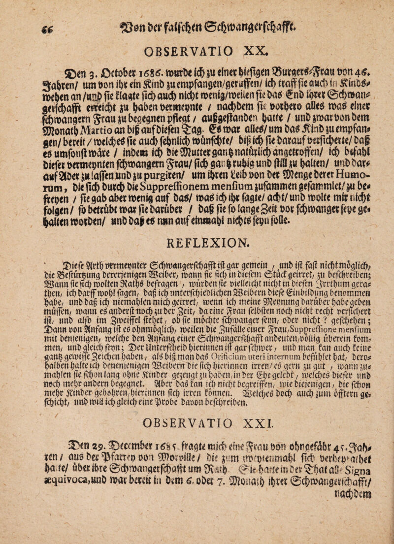 $E><n 3. jDcfob« 16%6. t»utb< id> p eine« hefigen 58urgerfc$töu Don 4«, «%alj«en/ um Po« ihr «in SEinD ju empfangen/gerufftn/ id> troff fie «u$ in 5EinM» t»e&en an /«2b ft« fld> aud) nicht menij/weiien fte Da« €nb ihrer ©c&wan* getfcffajjff e*ei$t p haben petmepnte / nad)Dem fu Pocbero alles tpaö eine« ftfripangem $tau p begegnen pflegt / außgefianöe» patte / unDptarPonDem gftonatbMartio an bt#aufbiefcn ^rag- €«»ar aüti,um Das JEinD pempfatn gen/ bereit / welches fie auch febniich »ünfchte/ bip ich fte DaraufPtrjtchette/ Daf esumfonflipffre / inDew ich feie 9Rut ter gan h natürlich angetroffen/ idf> befahl tiefe« permepnten fffftpangem grau/ fleh gar, $ ruhig unb filli p galten/ unb bar# a#f2(Der plajfenunDp purgiten/ um ihren üeib pon Per SRenge Derer Humo- rum, Die flct> Durch Pie Suppreffionem menfium pfammen gefammiet/ p bt* frepen / fie gab aber wenig auf Das/ was td& ihr fagte/ a<fef/ unb tpplie mir nicht folgen/fo betrübt war fie Darüber / Daf fie fo lange Beit por fchwangerfepe g«i halten worben/ unb Dap es tarn auf einmabi nichts fep« foUe- REFLEXION. • - , ! V r ' A x !X)iefe ^rthmmepter ©cbmanserfchafFttftöar gemein , mtbifi faff nicht möglich bie £kfiurfeung beredenden SBetber/ wann fte ftch in tiefem 0tütfgeirret/ p befchreiben; ^Bann fte ftch wolten 3?ath3 befragen , Würben fte oietteichtnichtinbiefen ^trtbum gera* fym, ich barff wohl fagen/ bag ich unterfchieblichen SBetbern biefe ©n&tlbmuj benommen habe, unbbagich niemahlen mich geirret/ wenn ich meine Dehnung barüber habe geben muffen/ wann e$anberjliwcbmk^3ert/ baetne Statt felbfien noch nicht recht oerftchert Ob tmb alfo im gwetffei flehet / ob fte mochte fchmanger fern, ober nicht? gefchehen; 2)antt oon Anfang ifi etf ohnmoglich/ werten bie Stifaüe einer $ ratt/Suppreffione menfium mit bemetttgen, weiche ben $ttfang einer ©chmangerfchafftanbeuten/boliig nberetn fönt? mm, tmbgieiehfep; IberUntertxtKibhterinnenifl^arfchwer/ tmb man fan auch feine ganhgewiueSdchcnhabeu/ aWbt§manba$ Orifidum uteri internum befttbiet hat/ bero* halben hafte ich benentetugen $Beibertt bie geh hiednnen irren/amt ptpt , warnten# mahlen fiefchonlang ohne.finber gejettet$tt haben,inber ©hegelebt / weichet biefer tmb noch mehr anbern begegnet, %bzx ba^ fan ich nicht begreifen/ wie bieiem^en, bie fchon mehr ^'inber gebohrett/hierinnen ftch irren fonnen, ^dchet^ hoch auch aum bfftern 9^ fchicht/ tmb wtrt ich gleich eine i|3robe baoon befchreibem OBSERVATIO XXL 3>n 25. ©fermber iäs«,. fragt« mirf) diw Jrau »on ehtigefäb^r.^ab* ran / auö Der ^fartcp oo t UPon’iör / Die pm m>‘ptmr<abJ fi<t öfrtiep*atl>ef ha te/ üb<t ibre ©chmangafcha^t um «Kath ©k. harte in Der %bat öS- Signa sequivoca.unD mar bereit in Dsm 6. ober 7.2ftonasi> ihre« ©chmangericf affi/ y . tiacfbcns