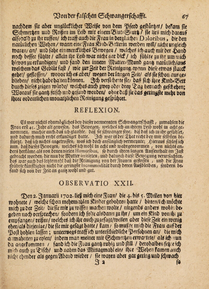 < ‘jÜOittW 0 nadjDe« fU übe« unglücfifche* 3S3cijie bon Dem ^ferD gejlürber/ beFam fle ©chmerben unD SKeifen im feib mir einem 33itit<@;urb/ fle ließ mid) Darauf aifootfö p ihr ruften/ ich traft auch Die Stau in Dergleichen D jloribus, Die Den natütiidjen 2Bei>e«V wann eine gras Ämbs^cftedn merDen miß/ nicht ungleich masert/ an/ unD fab« ein mercfiiche« iöemegeu / mdehe« ich auch mir bet -tkuiD noch beffec fühlte / allein ibt ?eib mar nicht gar bfcf / td> fühlte p ibr um mich hfebonpetfunDigen/ unD fatib Den inner« ®Jutter*9!)|unD ga«& naiüriicb/aud meinem Da« ©ebiütfajl / mie pr Seit Der Steinigung,mrnm biefe etma« ftarcf geh«?/ gefloflen/ mobor ich eg aber/ megen Der langen Seit/ alt fiefchon aueqv blieben/ nicht habe ba ten binnen. 3d> t>erft<i>err« fte/ baß ftch ihr« ÄinDASeft butch biefe« jeigen mürbe/ meid)«« auch P>«b ober Drep §:ag hernach gefcbeben; 253orauf fle gan| fufch unb gefunb motben/ ohne Daf fkea« geringe mehr hon ihrer orbentiichen monatlichen Steinigung gefpubret. REFLEXION. & wat nichts obnm&gltcbel bei) btefcr »ermetmten ©chroangerfchafft, jumahlen bie fjrauerÜ4s.2abraltgeroefen, baSSeroegen, rodcpeS ich an tbran Seih roobl in acht ge« itommen, machte auch,ba§ ich glaubte/ baf fte fcproanger fege, bifbafi icbsuibrgefiihlet, unb baburdh mich recht erfnnbiget hatte. 3<h roaripber £bat recht bet) mir felbfien be« flucht, ba§ ich nicht« anaetroffen, roa« ich boch anfänglich »etmepnte; JcuerauS fcploficb nun, baß biefe« Seroegen, «reiche« ich roofil in acht unb roahcgenommen , »on nichts am Der« perrame,als »on Denen Dielen Humoribus, fo iuirch ihten langen Stuffenthalt tm 3:a(t gebracht roerben, bie nunbie Butter irritirten, unb baöurd) biefe Seroegung »mnfachten, bab roarauchbablehtemahlbag bieüteinignng »ottberSrauen geßolTcn , unb biegrau fpührtefünfflighin nicht bie geringlie Incommodität butch beten vinßbleiben, fotibern he« fcwtb fcch reu ber Seit an ganproobl unb gut. OBSERVATIO XXIL «Öen 2. Sanuarii 1702. lief mich eine ^rau/ Die +• big c- feilen bon hier mobnete / melche fefjon m<b*mabl*n ÄinDer gebobre« batte / bitten/i eh micht« mich pDer gelt/ Die fte mir p mißen machen molte / nirgend anbew mobin be» geben noch oerfprechen/ fotibern ich folte aloDanrt p i|r / um em f inb bon tb; p empfangen/reifen/mdd)eb ich ihr au# pgefagt/meflen aber Diefe Seit ein rnerng eber/al« Diejenige/ Die fte mir gefagt batte / fam/ fo muffe mich Die trau anfDes $oj] bohlen laßen; untermeg« traft ich unterfcbieDiiche 5><rfobnen an/ Dir mich anmabnten p eplen/ inDem man meiner mit @ehmer|en ermattete/ alt ich nun Da angefommen / fanD ich Die trauganb ruhig unD ftiß / Derobalben fe| e ich nveft auch p Grifft)/ unD nabm Da« SWitfagmabl ei«/ ihre -3Bebert Famen aud) nicht cbenDer a!« gegen 9lbenD mieDer / fte maren aber gar gering unD fchmach 3 a ß