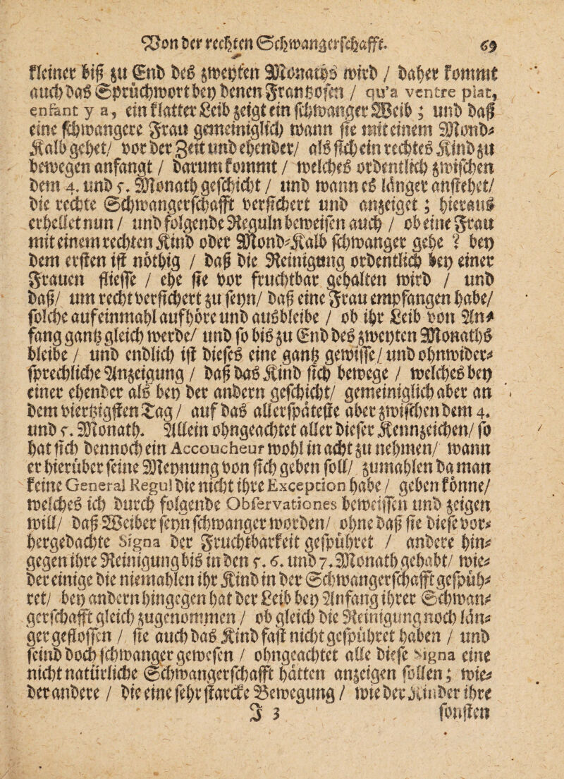 &on iw rechten G5tlimn&tvfc§&fft. a nein« big p jgnb beg pepfen 30ionat|g ioirb / bah« fommt auch Dag ©prüdportbep Denen Srattßofett / qu’a ventre piat, enfentya, ein f latterßeib jetgtein fdpangerSBeib; uni) Dag eine füpangere grau gemeiniglich mann ge mit einem SSKonD* Kalb gebet/ porDetgettunDebenDet/ alggcheinrecbtegKtnDp bemegen anfangt / Darum fommt / melcbeg orbentlicb pifchen Dem 4. unD e. SDlonatb gefchtcht / unD mann eg Idnget angebet/ Die rechte ©fbrnangerfchafft Dergchert unD angeiget; Dierath erhellet mm/ unD folgcnbe 9ieguln beroeifen auch / ob eine grau mit einem rechten KtnD oDer 3nonD#£alb fdpanget gebe ? hep Dem erffen iff nötbtg / Daß Die Reinigung orbentlicb bep einer grauen fliege / ehe fit Dor fruchtbar gehalten Wirt / unD Dag/ um recht bergehert p fetm/ Dag eine grau empfangen habe/ folche aufeinmagl aufhbre unD augbleibe / ob ihr ßeib von 2ln# fang gang gleich merbe/ unD fo big ju (gnb beg pepten SDTonatbg bleibe / urib enblid) iff Diefeg eine gang gemiffe/unDohmoiDe^ fprechlicfie Steigung / DagDagJtinD geh bemege / melchegbep einer ehenDer all bet) Der ahbern gefchicht/ gemeiniglichaber an Dem Diergigffen Sag / auf Dag allerfpäteffe aber pifchen Dem 4. unD r. SSlonap 21 Hein ogngeachtet aller Diefer Kennzeichen/ fo hat geh Dennoch ein Accoucheur mahl in acht p nehmen/ mann er hierüber feine SDTepnung Don geh geben fotl/ p mahlen Da man feine General Regu! Die nieftt ihre Excepüon habe / geben fönne/ mefcheg ich Durch fofgenDe Obfervation.es berndgen unD zeigen null/ Dag SBeiber fepn fchmanger toorDen/ ohne Dag ge tiefe Dor* hergeDachte Signa Der gruchtbarfeit gefpühret / anbere bim gegen ihre Sfeinigungbig inten e. s. unD 7, Donath gehabt/ n>in Der einige Die niemahlen ihr Kinb tn Der ©chtoangerfcbafftgefpüb* ret/ bei) anDern hingegen hat Der ßeib bep 2lnfang ihrer ©dpam gerfchaft gleich zugenommen / ob gleich Die Reinigung nod) leim ger geflogen / ge auch Dag ÄinDfaflnid)t gefpühret haben / unD feint Doch f chtoanger getoefen / ohngead)tet alle tiefe Mgna eine nicht natürliche ©dwangerfebafft hatten anjeigen feilen; mie* betautere / Die eine febt ffatefe 33emegung / wie Der hinter ihre