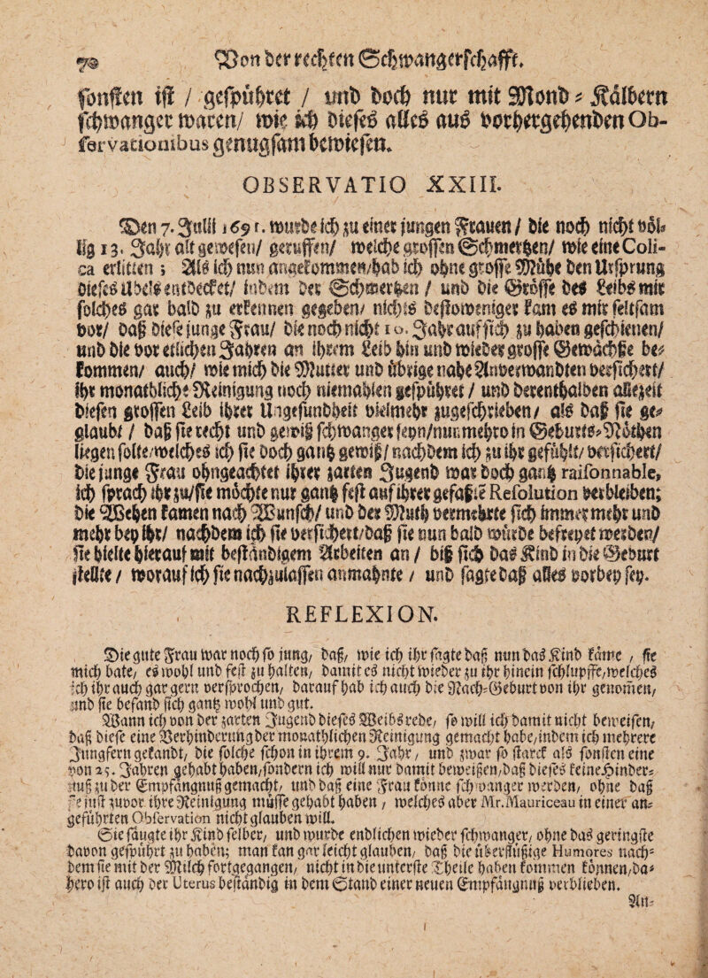 90on fcer recljfm Bdjtpaitaetffcbaffe, fünften iff / gefpubtet / imt> fcodb nur mit SSftönfc # halbem fcbmangec macen/ tm s$ Dtcfeß altd au6 Petbwflebmfcm Ob¬ rer vaaombus gmugfam kmkfeti. r OBSERVATIO XXIII. 35en7.3«lii 1,69t.würbeichjueinetjungengrauen/ öle noch nichtööf» % 13 • 3aht alt gcwefen/ geruffen/ welche groffen @cf}ntet&en/ w>fe eine Coli- ca erlitten 5 2tW id> nun angefommen/bab sch oh« gtoffe Sröüöe ben Urfpmng bfefeöilbeisetubecfet/ intern Der @cb®erben / unb bi? ©reffe be$ lief b$ mit folches gar balb ju ernennen gegeben/ nid)« bejloweniget tarn eß mir feltföm botj bafi bief« junge $rau/ bk noch triebt 1 o, 3abranfftcb ju baten gefdbienen/ unb öle »or etlichen fahren an ihrem £etb bin unb wleDetgeofje ©ewächge be* fontmen/ auch/ wie mich bie Butter unb übrige nabe2tnbem>atibten berjtchert/ Ihr monat&lid&r ÜUintgung noch rsiemahkn §efpübr« / unb berentbalben aEejeif tiefen groffen £eib ihrer Uigefunbbeit okiniehr iugefd&rieben/ a!£ bap jte ge# glaubt / bajj fte recht unb genüg febwangetfepn/nunmehtoin ©eburt^Ofötben liegen fo(te/wdcbe$ teb jte öoeb gan& gewtp/nachbem icb ;u ibr gefühlt/ wsfic&e«/ bie junge fim obngeacbtet ihrer gactea Sugenb war hoch gar4 raifonnablc, icb fptacb ibr ju/fle m6dbte nur gatt| ftjl auf ihrer gefaxte Refolution verbleiben; bie 'SBeben tarnen nach 3Bunf<b/ unb be» ®?«t| vermehrte fldb immer mehr unb mehr bep ibr/ nachbem ich jte vetftchett/bap jle nun balb würbe befrepet werbet?/ jte hielte hierauf mit befldnbtgem Arbeiten an / bi§ jtc& bas Ätnb in bk ©evurt ikätt/ worauf icb jte naebäuiaffen anmahnte / unb fagjebaf aBeS eorbep fep. REFLEXION. S>te öute ^rau tx>at noc& fo jtmg/ Dag/ wie idf> ihrfagtebag mmba$$mb fme , fte mid) bäte, ei u>oW urtb fejl J>a!ten/ Damit ei nid)t Wiebe? $u ihr hinein fflJupffe/Wetcfyei itöifyMttcfy langem mfpwdjett/ Daraufhab id)aud) Dte$Dacfc@eburtDon ihr genomeu/ mb ge befanb geh ganh raohi unb gut* 2Bann xd) oon Der garten JugenD Diefeä SBeibSrebe/ fo miß ich Damit nicht bereifen/ Dag btefe eine ^erhinbmmgDermonatlichen Reinigung gemalt babc/inbernich mehrere Jungfern gefanbt/ bie fofc&e fchon in ihrem 9* Jahr / unb par fo jkrcf ali fangen eine von 2^ Jahren gehabt haben/fonbern teb miß nur Damit Demeigeö/DagDiefeö feinejptnber^ img Der <£mpfattgmtg gemacht/ unb Dag eine Jrauömte febmanger merDe»/ o'bne Dag ft ittff pror ihre ^etni^img muffe gehabt haben, we\d)ti aber Mr.Mauriceau in einer an? geführten Obfervatiön nicht glauben mil (Die janate ihr j?inD fe{ber7 nnD tpurDe enDticben mieDer febmanget/ ohne Da^ gertngffe Darongefpubrtpbnben; man tan gar leicht glauben/ Dag Dienkvgugige Humores nach5 Dem ge mit Der äHtlcb fortgegangen/ nicht in Die imterffe Xbeile haben fommen tonnen/Da^ bero iff auch Der Uterus beffdnDig in Dem 6tanD einer neuen <£mpfdngmtg oetblieben* 1 1