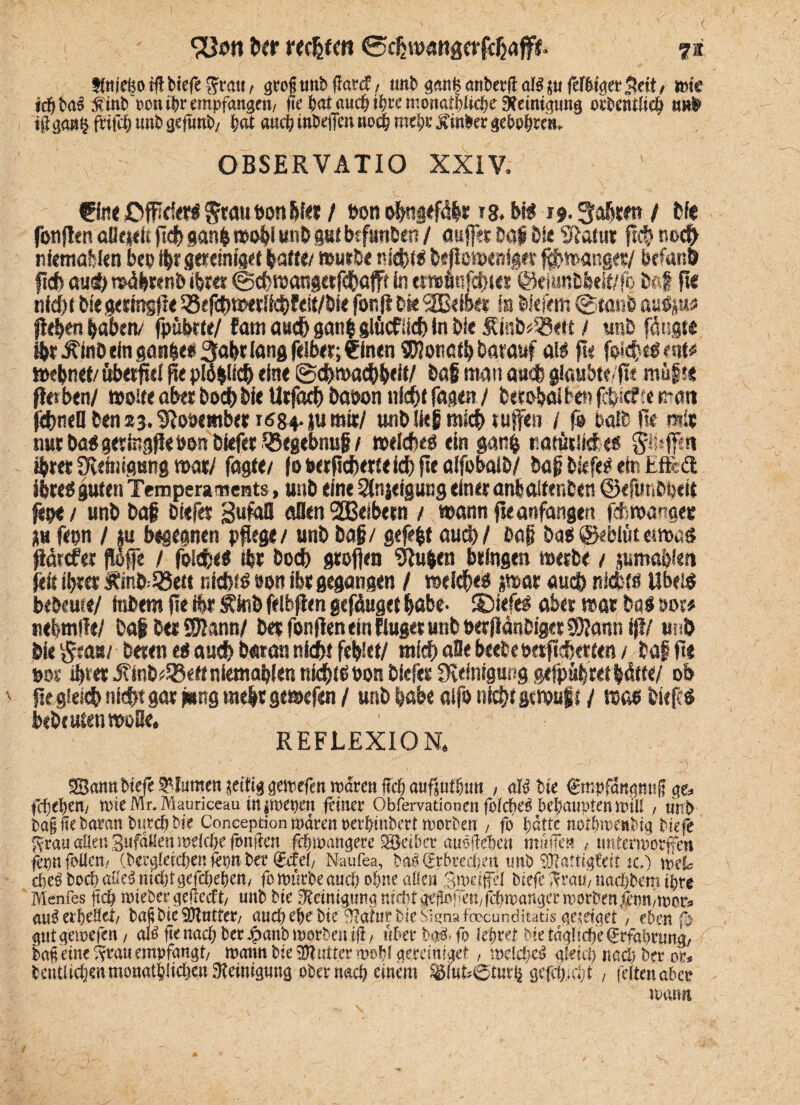 tMefcotffbiefegm«/ grofitMbftcwf, tinb g^anbetflaBsufeftfeetSett/ töte idf)ba$ Mint) ponibr empfange«/ fte feat auc^ iJ?re mortatf)Uc&e oebentlic^ m# $ gan§ ftifcfc unt> gefunt>/ bat auch inWfen «oefe mel;e $mfcet $e&o(nm OBSERVÄTIO XXIV. €fo< JDfPri«< §rau bau &f« / »on ofmgrftibr »8. bi$ i*. 3ofetm / Ife fonflrn oll et« p« ganfc toobl uni gut btfunlen / aujfer log t)k Slatur p« no« nfemabkn bep igrg««nfge{ baffe/ muri« nl«t$ IsPöttsrnig« f«mangrt/ btfanö ft« öu« wägtenl igt« 0«raangetf«ajff in tr»Äuf«wt @eiunlbdf/fo lag pe nid)i Die gettngpe 33ef«w*rii«f<it/lie fonft bk SEßdbet ss liefern ©fani aulp« p««igaoen/ fpübrte/ Farn au« gatt| glücf ;i« in lie $!inl»33«tt / uni fangt® «r Äfnl ein gan|ei3a|t lang feib«;?inen^onc« Darauf (Ai pr foI«eöenf# »ebnet/ Herpel pe piogii« eine ©«ma«|eit/ lag mau au« glaubte/pt müf*® fles ben/ »oste aber Io« lie Urfaci) laoon tii«f Tagen / fcerobai Ten f«icfte matt f«neBlens3.^oöetetbet 1684-ju mit/ uni lieg mi« tufen / fs ball Be mit nut lag gettegfieoon liefet SBegebnuj?/ »el«eö ein gan$ «atüslkf: t& gtuffi« «rer Reinigung mti fügte/ fo oerp«erte i« pe aifobail/ lag liefe? ein Efftft ihre* guten Temperaments, uni eine Steigung einer anboifenten ©efunlbeit fitpti uni lag liefet Sufafl aflen 2Belbetn / mann pe anfangen f«wangeie p fepn / p begegnen ppege/ uni lag/ gefegt au«/ lag lab ©ebiütetmas fldrcfer fWffe / foi«eS tbt Io« gtofien klugen bringen rnetle / pmablett pit f|tet Äml=95ett ni«fb »en ibt gegangen / wel«e$ p/ar au« nidbfö UbeiS beöeute/ tnlem pe ibt Äkil felbpen genüget habe- SDtefeg aber mar lq$ oot# nebmtfe/ lagletSRann/ let fonPen tin fiuget uni »etflänliget 3)?ann ifl/ uni lie §{ob/ Deren ei au« Daran ni«t feilet/ mi« alle beete wtp«erten / lag pe »or «tet iftnl^e« nietnabien ni«p oon liefet Reinigung gefpübret |dtte/ ob \ pe glei« ni«t gar lang tnegr gemefen / uni labe aifo ni«t gcttmgf / mi liefe* beitufentwBe» REFLEXION» «Sann liefe Blumen seifig gemrfen mdren ft« aufsufßutt , afö bie gmpfängmift ge» fcfjeben, mieMr.Mauriceau injmepen (einer Obfervationen folcljetf behaupten n>ili, utrb 6a§ fte baran btercfj bie Conception mären »erbinbert Worten , fo batte notbrcenbig tiefe Ivrau aiteu Sufdüen welche fonften fcbioangere ^Seiler auöfieben müffe» , imtenborfltn fepnfoUen/ dergleichen (öpn ler ®efef/ Naufea, t>«4®rbredb.ett unb Ättigfett tc.) toefe cfcrt loch aße3 nicht gefcbeljen/ fomnrie auch of/ne allen Steffel biefc ^rau, »aebbem ihre Menfes (ich toiebergeiiccft/ unb bie «Reinigung nirht gefofeit,febroanger rooröen irnn/ioor» au^ erbebet, bapbicSJtutter, auch ehe bie‘Statur bie Sisna fcocunditatis ge/dget, ebenf> gutgeioefen, alÄgenacbber^anbtBorbenig, ltberbgä.fo lebtet bie tägliche (Jrfabrung, bafi eint fveau empfangt, mann bie «Dtutter atobl geceiniget, melcbcä gleich nach her or« beutlicbenmonatblichen «Reinigung ober nach einem SgfuhQturtj gcfcb.cljt , leltenaber manrt /