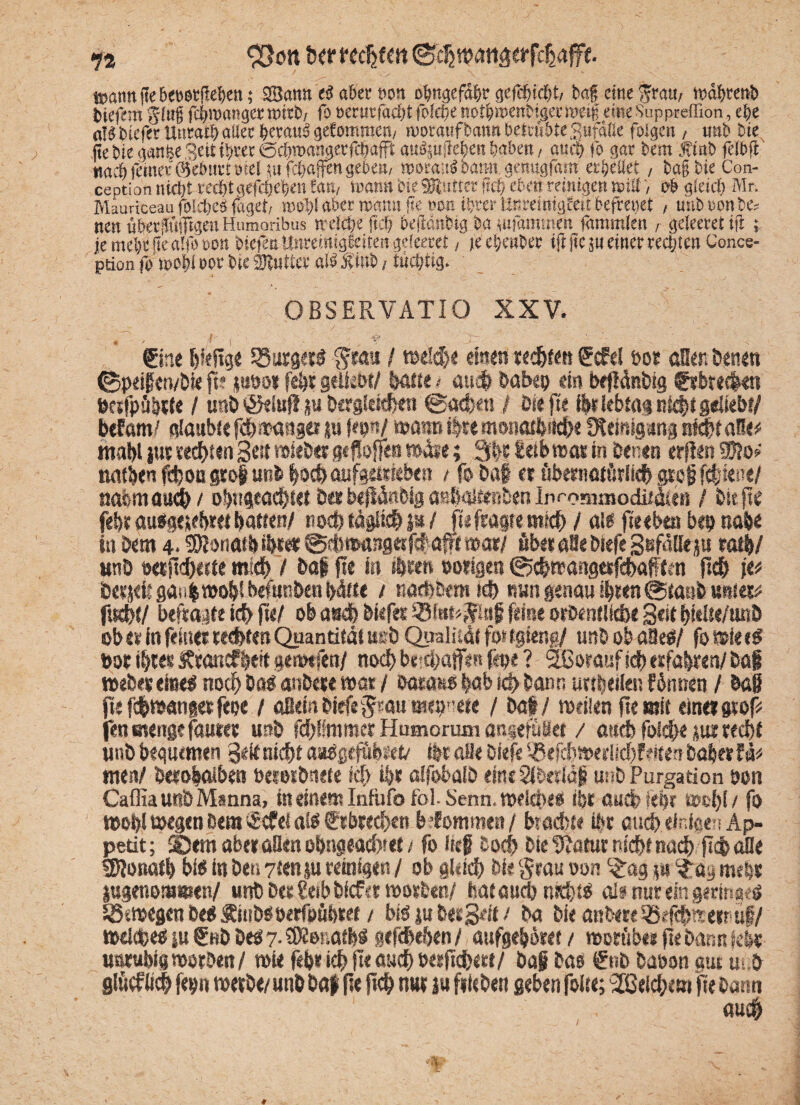 74 35ott tJ^r ncfytm ttsantt fte beosrjkbett; San« ti aber »on obttgefähr gefehlt, ba£ eine frau, wäbrettb tiefemglu§fcbmattgerttutb, fooerurfachtfofcbenotbmenMgcrraeif eine Suppreffion, ehe <»!ä tiefer Uitratb aller heraus gefomroen, rooraufbannbelttihteSufälle foigen , uut> tue fie Sie gange Seit t§rer ©c&roajMeefcDafft auSjujlc^ett haben, auch fo gar feem J?int> felbft nach ferner ©ebnet»sei fafchaffen geben, rooraaS bann ge nugfarn «rieflet , bafbie Con- ception nidjt recht gefcpeben !«ti, nxum bie SRutter ncf? eben reinigen wttt, 0b gleich Mr. Miuriceau foldjcö faget, roo5)l aber wann fie oon ihrer Ur.reimgfeit befreitet , unb »on be* nen übermütigen Htimoribus »eiche frei) hefianbtg ba tufamtnot lämmkn , geieeret ifl ; je mehr |e alfo non tiefen ttnreimgfeiten gdeeret , je etjenber ift jic ju einer rechten Conce- ption fo »ohl »or bte 3Jtntter alb Äittb , tüchtig. OßSERVATIO XXV. 1 \ ~ .r- -. '. . - 1 , • ' e fine IpeRge iSurger« gratt / rcelche einen rechten f cfe! tos aßen Denen (BpeifervDie ft? jato« fd)t geliebt/ batte * auch Dabep ein befldnDig €sbrec|«n »ctfpä&lte / urtö ©elufl ju Dergleichen ©utfcett / Pie fte ihr lebtag nicht geliebt/ befam/ glaubte fchttanger su Im«/ mann ihre monatfendje fftetnigartg siebt aße* mahl ja» testen gea wieber aeflojfe» t»aie; 3lbi t«tb»at in Denen «rjfcn SKo# nafben fcboti groß unD böcbaufgetriebe« / fo Paf et öbematärlkb groß (diene/ nahm and) / otwgeachiet Perbeftanotg aßbaiftmben lprr.?nrno£iiiäifti / Piepe fehl au«geüe!«et batten/ noch täglich P / fte fragte mich / al« fte eben Pep nabe in Dem 4.‘rDIonatb ihrer ©dsiwutgetfcbaff mar/ fibet aöe Diefe Sefdllep salb/ «nö Deipd)«te mich / Daf pe in »beert »origen ©cbwangerfehafften pdp \v beijeit gaübwops befunhen hätte / natbbem td) nun genau ihren @tanft untere fud}{/ befragte ich PH ob asch biefet 35te#ttf feine orDentlicbe 3«t bittte/unD ob er in feiner rechten Quantität aeb Qualität fortgieng/ unPobaöe«/ fomiee« »or ihres Ärancf bert gemtfen/ nod> betd/affm fepe ? äßorauf ich erfahren/ Daji n>eDesei«el noch Do« anDere mar / Daraw |ab teb Dann nrtbeiien f 6twen / Daß pefc&wangerfepe / aßeinDiefenau mepnete / Dab/ «teilen pe mit einermf* fen menge fauter unD fdblfmmer Humorum angefälet / aticb folche jta recht linh bequemen 3ek nicht astfgef&bfett ipt alle Diefe SBtfchmerüchFeaen Daber lb men/ Derobaiben »eroiDnete ich ihr alfobalD eineStberläf unD Purgation oon CafliaunD Manna, in einem Infitfofol-Senn, meiepe« ibr auch lebt «»!)! / fo »ob! megen Dem S^ei ai« fr brechen befommen / brachte Ihr auch, einfqen Ap¬ petit; ®em aber aßen obngeachtet / fo ließ Doch Die UJatur nicht nach pch afle SPonatb bi« in Der. 7tenp reinfqen / ob gleich Die Scan w« c£ag p ifay mehr jugenommen/ unD Dt« CetbDicfcr mxieal bataud) weht« alinuremgerinac« 5Ben>eßenDe«Äit!D«öerft>öbref / biöiuDergeit/ Da Die anDereSSefchmernuf/ meldbe« p f hD De« 7- SÄonatb« gefcheben / attfgeboret / morüber pe Dann febr uatubicjmorPen/ wie feb«ichP<<mch»erpchetf/ Daß Das €uD Daoon gut u. D gicfßdh fepn metDe/ unD Daf pe pch nur p fliehen geben foite; ^Beichern pe Dann